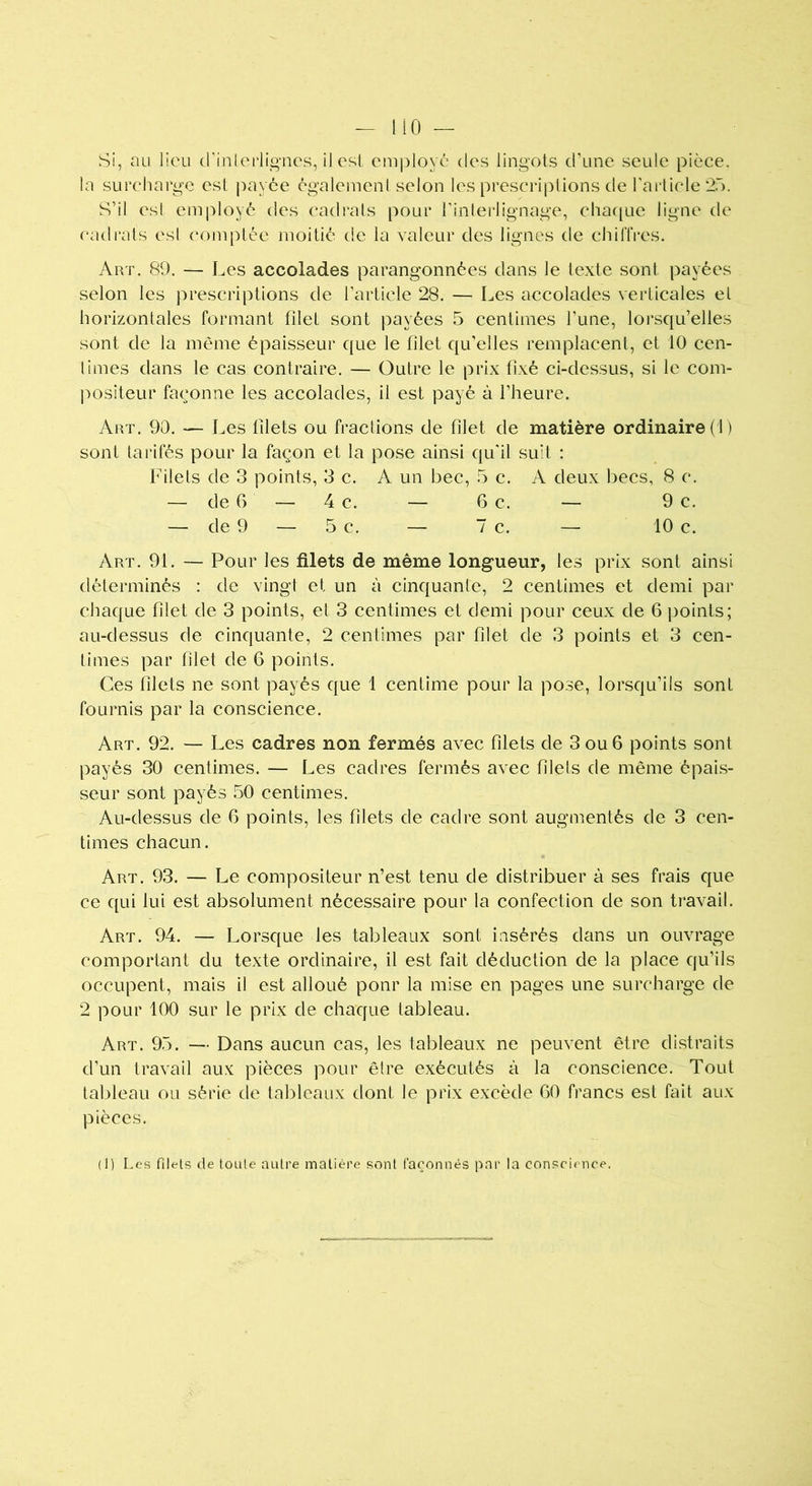 Si, au lieu d'interlignes, il est employé des lingots d’une seule pièce, la surcharge est payée également selon les prescriptions de l'article 25. S’il esl employé des cadrais pour l’interlignage, chaque ligne de cadrais esl comptée moitié de la valeur des lignes de chiffres. Art. 89. — Les accolades parangonnées dans le texte sont payées selon les prescriptions de l’article 28. — Les accolades verticales el horizontales formant filet sont payées 5 centimes l’une, lorsqu’elles sont de la même épaisseur que le filet qu’elles remplacent, et 10 cen- times dans le cas contraire. — Outre le prix fixé ci-dessus, si le com- positeur façonne les accolades, il est payé à l’heure. Art. 90. — Les filets ou fractions de filet de matière ordinaire (1) sont tarifés pour la façon et la pose ainsi qu'il suit : Filets de 3 points, 3 c. A un bec, 5 c. A deux becs, 8 c. — de G — 4 c. — G c. — 9 c. — de 9 — 5 c. — 7 c. — 10 c. Art. 91. — Pour les filets de même longueur, les prix sont ainsi déterminés : de vingt et un à cinquante, 2 centimes et demi par chaque filet de 3 points, et 3 centimes et demi pour ceux de 6 points; au-dessus de cinquante, 2 centimes par filet de 3 points et 3 cen- times par filet de 6 points. Ces filets ne sont payés que 1 centime pour la pose, lorsqu’ils sont fournis par la conscience. Art. 92. — Les cadres non fermés avec filets de 3 ou 6 points sont payés 30 centimes. — Les cadres fermés avec filets de même épais- seur sont payés 50 centimes. Au-dessus de G points, les filets de cadre sont augmentés de 3 cen- times chacun. Art. 93. — Le compositeur n’est tenu de distribuer à ses frais que ce qui lui est absolument nécessaire pour la confection de son travail. Art. 94. — Lorsque les tableaux sont insérés dans un ouvrage comportant du texte ordinaire, il est fait déduction de la place qu’ils occupent, mais il est alloué ponr la mise en pages une surcharge de 2 pour 100 sur le prix de chaque tableau. Art. 95. — Dans aucun cas, les tableaux ne peuvent être distraits d’un travail aux pièces pour être exécutés à la conscience. Tout tableau ou série de tableaux dont le prix excède G0 francs est fait aux pièces. (1) Les filets de toute autre matière sont façonnés par la conscience.
