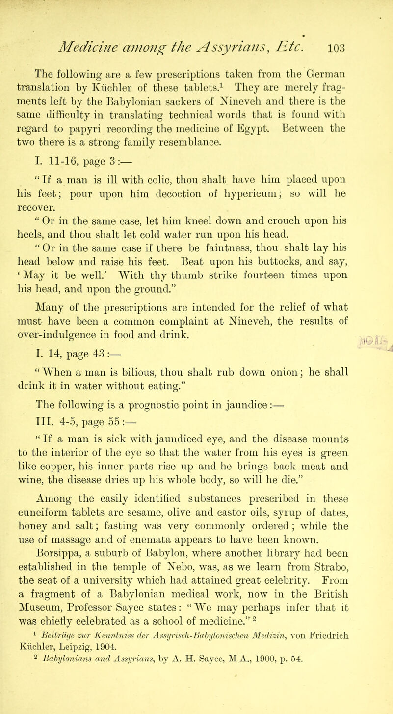 The following are a few prescriptions taken from the German translation by Kilchler of these tablets.^ They are merely frag- ments left by the Babylonian sackers of Nineveh and there is the same difficulty in translating technical words that is found with regard to papyri recording the medicine of Egypt. Between the two there is a strong family resemblance. I. 11-16, page 3 :— “ If a man is ill with colic, thou shalt have him placed upon his feet; pour upon him decoction of hypericum; so will he recover. “ Or in the same case, let him kneel down and crouch upon his heels, and thou shalt let cold water run upon his head. “ Or in the same case if there be faintness, thou shalt lay his head below and raise his feet. Beat upon his buttocks, and say, ‘ May it be well.’ With thy thumb strike fourteen times upon his head, and upon the ground.” Many of the prescriptions are intended for the relief of what must have been a common complaint at Nineveh, the results of over-indulgence in food and drink. I. 14, page 43 :— “ When a man is bilious, thou shalt rub down onion; he shall drink it in water without eating.” The following is a prognostic point in jaundice:— III. 4-5, page 55 :— “ If a man is sick with jaundiced eye, and the disease mounts to the interior of the eye so that the water from his eyes is green like copper, his inner parts rise up and he brings back meat and wine, the disease dries up his whole body, so will he die.” Among the easily identified substances prescribed in these cuneiform tablets are sesame, olive and castor oils, syrup of dates, honey and salt; fasting was very commonly ordered; while the use of massage and of enemata appears to have been known. Borsippa, a suburb of Babylon, where another library had been established in the temple of Nebo, was, as we learn from Strabo, the seat of a university which had attained great celebrity. From a fragment of a Babylonian medical work, now in the British Museum, Professor Sayce states: “We may perhaps infer that it was chiefly celebrated as a school of medicine.” ^ ^ Beitrdge zur Kenntniss dev Assyriscli-Babylonisclien Medizin, von Friedrich Kiichler, Leipzig, 1904. 2 Babylonians and Assyrians, by A. H. Sayce, IMA., 1900, p. 54.