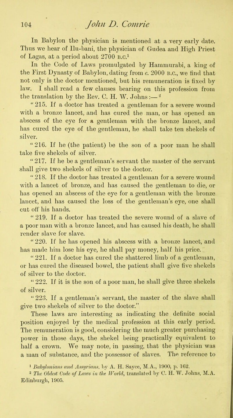 In Babylon the physician is mentioned at a very early date. Thus we hear of Ilu-bani, the physician of Gudea and High Priest of Lagas, at a period about 2700 b.c.^ In the Code of Laws promulgated by Hammurabi, a king of the First Dynasty of Babylon, dating from c. 2000 B.C., we find that not only is the doctor mentioned, but his remuneration is fixed by law. I shall read a few clauses bearing on this profession from the translation by the Eev. C. H. W. Johns :— “215. If a doctor has treated a gentleman for a severe wound with a bronze lancet, and has cured the man, or has opened an abscess of the eye for a gentleman witli the bronze lancet, and has cured the eye of the gentleman, he shall take ten shekels of silver. “216. If he (the patient) be the son of a poor man he shall take five shekels of silver. “217. If he be a gentleman’s servant the master of the servant shall give two shekels of silver to the doctor. “218. If the doctor has treated a gentleman for a severe wound with a lancet of bronze, and has caused the gentleman to die, or has opened an abscess of the eye for a gentleman with the bronze lancet, and has caused the loss of the gentleman’s eye, one shall cut off his hands. “219. If a doctor has treated the severe wound of a slave of a poor man with a bronze lancet, and has caused his death, he shall render slave for slave. “ 220. If he has opened his abscess with a bronze lancet, and has made him lose his eye, he shall pay money, half his price. “ 221. If a doctor has cured the shattered limb of a gentleman, or has cured the diseased bowel, the patient shall give five shekels of silver to the doctor. “ 222. If it is the son of a poor man, he shall give three shekels of silver. “ 223. If a gentleman’s servant, the master of the slave shall give two shekels of silver to the doctor.” These laws are interesting as indicating the definite social position enjoyed by the medical profession at this early period. The remuneration is good, considering the much greater purchasing power in those days, the shekel being practically equivalent to half a crown. We may note, in passing, that the physician was a man of substance, and tbe possessor of slaves. The reference to 1 Babylonimis and Assyrians, by A. H, Sayce, M.A., 1900, p. 162. 2 The Oldest Code of Laws in the JVorld, translated by C. H. W. Johns, M.A. Edinburgh, 1905.