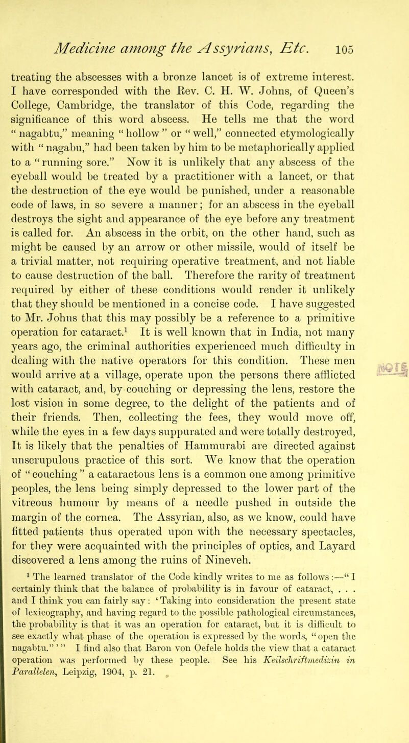 treating the abscesses with a bronze lancet is of extreme interest. I have corresponded with the Itev. C. H. AV. Johns, of Queen’s College, Cambridge, the translator of this Code, regarding the significance of this word abscess. He tells me that the word “ nagabtu,” meaning “ hollow ” or “ well,” connected etymologically with “ nagabu,” had been taken by him to be metaphorically applied to a “running sore.” Now it is unlikely that any abscess of the eyeball would be treated by a practitioner with a lancet, or that the destruction of the eye would be punished, under a reasonable code of laws, in so severe a manner; for an abscess in the eyeball destroys the sight and appearance of the eye before any treatment is called for. An abscess in the orbit, on the other hand, such as might be caused by an arrow or other missile, would of itself be a trivial matter, not requiring operative treatment, and not liable to cause destruction of the ball. Therefore the rarity of treatment required by either of these conditions would render it unlikely that they should be mentioned in a concise code. I have suggested to Mr. Johns that this may possibly be a reference to a primitive operation for cataract.^ It is well known that in India, not many years ago, the criminal authorities experienced much difficulty in dealing with the native operators for this condition. These men would arrive at a village, operate upon the persons there afflicted with cataract, and, by couching or depressing the lens, restore the lost vision in some degree, to the delight of the patients and of their friends. Then, collecting the fees, they would move off, while the eyes in a few days suppurated and were totally destroyed. It is likely that the penalties of Hammurabi are directed against unscrupulous practice of this sort. AVe know that the operation of “couching” a cataractous lens is a common one among primitive peoples, the lens being simply depressed to the lower part of the vitreous humour by means of a needle pushed in outside the margin of the cornea. The Assyrian, also, as we know, could have fitted patients thus operated upon with the necessary spectacles, for they were acquainted with the principles of optics, and Layard discovered a lens among the ruins of Nineveh. ^ The learned translator of the Code kindly writes to me as follows;—“ I certainly think that the balance of probability is in favour of cataract, . . . and I think you can fairly say : ‘ Taking into consideration the present state of lexicography, and having regard to the possible pathological circumstances, the probability is that it was an operation for cataract, but it is difficult to see exactly what phase of the operation is expressed by the v'ords, “ open the nagabtu.” ’ ” I find also that Baron von Oefele holds the view that a cataract operation was performed by these people. See his Keilschriftmedizin in