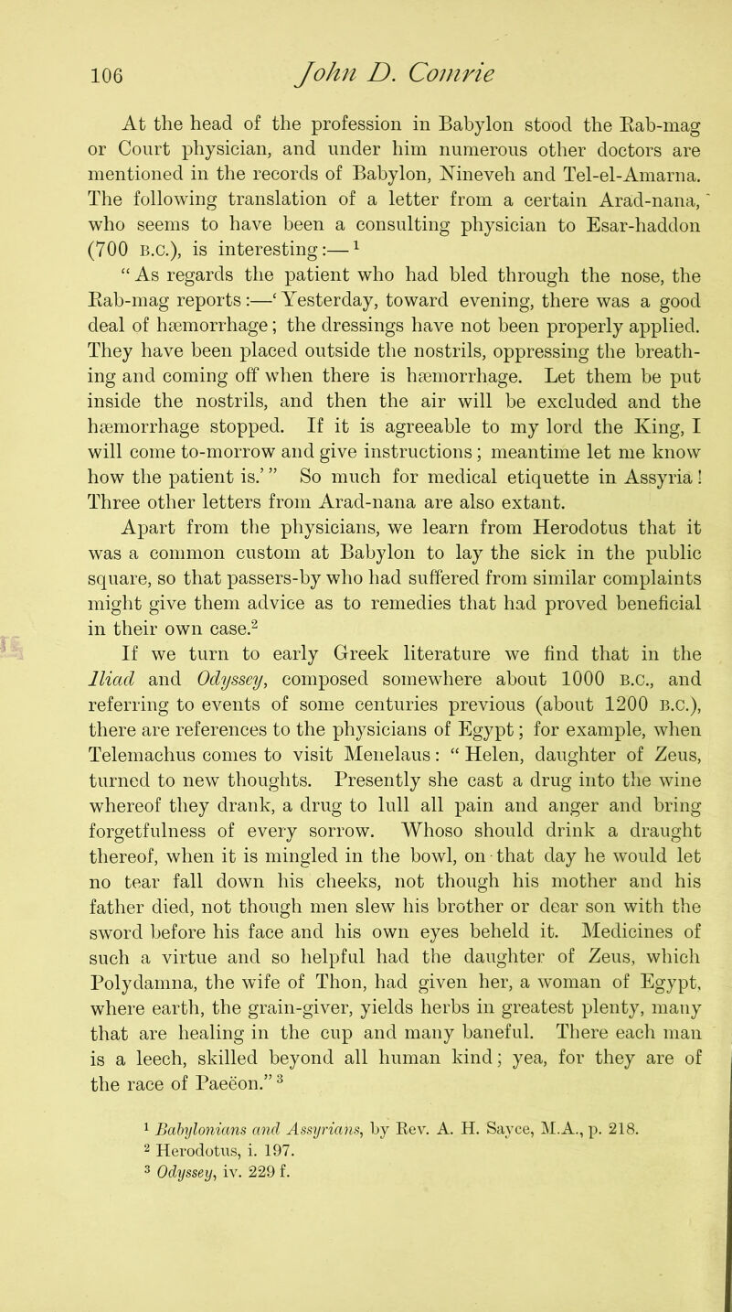 At the head of the profession in Babylon stood the Kab-mag or Court physician, and under him numerous other doctors are mentioned in the records of Babylon, Mneveh and Tel-el-Amarna. The following translation of a letter from a certain Arad-nana, who seems to have been a consulting physician to Esar-haddon (700 B.C.), is interesting:—^ “ As regards the patient who had bled through the nose, the Eab-mag reports :—‘ Yesterday, toward evening, there was a good deal of hsemorrhage; the dressings have not been properly applied. They have been placed outside the nostrils, oppressing the breath- ing and coming off when there is haemorrhage. Let them be put inside the nostrils, and then the air will be excluded and the haemorrhage stopped. If it is agreeable to my lord the King, I will come to-morrow and give instructions; meantime let me know how the patient is.’ ” So much for medical etiquette in Assyria ! Three other letters from Arad-nana are also extant. Apart from the physicians, we learn from Herodotus that it was a common custom at Babylon to lay the sick in the public square, so that passers-by who had suffered from similar complaints might give them advice as to remedies that had proved beneficial in their own case.^ If we turn to early Greek literature we find that in the Iliad and Odyssey, composed somewhere about 1000 B.C., and referring to events of some centuries previous (about 1200 B.C.), there are references to the physicians of Egypt; for example, when Telemachus comes to visit Menelaus: “ Helen, daughter of Zeus, turned to new thoughts. Presently she cast a drug into the wine whereof they drank, a drug to lull all pain and anger and bring forgetfulness of every sorrow. Whoso should drink a draught thereof, when it is mingled in the bowl, on • that day he would let no tear fall down his cheeks, not though his mother and his father died, not though men slew his brother or dear son with the sword before his face and his own eyes beheld it. Medicines of such a virtue and so helpful had the daughter of Zeus, which Polydamna, the wife of Thon, had given her, a woman of Egypt, where earth, the grain-giver, yields herbs in greatest plenty, many that are healing in the cup and many baneful. There each man is a leech, skilled beyond all human kind; yea, for they are of the race of Paeeon.” ^ 1 Babylonians and Assyrians, by Rev. A. H. Sayce, M.A., p. 218. 2 Herodotus, i. 197. 3 Odyssey, iv. 229 f.