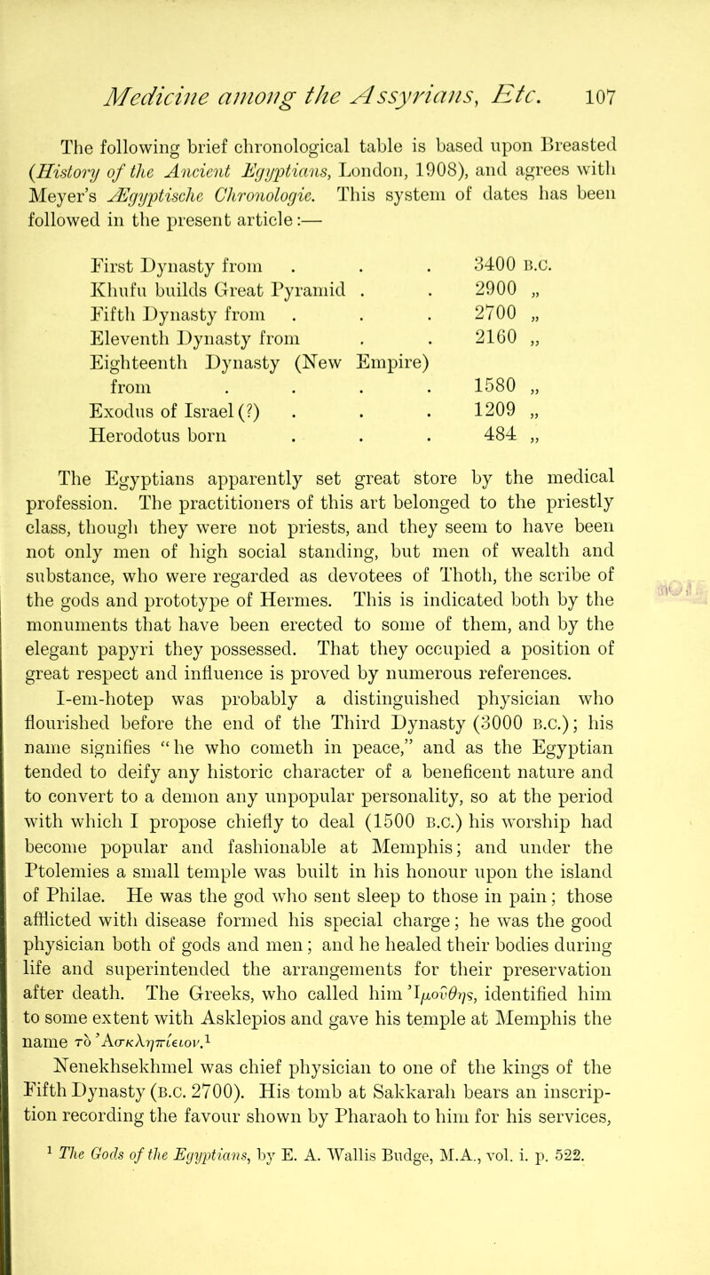 The following brief chronological table is based upon Breasted {History of the Ancient Egyptians, London, 1908), and agrees with Meyer’s JEgyptisclie Chronologic. This system of dates has been followed in the present article:— First Dynasty from 3400 B.c. Khufu builds Great Pyramid . 2900 „ Eflfth Dynasty from 2700 „ Eleventh Dynasty from 2160 „ Eighteenth Dynasty (Hew Empire) from .... 1580 „ Exodus of Israel (?) . 1209 „ Herodotus born 484 „ The Egyptians apparently set great store by the medical profession. The practitioners of this art belonged to the priestly class, though they were not priests, and they seem to have been not only men of high social standing, but men of wealth and substance, who were regarded as devotees of Thoth, the scribe of the gods and prototype of Hermes. This is indicated both by the monuments that have been erected to some of them, and by the elegant papyri they possessed. That they occupied a position of great respect and influence is proved by numerous references. I-em-hotep was probably a distinguished physician who flourished before the end of the Third Dynasty (3000 B.c.); his name signifies “he who cometh in peace,” and as the Egyptian tended to deify any historic character of a beneficent nature and to convert to a demon any unpopular personality, so at the period with which I propose chiefly to deal (1500 B.c.) his worship had become popular and fashionable at Memphis; and under the Ptolemies a small temple was built in his honour upon the island of Philae. He was the god who sent sleep to those in pain; those afflicted with disease formed his special charge; he was the good physician both of gods and men; and he healed their bodies during life and superintended the arrangements for their preservation after death. The Greeks, who called him identified him to some extent with Asklepios and gave his temple at Memphis the name t6 ’Ko-KXyTrUiov.^ Nenekhsekhmel was chief physician to one of the kings of the Eifth Dynasty (b.c. 2700). His tomb at Sakkarah bears an inscrip- tion recording the favour shown by Pharaoh to him for his services, ^ The Gods of the Egyyians, by E. A. Wallis Budge, M.A., vol. i. p. 522.