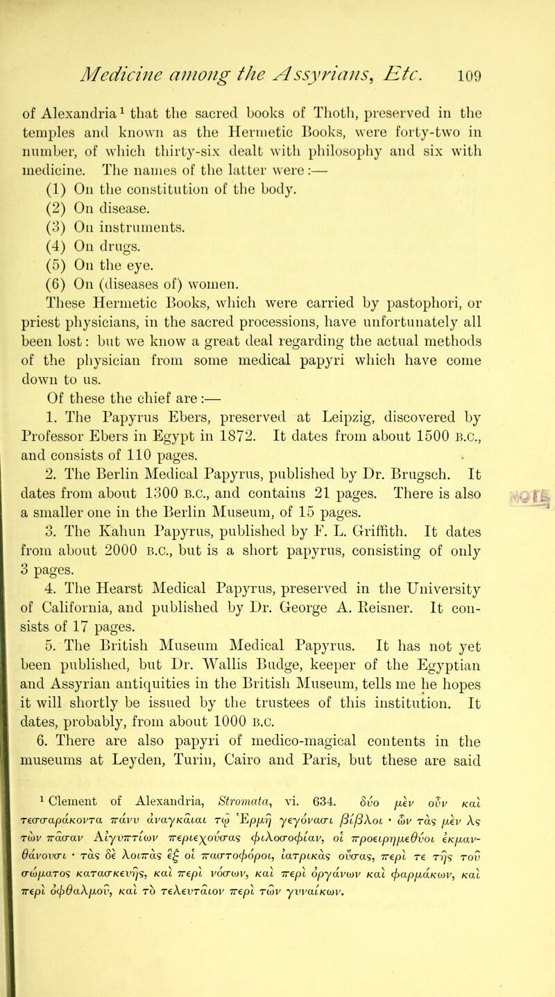 of Alexandria^ that the sacred books of Tlioth, preserved in the temples and known as the Hermetic Books, were forty-two in number, of which thirty-six dealt with philosophy and six with medicine. The names of the latter were:— (1) On the constitution of the body. (2) On disease. (3) On instruments. (4) On drugs. (5) On the eye. (6) On (diseases of) women. These Hermetic Books, which were carried by pastophori, or priest physicians, in the sacred processions, have unfortunately all been lost: but we know a great deal regarding the actual methods of the physician from some medical papyri which have come down to us. Of these the chief are :— 1. The Papyrus Ebers, preserved at Leipzig, discovered by Professor Ebers in Egypt in 1872. It dates from about 1500 B.c., and consists of 110 pages. 2. The Berlin Medical Papyrus, published by Dr. Brugsch. It dates from about 1300 B.c., and contains 21 pages. There is also a smaller one in the Berlin Museum, of 15 pages. 3. The Kahun Papyrus, published by E. L. Griffith. It dates from about 2000 B.c., but is a short papyrus, consisting of only 3 pages. 4. The Hearst Medical Papyrus, preserved in the University of California, and published by Dr. George A. Eeisner. It con- sists of 17 pages. 5. The British Museum Medical Papyrus. It has not yet been published, but Dr. Wallis Budge, keeper of the Egyptian and Assyrian antiquities in the British Museum, tells me he hopes it will shortly be issued by the trustees of this institution. It dates, probably, from about 1000 B.c. 6. There are also papyri of medico-magical contents in the museums at Leyden, Turin, Cairo and Paris, but these are said 1 Clement of Alexandria, Stromata^ vi. 634. 6uo (xlv orr /cat TecrcrapaKOVTa uravv avayKacai rw yeyovacrt f^if^XoL • wr ras fxkv A? Twv Tracrav KlyvTn'uav Trepieyovo-as (fnXocrocfiLav, ol TrpoeipyjiJbeOvoL eKp^av- OdvovcTL • T0.9 8e XoLTrds ot TracrTOcjyopoL, larpiKas ovcras, Trepl re r^s rov crw/raTOS KaracrKevy^s, Kal irepl vocrtov, /cat Trepl 6pydvo)v /cat <^ap/xa/ctor, /cat Trepl 6cf)6a\piOv, Kal to TeAenratov rrepl ru)v ywaiKcov.