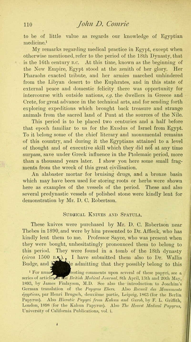 to be of little value as regards our knowledge of Egyptian medicined My remarks regarding medical practice in Egypt, except when otherwise mentioned, refer to the period of the 18th ])ynasty, that is the 16th century B.c. At this time, known as the beginning of the New Empire, Egypt stood at the zenith of her glory. Her Pharaohs exacted tribute, and her armies marched unhindered from the Libyan desert to the Euphrates, and in this state of external peace and domestic felicity, there was opportunity for intercourse with outside nations, e.g. the dwellers in Greece and Crete, for great advance in the technical arts, and for sending forth exploring expeditions which brought back treasure and strange animals from the sacred land of Punt at the sources of the Nile. This period is to be placed two centuries and a half before that epoch familiar to us for the Exodus of Israel from Egypt. To it belong some of the chief literary and monumental remains of this country, and during it the Egyptians attained to a level of thought and of executive skill which they did not at any time surpass, save under Greek influence in the Ptolemaic period, more than a thousand years later. I show you here some small frag- ments from the wreck of this great civilisation. An alabaster mortar for bruising drugs, and a bronze basin which may have been used for storing roots or herbs were shown here as examples of the vessels of the period. These and also several predynastic vessels of polished stone were kindly lent for demonstration by Mr. D. C. Eobertson. SuRC^iCAL Knives and Spatula. These knives were purchased by Mr. D. C. Eobertson near Thebes in 1890, and were by him presented to Dr. Affleck, who has kindly lent them to me. Professor Sayce, who was present when they were bought, unhesitatingly pronounced them to belong to this period. They were found in a tomb of the 18th dynasty {circa 1500 . I have submitted them also to Dr. Wallis Budge, and yj|HKe admitting that they possibly belong to this 1 For niunS^^^Wresting comments upon several of these j^apyri, see a series of articleSi^^lne British Medical Journal, 8tli April, IStli and 20tli May, 1893, by Janies Finlayson, M.D. See also the • introduction to Joachim’s German translation of the Ehers. Also Recueil des Monuments egyytiens^ par Henri Brugsch, deuxi^me partie, Leipzig, 1863 (for the Berlin Papyrus). Also Hieratic Papyri from Kaliun and Gurob, by F. L. Griffith, London, 1898 (for the Kahun Papyrus). Also The Hearst Medical Papyrus,