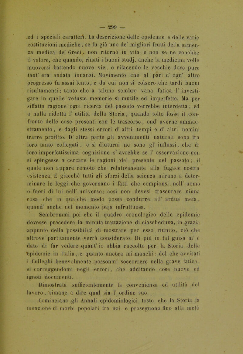 .ed i speciali caratteri. La descrizione delle epidemie e delle varie costituzioni mediche, se fu già uno de’ migliori frutti della sapien- za medica de’ Greci, non ritornò in vita e non se ne conobbe il valore, che quando, rinati i buoni studj, anche la medicina volle muoversi battendo nuove vie, o rifacendo le vecchie dove pure tant’ era andata innanzi. Movimento che al pari d’ ogn’ altro progresso fu assai lento, e da cui non si colsero che tardi buoni risullamenti ; tanto che a taluno sembro vana fatica 1’ investi- gare in quelle vetuste memorie sì mutile ed imperfette. Ma per siffatta ragione ogni ricerca del passato verrebbe interdetta ; ed a nulla ridotta 1’ utilità della Storia, quando tolto fosse il con- fronto delle cose presenti con le trascorse, ond’ averne ammae- stramento, e dagli stessi errori d’ altri tempi e d’ altri uomini trarre profitto. D’ altra parte gli avvenimenti naturali sono fra loro tanto collegati, e sì diuturni ne sono gl’ influssi, che di loro imperfettissima cognizione s’ avrebbe se 1’ osservazione non si spingesse a cercare le ragioni del presente nel passato; il quale non appare remoto che relativamente alla fugace nostra esistenza. E giacche tutti gli sforzi della scienza mirano a deter- minare le leggi che governano i fatti che compionsi nell’ uomo 0 fuori di lui nell’ universo; così non devesi trascurare niuna cosa che in qualche modo possa condurre all’ ardua meta, quand’ anche nel momento paja infruttuosa. Sembrommi poi che il quadro cronologico delle epidemie dovesse precedere la minuta trattazione di ciascheduna, in grazia appunto della possibilità di mostrare per esso riunito, ciò che altrove partitamente verrà considerato. Di più in tal guisa nr è dato di far vedere quant’ io abbia raccolto per la Storia delle Epidemie in Italia, e quanto ancora mi manchi: del che avvisati 1 Colleglli benevolmente possonrni soccorrere nella grave fatica, sì correggendomi negli errori , che additando cose nuove ed ignoti documenti. Dimostrata sufficientemente la convenienza ed utilità del lavoro, rimane a dire qual sia 1’ ordine suo. Cominciano gli Annali epidemiologici tosto che la Storia fa menzione di morbi popolari fra noi, e proseguono fino alla metà