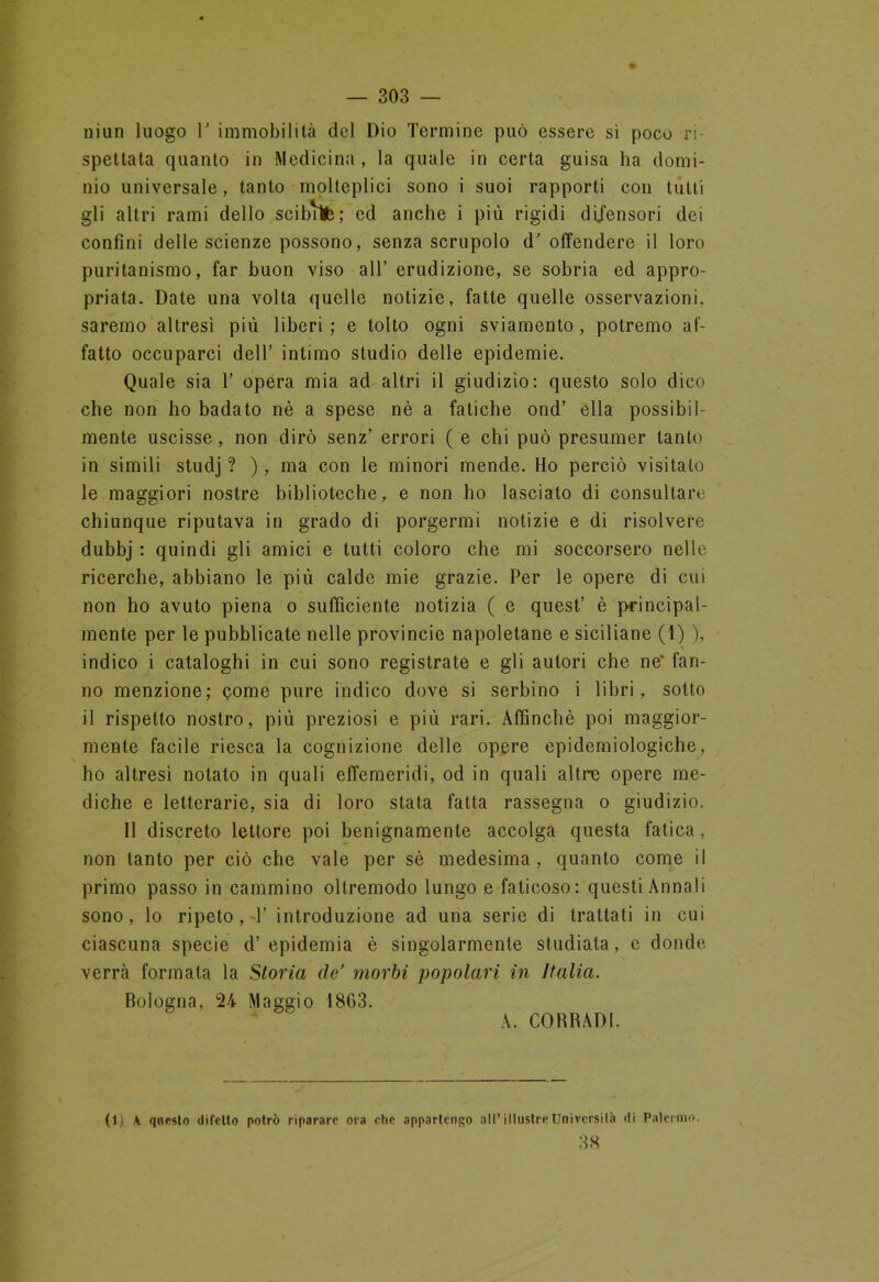 niun luogo 1' immobilità del Dio Termine può essere sì poco ri- spettata quanto in Medicina, la quale in certa guisa ha domi- nio universale, tanto molteplici sono i suoi rapporti con tutti gli altri rami dello scibVìfe; ed anche i più rigidi difensori dei confini delle scienze possono, senza scrupolo d’offendere il loro puritanismo, far buon viso all’ erudizione, se sobria ed appro- priata. Date una volta quelle notizie, fatte quelle osservazioni, saremo altresì più liberi; e tolto ogni sviamento, potremo af- fatto occuparci dell’ intimo studio delle epidemie. Quale sia T opera mia ad altri il giudizio: questo solo dico che non ho badato nè a spese nè a fatiche ond’ ella possibil- mente uscisse, non dirò senz’ errori ( e chi può presumer tanto in simili studj ? ), ma con le minori mende. Ho perciò visitato le maggiori nostre biblioteche, e non ho lascialo di consultare chiunque riputava in grado di porgermi notizie e di risolvere dubbj : quindi gli amici e tutti coloro che mi soccorsero nelle ricerche, abbiano le più calde mie grazie. Per le opere di cui non ho avuto piena o sufficiente notizia ( e quest’ è principal- mente per le pubblicate nelle provincie napoletane e siciliane (1) ), indico i cataloghi in cui sono registrate e gli autori che ne' fan- no menzione; come pure indico dove si serbino i libri, sotto il rispetto nostro, più preziosi e più rari. Affinchè poi maggior- mente facile riesca la cognizione delle opere epidemiologiche, ho altresì notato in quali effemeridi, od in quali altre opere me- diche e letterarie, sia di loro stata fatta rassegna o giudizio. Il discreto lettore poi benignamente accolga questa fatica, non tanto per ciò che vale per sè medesima, quanto come il primo passo in cammino oltremodo lungo e faticoso: questi Annali sono, lo ripeto, -Y introduzione ad una serie di trattati in cui ciascuna specie d’epidemia è singolarmente studiata, c donde verrà formala la Storia de' morbi popolari in Italia. Bologna, 24 Maggio 1863. A. CORRADI. (1) A questo difetto potrò riparare ora che appartengo all’illustre Università di Palermo. 38