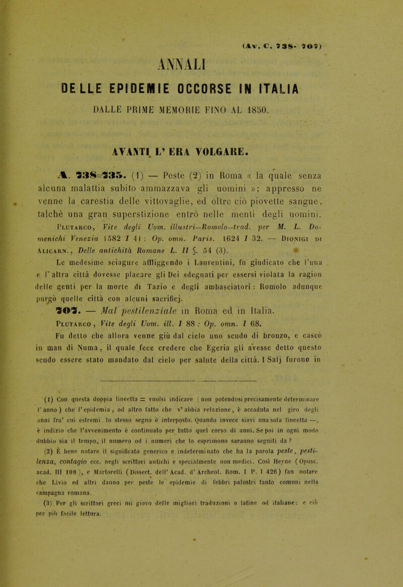 ANNALI (Av. C. 93S- 90)) DELLE EPIDEMIE OCCORSE IN ITALIA DALLE PRIME MEMORIE FINO AL 1850. AVANTI. L’ ERA VOLGARE. Jk. 938=935. (1) — Peste (2) in Roma « la quale senza alcuna malattia subito ammazzava gli uomini »; appresso ne venne la carestia delle vittovaglie, ed oltre ciò piovette sangue, talché una gran superstizione entrò nelle menti degli uomini. Plutarco, Vite degli Uom. illustri—Romolo--trad. per M. L. Do- menichi Venezia 1582 / 41 : Op. umn. Paris. 1624 / 32. — Dionigi di Alicarn., Delle antichità Romane L. Il §. 54 (3). > Le medesime sciagure affliggendo i Laurentini, fu giudicato che l’una e l'altra città dovesse placare gli Dei sdegnati per essersi violata la ragion delle genti per la morte di Tazio e degli ambasciatori: Romolo adunque purgò quelle città con alcuni sacrificj. 909. — Mal pestilenziale in Roma ed in Italia. Plutarco, Vite degli Uom. ili. I 88; Op. omn. I 68. Fu detto che allora venne giù dal cielo uno scudo di bronzo, e cascò in man di Numa, il quale fece credere che Egeria gli avesse detto questo scudo essere stato mandato dal cielo per salute della città. I Salj furono in (1) Con questa doppia lineetta z: vuoisi indicare (non potendosi precisamente determinare l’anno) che l’epidemia, od altro l'atto che v’abbia relazione, è accaduta nel giro degli anni Tra’ cui estremi lo stesso segno è interposto. Quando invece siavi una sola lineetta—, è indizio che l’avvenimento è continuato per lutto quel corso di anni. Se poi in ogni modo dubbio sia il tempo, il numero od i numeri che lo esprimono saranno seguiti da ? (2) È bene notare il significalo generico e indeterminato che ha la parola peste, pesti- lenza, contagio ecc. negli scrittori antichi e specialmente non medici. Così Heyne ( Opusc. acad. Ili 108), e Martorelli ( Dissert. dell’Acad. d’Archeol. Rom. I P. I 426) fan notare « che Livio ed altri danno per peste le epidemie di febbri palustri tanto comuni nella \ campagna romana. (3) Per gli scrittori greci mi giovo delle migliori traduzioni o latine od italiane: e ciò per più facile lettura.