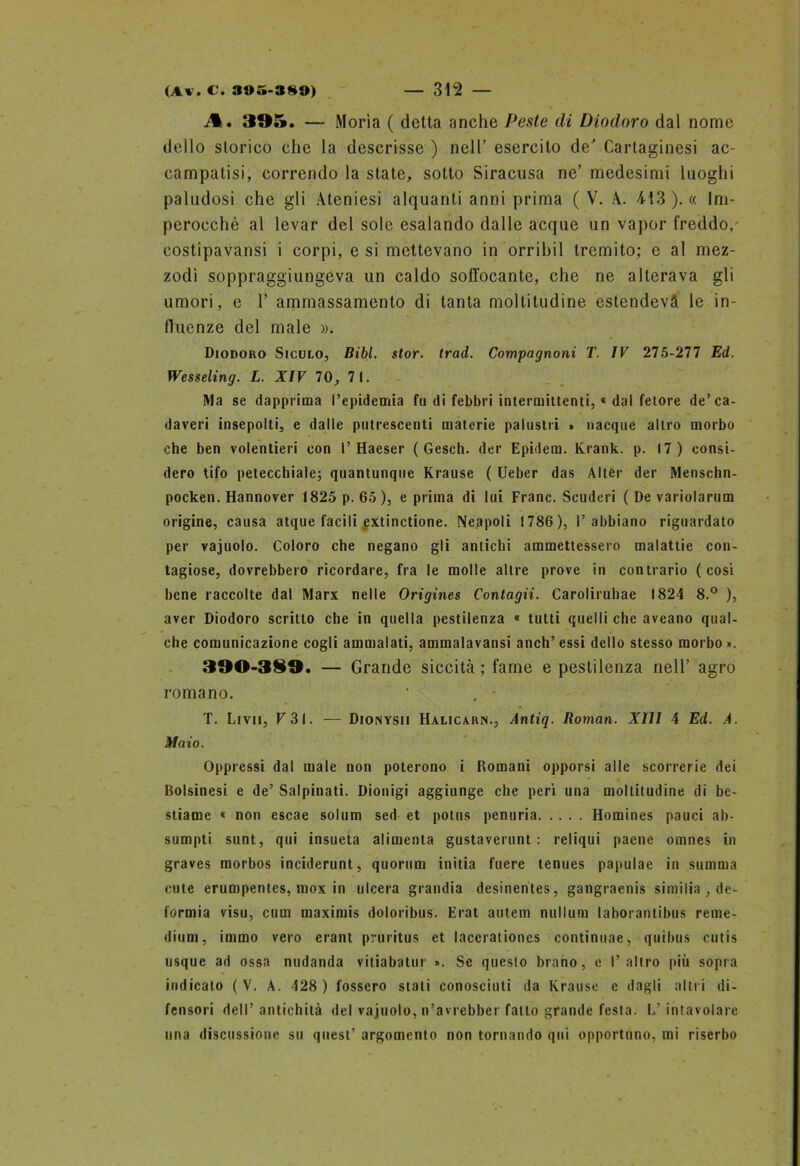 A. 395. — Morìa ( detta anche Peste di Diodoro dal nome dello storico che la descrisse ) nell’ esercito de Cartaginesi ac- campatisi, correndo la state, sotto Siracusa ne’ medesimi luoghi paludosi che gli Ateniesi alquanti anni prima ( V. A. 413). « Im- perocché al levar del sole esalando dalle acque un vapor freddo/ costipavansi i corpi, e si mettevano in orribil tremito; e al mez- zodi soppraggiungeva un caldo soffocante, che ne alterava gli umori, e 1’ ammassamento di tanta moltitudine estendeva le in- fluenze del male ». Diodoro Siculo, Bibl. stor. trad. Compagnoni T. IV 275-277 Ed. Wesseling. L. XIV 70, 71. Ma se dapprima l’epidemia fu di febbri intermittenti, « dal fetore de’ca- daveri insepolti, e dalle putrescenti materie palustri > nacque altro morbo che ben volentieri con 1’ Haeser ( Gesch. der Epidem. Krank. p. 17) consi- dero tifo petecchiale; quantunque Krause ( Ueber das Alter der Menschn- pocken. Hannover 1825 p. 65 ), e prima di lui Frane. Scuderi ( De variolarum origine, causa atque facili extinctione. Neapoli 1786), l’abbiano riguardato per vajuolo. Coloro che negano gli antichi ammettessero malattie con- tagiose, dovrebbero ricordare, fra le molle altre prove in contrario (così bene raccolte dal Marx nelle Origines Contagii. Carolirubae 1824 8.° ), aver Diodoro scritto che in quella pestilenza « tutti quelli che aveano qual- che comunicazione cogli ammalati, ammalavansi anch’essi dello stesso morbo*. 390-389. — Grande siccità ; fame e pestilenza nell’ agro romano. ‘ . • T. Livii, F3I. — Dionysii Halicarn., Antiq. Roman. XIII 4 Ed. A. Maio. Oppressi dal male non poterono i Romani opporsi alle scorrerie dei Bolsinesi e de’ Saipinati. Dionigi aggiunge che perì una moltitudine di be- stiame « non escae solum sed et potus penuria Homines pauci ab- sumpti sunt, qui insueta alimenta gustaverunt : reliqui paene omnes in graves morbos inciderunt, quorum initia fuere lenues papulae in stimma cute erumpentes, inox in ulcera grandia desinentes, gangraenis similia , de- formia visu, cum maximis doloribus. Erat autem nullum laborantibus reme- dium, immo vero erant pruritus et lacerationes continuae, quibus cutis usque ad ossa nudanda vitiabatur ». Se queslo brano, e l’altro più sopra indicalo ( V. A. 428 ) fossero stali conosciuti da Krause c dagli altri di- fensori dell’ antichità del vajuolo, n’avrebber fatto grande festa. L’intavolare una discussione su quest’ argomento non tornando qui opportuno, mi riserbo