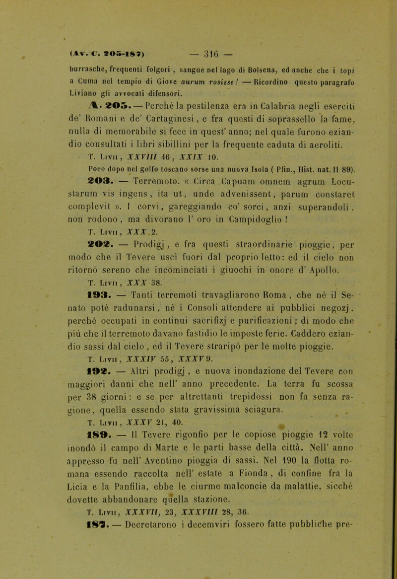 burrasche, frequenti folgori , sangue nel lago di Bolsena, ed anche che i topi a Clima nel tempio di Giove aurum rosisse ! —Ricordino questo paragrafo Liviano gli avvocali difensori. A. 205. — Perchè la pestilenza era in Calabria negli eserciti de’ Romani e de’ Cartaginesi, e fra questi di soprassello la fame, nulla di memorabile si fece in quest’ anno; nel quale furono ezian- dio consultati i libri sibillini per la frequente caduta di aeroliti. T. Li vii , XXVlll 46, XXIX IO. Poco dopo nel golfo toscano sorse una nuova Isola ( Plin., Hist. nat. II 89). 203. — Terremoto. « Circa .Capuam omnem agrum Locu- starum vis ingens, ita ut, unde advenissent, parum constaret complevit ». 1 corvi, gareggiando co’sorci, anzi superandoli, non rodono , ma divorano 1’ oro in Campidoglio ! T. Li vi ì, XXX ,2. 202. — Prodigj , e fra questi straordinarie pioggie, per modo che il Tevere uscì fuori dal proprio letto : ed il cielo non ritornò sereno che incominciati i giuochi in onore d’ Apollo. T. Li vii , XXX 38. 193. — Tanti terremoti travagliarono Roma , che nè il Se- nato potè radunarsi, nè i Consoli attendere ai pubblici negozj, perchè occupati in continui sacrifizj e purificazioni ; di modo che più che il terremoto davano fastidio le imposte ferie. Caddero ezian- dio sassi dal cielo, ed il Tevere straripò per le molte pioggie. T. Li vii , XXXIV 55, XXXV 9. 192. — Altri prodigj , e nuova inondazione del Tevere con maggiori danni che nell’ anno precedente. La terra fu scossa per 38 giorni : e se per altrettanti trepidossi non fu senza ra- gione, quella essendo stata gravissima sciagura. T. Li vi i, XXXV 21, 40. 189. — Il Tevere rigonfio per le copiose pioggie 12 volte inondò il campo di Marte e le parli basse della città. Nell’ anno appresso fu nell’ Aventino pioggia di sassi. Nel 190 la flotta ro- mana essendo raccolta nell’ estate a Fionda , di confine fra la Licia e la Panfilia, ebbe le ciurme malconcie da malattie, sicché dovette abbandonare quella stazione. T. Li vi i, XXXVII, 23, XXXVIII 28, 36. ■81?. — Decretarono i decemviri fossero fatte pubbliche pre-