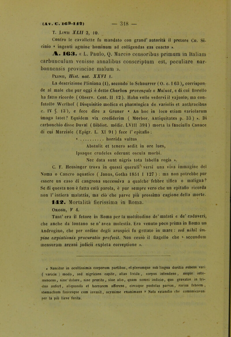 T. Imi XLII 2, IO. Contro le cavallette fu mandato con grand’ autorità il pretore Cn. Si- cinio * ingenti agmine hominum ad colligendas eas coacto ». A. 163. « L. Paulo, Q. Marcio censoribus primum in Italiani carbunculum venisse annalibus conscriptum est, peculiare nar- bonnensis provinciae malum ». Punii, Hist. nat. XXVI I. La descrizione Pliniana (1), secondo lo Schnurrer ( 0. c. I 63 ), corrispon- de al male che pur oggi è detto Charbon provengale o Maluat, e di cui Borello ha fatto ricordo ( Observ. Cent. II 12). Hahn volle vedervi il vajuolo; ma con- futollo Werlhof ( Disquisitio medica et phatologica de variolis et anthracibus c. IV §. 13), e fece dire a Gruner « An hoc in loco etiam variolarum imago latet? Equidem vix crediderim ( Morbor. Anliquilates p. 33) ». Di carbonchio disse Duval ( Bibliot. mèdie. LV1II 394 ) morta la fanciulla Canace di cui Marziale ( Epigr. L. XI 91 ) fece I’epitafio : 4 horrida vullus Abslulil et tenero sedit in ore lues, Ipsaque crudeles ederunt oscula morbi. Nec data sunt nigris tota labella rogis ». C. F. Heusinger trova in questi queruli versi una viva immagine del Noma o Cancro aquatico ( Janus, Gotha 1851 I 127) : ma non potrebbe pur essere un caso di cangrena successiva a qualche febbre tifica o maligna? Se di questa non è fatta colà parola, è pur sempre vero che un epitafio ricorda non l’intiera malattia, ma ciò che parve più prossima cagione della morte. 14L2. Mortalità fierissima in Roma. Orosii, F 4. Tant’era il fetore in Roma per la moltitudine de’malati e de’cadaveri, che anche da lontano sen’avea molestia. Era venuto poco prima in Roma un Androgino, che per ordine degli aruspici fu gettato in mare : sed nihil irti- piae expiationis procuratio profecit. Non cessò il flagello che 4 secundum mensuram arcani judicii expleta correptione ». a Nascitur in ocultissimis corporum partibus, et plerumquc sub lingua duritia rubens vari ( varicis ) modo, sed nigricans capite, alias livida, corpus intendens, ncque intu- mescens, sine dolore, sine prurito, sine alio, quam somni indicio, quo gravatos in tri- duo aufert, aliquando et horrorem aflerens , circaque pustulas parvas, rarius febrem , stomachimi faucesque cum invasi!, ocyssime cxanimans » Nota eziandio clic comunicavasi per la piti lieve ferita.