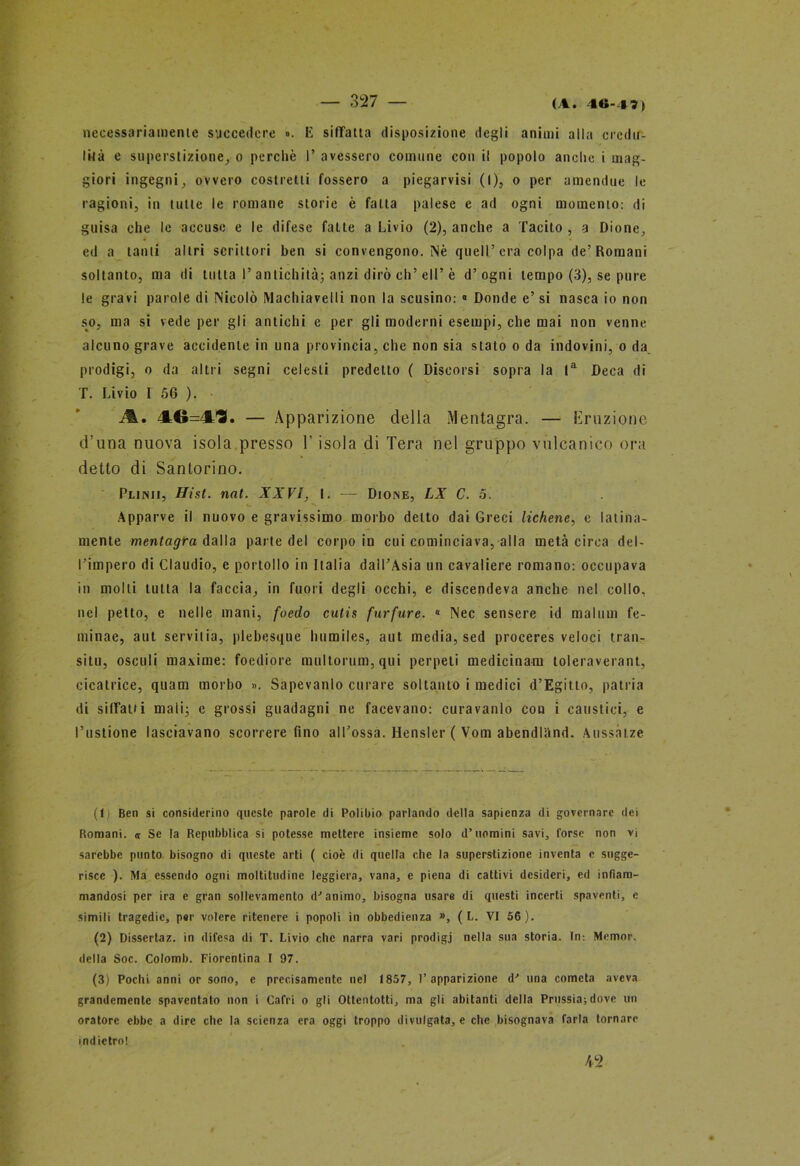 (A. 40-4 7) necessariamente succedere ». E siffatta disposizione degli animi alla credu- lità e superstizione, o perché 1’ avessero comune con il popolo anche i mag- giori ingegni, ovvero costretti fossero a piegarvisi (I), o per amendue le ragioni, in tulle le romane storie è fatta palese e ad ogni momento: di guisa che le accuse e le difese fatte a Livio (2), anche a Tacito , a Dione, ed a tanti altri scrittori ben si convengono. Nè quell’era colpa de’Romani soltanto, ma di tutta I’ antichità; anzi dirò eh’ eli’ è d’ ogni tempo (3), se pure le gravi parole di Nicolò Machiavelli non la scusino: « Donde e’ si nasca io non so, ma si vede per gli antichi c per gli moderni esempi, che mai non venne alcuno grave accidente in una provincia, che non sia stato o da indovini, o da prodigi, o da altri segni celesti predetto ( Discorsi sopra la la Deca di T. Livio I 56 ). 46=4^. — Apparizione della Mentagra. — Eruzione d’una nuova isola presso V isola di Tera nel gruppo vulcanico ora detto di Sanlorino. Punii, Hist. nat. XXVI, I. — Dione, LX C. 5, c. v *\ Apparve il nuovo e gravissimo morbo detto dai Greci lichene, e latina- mente mentagra dalla parte del corpo in cui cominciava, alla metà circa del- l’impero di Claudio, e portollo in Italia dall’Asia un cavaliere romano: occupava in molti tutta la faccia, in fuori degli occhi, e discendeva anche nel collo, nel petto, e nelle mani, foedo cutis farfare. 0 Nec sensere id mattini fe- tninae, aut servilia, plebesque humiles, aut media, sed proceres veloci tran- siti], osculi maxime: foediore multorum,qui perpeti medicinali] toleraverant, cicatrice, quam morbo ». Sapevanlo curare soltanto i medici d’Egitto, patria di siffatti mali; e grossi guadagni ne facevano: cura vanto con i caustici, e l’ustione lasciavano scorrere fino al Tossa. Hensler ( Vom abendlànd. Auss.itze (1 Ben si considerino queste parole di Polibio parlando della sapienza di governare dei Romani. <r Se la Repubblica si potesse mettere insieme solo d’uomini savi, forse non vi sarebbe punto bisogno di queste arti ( cioè di quella che la superstizione inventa e sugge- risce ). Ma essendo ogni moltitudine leggiera, vana, e piena di cattivi desideri, ed infiam- mandosi per ira e gran sollevamento d'animo, bisogna usare di questi incerti spaventi, e simili tragedie, per volere ritenere i popoli in obbedienza », ( L. VI 56). (2) Dissertaz. in difesa di T. Livio clic narra vari prodigi nella sua storia. In: Memor. della Soc. Colomb. Fiorentina I 97. (3) Pochi anni or sono, e precisamente nel 1857, l’apparizione d' una cometa aveva grandemente spaventato non i Cafri o gli Ottentotti, ma gli abitanti della Prussia;dove un oratore ebbe a dire che la scienza era oggi troppo divulgata, e che bisognava farla tornare indietro! 42