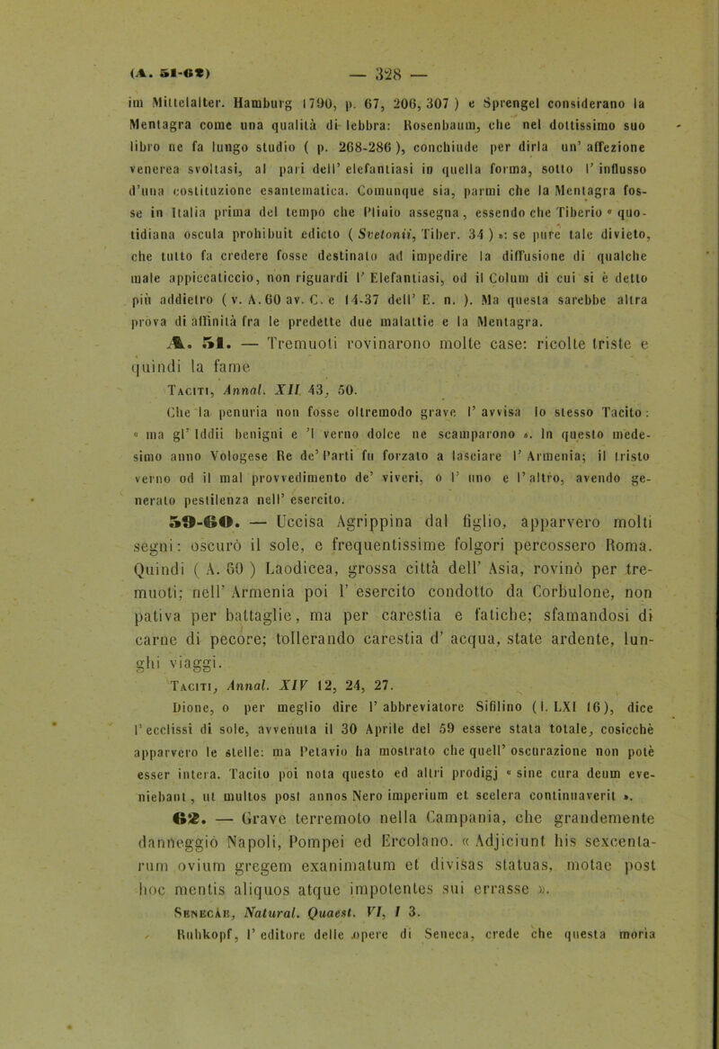 ira Mittelalter. Hamburg 1790, p. 67, 206,307 ) e Sprengel considerano la Mentagra come una qualità di- lebbra: Rosenbaum, die nel dottissimo suo libro ne fa lungo studio ( p. 268-286 ), conchiude per dirla un’ affezione venerea svoltasi, al pari dell’ elefantiasi in quella forma, sotto P influsso d’una costituzione esantematica. Comunque sia, parrai che la Mentagra fos- se in Italia prima del tempo che Plinio assegna, essendo che Tiberio 0 quo- . • • . *\ . . tidiana oscula prohibuit edicto ( Svetonii, Tiber. 34 ) »: se pure tale divieto, che tutto fa credere fosse destinalo ad impedire la diffusione di qualche male appiccaticcio, non riguardi P Elefantiasi, od il Colum di cui si è detto più addietro ( v. A. 60 av. C. c 14-37 dell’ E. n. ). Ma questa sarebbe altra prova di affinità fra le predette due malattie e la Mentagra. A. 51. — Tremuoli rovinarono molte case: ricolte triste e quindi la fame Taciti, Annoi. XII 43, 50. Che la penuria non fosse oltremodo grave l’avvisa lo stesso Tacito: » ma gl’ Iddìi benigni e ’l verno dolce ne scamparono «. In questo mede- simo anno Vologese Re de’ Parti fu forzalo a lasciare P Armenia; il tristo verno od il mal provvedimento de’ viveri, o P uno e l’altro, avendo ge- nerato pestilenza nell’ esercito. 59-60. — Uccisa Agrippina dal figlio, apparvero molti segni: oscurò il sole, e frequentissime folgori percossero Roma. Quindi ( A. 69 ) Laodicea, grossa città dell’ Asia, rovinò per tre- muoti; nell’ Armenia poi 1’ esercito condotto da Corbulone, non pativa per battaglie, ma per carestia e fatiche; sfamandosi di carne di pecore; tollerando carestia d’ acqua, state ardente, lun- ghi viaggi. Taciti, Annoi. XIV i2, 24, 27. Dione, o per meglio dire P abbreviatore Sifilino ( I. LXI 16), dice l’ecclissi di sole, avvenuta il 30 Aprile del 59 essere stata totale, cosicché apparvero le stelle: ma Petavio ha mostrato che quell’ oscurazione non potè esser intera. Tacito poi nota questo ed alni prodigj « sine cura deum eve- niebant, ut mullos post annos Nero imperium et scelera continuaverit ». ©Jg. — Grave terremoto nella Campania, che grandemente danneggiò Napoli, Pompei ed Ercolano. « Adjiciunt. his sexcenta- rum ovium gregem exanimatum et divisas statuas, inotae post hoc mentis aliquos atque impotentes sui errasse ». Srnecàe, Naturai. Quaest. VI, / 3. Ruhkopf, P editore delle .opere di Seneca, crede che questa moria