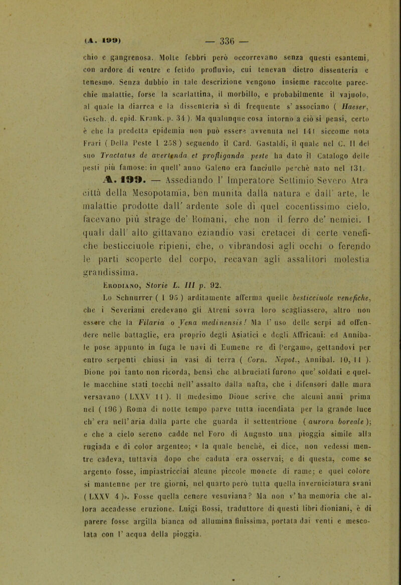 ehio e gangrenosa. Molle febbri però occorrevano senza questi esantemi, con ardore di ventre e fetido profluvio, cui lenevan dietro dissenteria e tenesmo. Senza dubbio in tale descrizione vengono insieme raccolte parec- chie malattie, forse la scarlattina, il morbillo, e probabilmente il vajuolo, al quale la diarrea e la dissenteria si di frequente s’ associano ( Hauser, Gesch. d. epid. Krank. p. 34 ). Ma qualunque cosa intorno a ciò si pensi, certo è che la predetta epidemia non può essere avvenuta nel 141 siccome nota Frali ( Della Peste l 238) seguendo il Card. Gastaldi, il quale nel C. Il del suo Tractalus de avertendo, et prodigando peste ha dato il Catalogo delle pesti più famose: in quell’anno Galeno era fanciullo perchè nato nel 131. 199. — Assediando 1’ Imperatore Settimio Severo Atra città della Mesopotamia, ben munita dalla natura e dall’ arte, le malattie prodotte dall' ardente sole di quel cocentissimo cielo, facevano più strage de’ Romani, che non il ferro de’ nemici. I quali dall alto gettavano eziandio vasi cretacei di certe venefi- che beslicciuole ripieni, che, o vibrandosi agli occhi o ferendo le parti scoperte del corpo, recavan agli assalitori molestia grandissima. CJ Erodiamo, Storie L. Ili p. 92. Lo Schnurrer (I 95 ) arditamente afferma quelle beslicciuole venefiche, die i Severiani credevano gli Alieni sovra loro scagliassero, altro non essere che la Filaria o Vena medinensis! Ma l’uso delle serpi ad offen- dere nelle battaglie, era proprio degli Asiatici e degli Affricata: ed Anniba- ie pose appunto in fuga le navi di Eumene re di Pergamo, gettandovi per entro serpenti chiusi in vasi di terra ( Corn. Nepot., Annibal. IO, li ). Dione poi tanto non ricorda, bensì che abbruciali furono que’ soldati e quel- le macchine stati tocchi nell’ assalto dalla nafta, che i difensori dalle mura versavano ( LXXV II). Il medesimo Dione scrive che alcuni anni prima nel ( 196 ) Roma di notte tempo parve tutta incendiata per la grande luce ch’era nell’aria dalla parte che guarda il settentrione (aurora boreale)-, e che a cielo sereno cadde nel Foro di Augusto una pioggia simile alla rugiada e di color argenteo; « la quale benché, ei dice, non vedessi men- tre cadeva, tuttavia dopo che caduta era osservai; e di questa, come se argento fosse, impiastricciai alcune piccole monete di rame; e quel colore si mantenne per tre giorni, nel quarto però tutta quella in verniciatura svani (LXXV 4 )». Fosse quella cenere vesuviana? Ma non v’ ha memoria che al- lora accadesse eruzione. Luigi Bossi, traduttore di questi libri dioniani, è di parere fosse argilla bianca od allumina finissima, portata dai venti e mesco- lata con I’ acqua della pioggia.