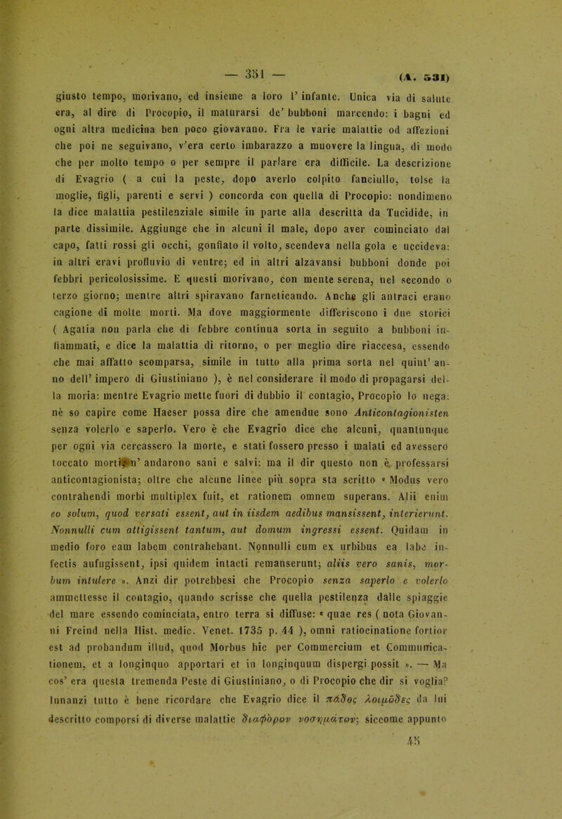 giusto tempo, morivano, ed insieme a loro l’infante. Uniea via di salute era, al dire di Procopio, il maturarsi de’ bubboni marcendo: i bagni ed ogni altra medicina ben poco giovavano. Fra le varie malattie od affezioni che poi ne seguivano, v’era certo imbarazzo a muovere la lingua, di modo che per molto tempo o per sempre il parlare era difficile. La descrizione di Evagrio ( a cui la peste, dopo averlo colpito fanciullo, tolse la moglie, figli, parenti e servi ) concorda con quella di Procopio: nondimeno la dice malattia pestilenziale simile in parie alla descritta da Tucidide, in parte dissimile. Aggiunge che in alcuni il male, dopo aver cominciato dal capo, fatti rossi gli occhi, gonfiato il volto, scendeva nella gola e uccideva: in altri eravi profluvio di ventre; ed in altri alzavansi bubboni donde poi febbri pericolosissime. E questi morivano, con mente serena, nel secondo o terzo giorno; mentre altri spiravano farneticando. Anche gli antraci erano cagione di molte morti. Ma dove maggiormente differiscono i due storici ( Agatia non parla che di febbre continua sorta in seguilo a bubboni in- fiammati, e dice la malattia di ritorno, o per meglio dire riaccesa, essendo che mai affatto scomparsa, simile in tutto alla prima sorta nel quint’ an- no dell’ impero di Giustiniano ), è nel considerare il modo di propagarsi del- la moria: mentre Evagrio mette fuori di dubbio il contagio, Procopio lo nega: nè so capire come Haeser possa dire che amendue sono Anticontagionisten senza volerlo e saperlo. Vero è che Evagrio dice che alcuni, quantunque per ogni via cercassero la morte, e stati fossero presso i malati ed avessero toccalo morti,* n’ andarono sani e salvi: ma il dir questo non è, professarsi anticontagionista; oltre che alcune linee più sopra sta scritto » Modus vero contrahendi morbi mulliplex fuit, et rationem omnern superans. Alii enim eo solum, quod versati essent, aul in iisdem aedibus mansissent, interienmt. Nonnulli cum altigissent tantum, aut domum ingressi essent. Quidam in medio foro caui labem conlrahebant. Nonnulli cum ex urbibus ea labe in- fectis aufugissent, ipsi quidem intacti remanserunt; aliis vero sanis, mvr- bum intulere ». Anzi dir potrebbesi che Procopio senza saperlo e volerlo ammettesse il contagio, quando scrisse che quella pestilenza dalle spiaggie del mare essendo cominciata, entro terra si diffuse: « quae res ( nota Giovan- ni Freind nella Hist. medie. Venet. 1735 p. 44 ), omni ratiocinatione fortini- est ad probandum illud, quod Morbus Ilio per Commercium et Commurrica- tionem, et a longinquo apportat i et in longinquuui dispergi possit ». — Ma cos’ era questa tremenda Peste di Giustiniano, o di Procopio che dir si voglia? Innanzi tutto è bene ricordare che Evagrio dice il Jtàdog ÀOLpùdeg da lui descritto comporsi di diverse malattie dia(f>òpav vocrripdxov, siccome appunto 45