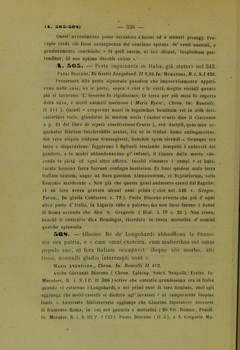 Quest’ avvenimento porse occasione a buoni ed a sinistri prcsagj: Pro- copio crede ciò fosse conseguenza del continuo spirare de’ venti australi, e graziosamente conchiude: ■« Si quid aulcm, ut isti dicunt, inopinatum por- tenditur, id nos optime docebit exilus ». A. 5G5. — Peste inguinaria in Italia, già statavi nel 543. Pauli Diaconi, De Gestis Langobard. II 4,10./n; Muratori, R. i. S.I 426. Precorsero alla peste signacula quaedam che improvvisamente appari- vano nelle case, su le porle, sopra i vasi eie vesti, meglio visibili quanto più si lavavano. 1/ inverno fu rigidissimo: la terra per più mesi fu coperta dalla neve, e molti animali morirono ( Marti Episc., Chron. In: Roncalli 11 411 ). Quindi « coeperunt nasci in inguinibus hominum vel in alìis deli- calioribus locis, glandulae in modum nucis ( instar crucis dice il Ciacconio a p. 41 del libro de signis sanctissimae Crucis ), seu dactyli, quas inox se- quebatur febrium intolerabilis aestus, ila ut in triduo homo extingueretur. Sin vero aliquis triduum transegisset, habebat spem vivendi ». Ovunque era lutto e disperazione: fuggivano i figliuoli lasciando insepolti i cadaveri dei genitori, e le madri abbandonavano gl’ infanti, il timore della morte vin- cendo la pietà ed ogni altro affetto. Incolti rimasero i campi « et habi- tacula Inumana facta fuerunt confugia bestiarum. Et haec quidem mala intra Italiani tantum, usque ad fines gentium Alamannorum, et Bojoariorum, solis Bomanis acciderunt ». Non già che queste genti andassero esenti dal flagello: ei su loro aveva gravalo alcuni anni prima ( cioè nel 546 v. Gregor. Turon., De gloria Confessor, c. 79 ). Paolo Diacono avverte che più d’ ogni altra parte d’Italia, la Liguria ebbe a patirne; ma non lievi furono i danni di Roma secondo che dice S. Gregorio ( Dial. 1. IV c. 26 ). Non trovo, benché il contrario dica Heusinger, ricordata in tanta mortalità d’ uomini qualche epizoozia. 5G8e — Alboino Re de’ Longobardi abbandona la Panno- nia sua patria, e « cum omni exercitu, cum mulieribus vel ornili populo suo, ut fera Italiani occupavi!:' ibique alii morbo, alii fame, nonnulli gladio interempti sunt ». Marii Aventicen., Chron. In: Roncalli II 412. Anclie Giovanni Diacono ( Chron. Episcop. Sancì. Neapolit, Eccles. In: Muratori, R. i. S. I P. Il 300 ) scrive che carestia grandissima era in Italia quando vi calarono i Longobardi, o nei primi anni di loro dominio, anzi egli aggiunge che molti castelli si diedero agl’ invasori « ut temperarent inopiae fauiis ». Anastasio Bibliotecario aggiunge che Giuslino Inperatore soccorse di frumento Roma, in cui era penuria e mortalità ( De Vii. Roman, Pontif.