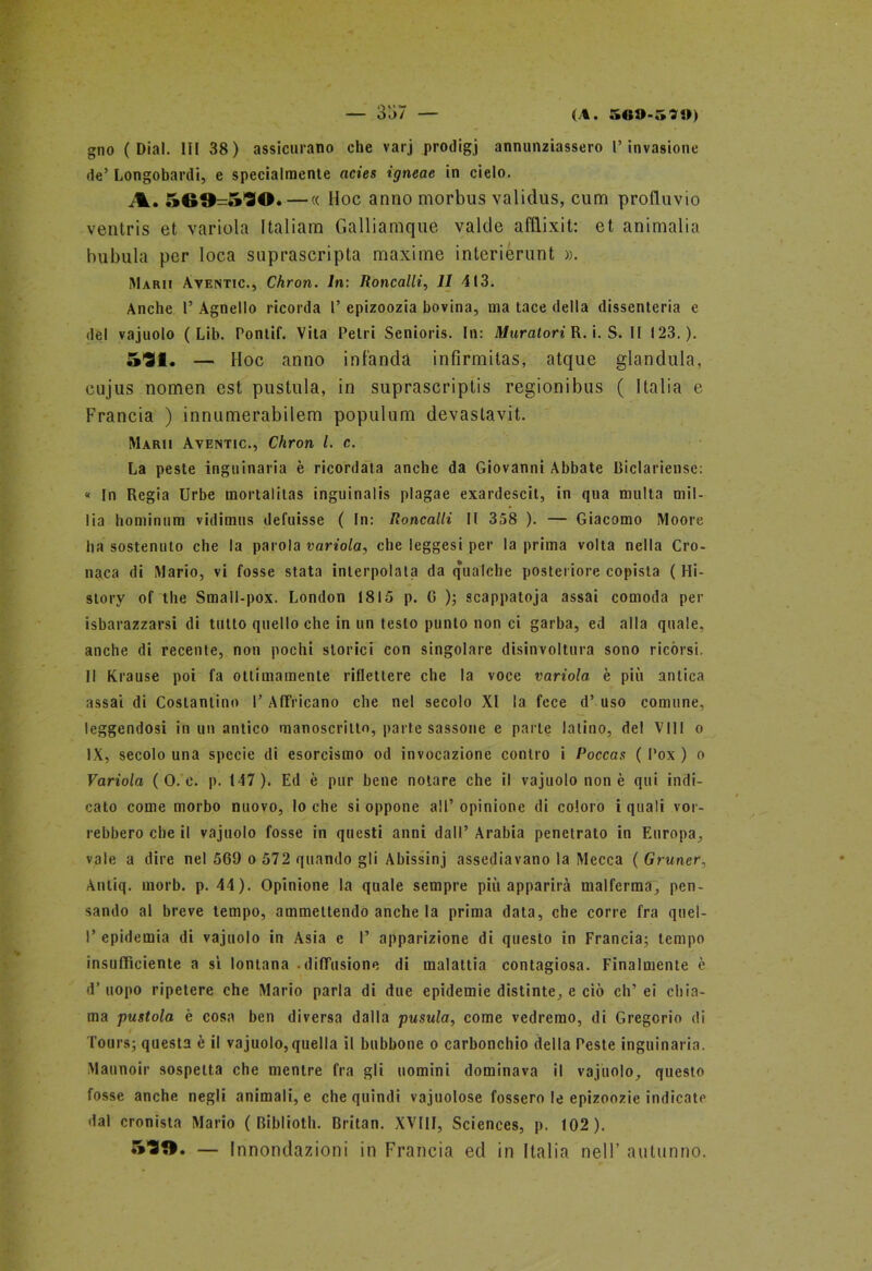 gno ( Dial. Ili 38) assicurano che varj prodigi annunziassero l’invasione de’ Longobardi, e specialmente acies igneae in cielo. A. 569=530. — « Hoc anno morbus validus, cum profluvio ventris et variola Italiana Galliamque valde afflixit: et ammalia bubula per loca saprascripta maxime interierunt ». ÌMarii Aventic., Chron. In: Roncalli, 11 413. Anche 1’ Agnello ricorda 1’ epizoozia bovina, ma tace della dissenteria e del vajuolo ( Lib. Pontif. Vita Pelri Senioris. In: Muratori R. i. S. II 123.). 531. — Hoc anno inf'anda infìrmitas, atque gianduia, cujus nomen est pustula, in suprascriptis regionibus ( Italia e Francia ) innumerabilem populum devaslavit. Marii Aventic., Chron l. c. La peste inguinaria è ricordata anche da Giovanni Abbate Biclariense: « In Regia Urbe mortalilas inguinalis plagae exardescit, in qua multa mil- lia hominum vidimus defuisse ( In: Roncalli II 358 ). — Giacomo Moore ha sostenuto che la parola variola, che leggesi per la prima volta nella Cro- naca di Mario, vi fosse stata interpolala da q‘ualche posteriore copista ( Hi- story of thè Small-pox. London 1815 p. G ); scappatoja assai comoda per isbarazzarsi di tutto quello che in un testo punto non ci garba, ed alla quale, anche di recente, non pochi storici con singolare disinvoltura sono ricórsi. Il Krause poi fa ottimamente riflettere che la voce variola è più antica assai di Costantino 1’ AfFricano che nel secolo XI la fece d’ uso comune, leggendosi in un antico manoscritto, parte sassone e parte latino, del Vili o IX, secolo una specie di esorcismo od invocazione contro i Poccas ( Pox ) o Variola ( 0. e. p. 147). Ed è pur bene notare che il vajuolo non è qui indi- cato come morbo nuovo, lo che si oppone all’opinione di coloro i quali vor- rebbero che il vajuolo fosse in questi anni dall’ Arabia penetrato in Europa, vale a dire nel 569 o 572 quando gli Abissini assediavano la Mecca ( Gruner, Anliq. morb. p. 44). Opinione la quale sempre più apparirà malferma, pen- sando al breve tempo, ammettendo anche la prima data, che corre fra quel- I’ epidemia di vajuolo in Asia e I’ apparizione di questo in Francia; tempo insufficiente a sì lontana - diffusione di malattia contagiosa. Finalmente è d’ uopo ripetere che Mario parla di due epidemie distinte, e ciò eh’ ei chia- ma pustola è cosa ben diversa dalla pusula, come vedremo, di Gregorio di Tours; questa è il vajuolo, quella il bubbone o carbonchio della Peste inguinaria. Maunoir sospetta che mentre fra gli uomini dominava il vajuolo, questo fosse anche negli animali, e che quindi vajuolose fossero le epizoozie indicate dal cronista Mario ( Biblioth. Britan. XVIII, Sciences, p. 102). S39. — Innondazioni in Francia ed in Italia nell’ autunno.