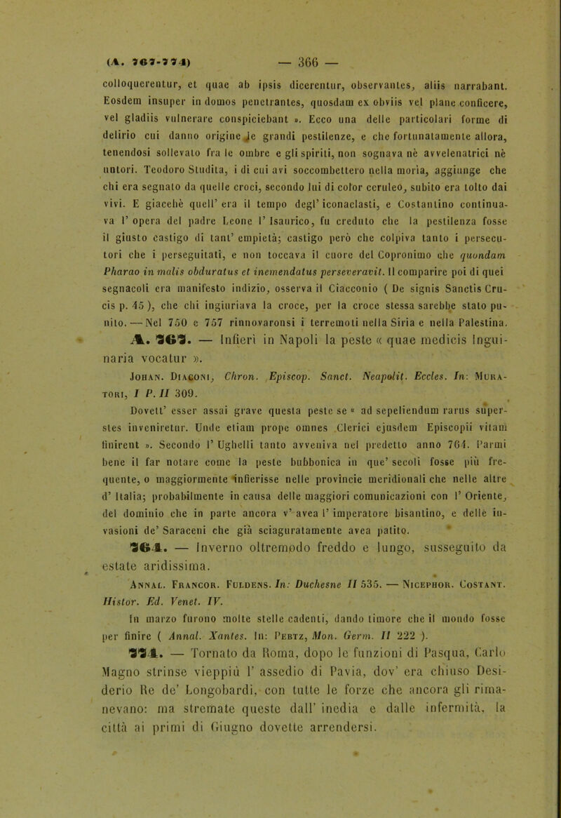 colloqucrentur, et quae ab ipsis dicerentur, observantcs, aliis narrabant. Eosdein insuper in demos penctrantes, quosdam ex obviis vel piane conficere, vel gladiis vulnerare conspiciebant ». Ecco una delle particolari forme di delirio cui danno origine .ie grandi pestilenze, e che fortunatamente allora, tenendosi sollevato frale ombre e gli spirili, non sognava nè avvelenatrici nè tintori. Teodoro Studila, i di cui avi soccombettero nella moria, aggiunge che chi era segnalo da quelle croci, secondo lui di color ceruleo, subito era tolto dai vivi. E giacehè quell’era il tempo degl’iconaclasti, e Costantino continua- va I’ opera del padre Leone I’ Isaurico, fu creduto che la pestilenza fosse il giusto castigo di tanl’ empietà; castigo però che colpiva tanto i persecu- tori che i perseguitati, e non toccava il cuore del Copronimo che quondam Pharao in malis obduratus et inemendatus perseverarli. Il comparire poi di quei segnacoli era manifesto indizio, osserva il Ciacconio (De signis Sanclis Cru- cis p. 45 ), che chi ingiuriava la croce, per la croce stessa sarebbe stalo pu- nito.— Nel 750 e 757 rinnovaronsi i terremoti nella Siria e nella Palestina. A. 363. — Infierì in Napoli la peste « quae medicis Ingui- naria vocatur ». Johan. Diaconi, Chron. Episcop. Sanct. Neapolit. Eccles. In: Mura- toiu, I P. II 309. Dovelt’ esser assai grave questa peste se « ad sepeliendum rarus super- sles inveniretur. Unde eliam prope omnes Clerici ejusdem Episcopii vitam finirent ». Secondo I’ Ughelli tanto avveniva nel predetto anno 7G4. Farmi bene il far notare come la peste bubbonica in que’ secoli fosse più fre- quente, o maggiormente ‘infierisse nelle provincie meridionali che nelle altre d’ Italia; probabilmente in causa delle maggiori comunicazioni con I’ Oriente, \ del dominio che in parte ancora v’ avea l’imperatore bisantino, e delle in- vasioni de’ Saraceni che già sciaguratamente avea patito. 364. — I nverno oltremodo freddo e lungo, susseguito da estate aridissima. « Annac. Francor. Fuldens. In: Duchesne 11 535. — Nicephor. Costant. Histor. Ed. Venet. IV. In marzo furono molte stelle cadenti, dando timore che il mondo fosse per finire ( Annal. Xantes. In: Pebtz, Mon. Germ. Il 222 ). 334. — Tornato da Roma, dopo le funzioni di Pasqua, Carlo Magno strinse vieppiù T assedio di Pavia, dov’ era chiuso Desi- derio de de’ Longobardi, con tutte le forze che ancora gli rima- nevano: ma stremate queste dall’ inedia e dalle infermità, la città ai primi di Giugno dovette arrendersi.