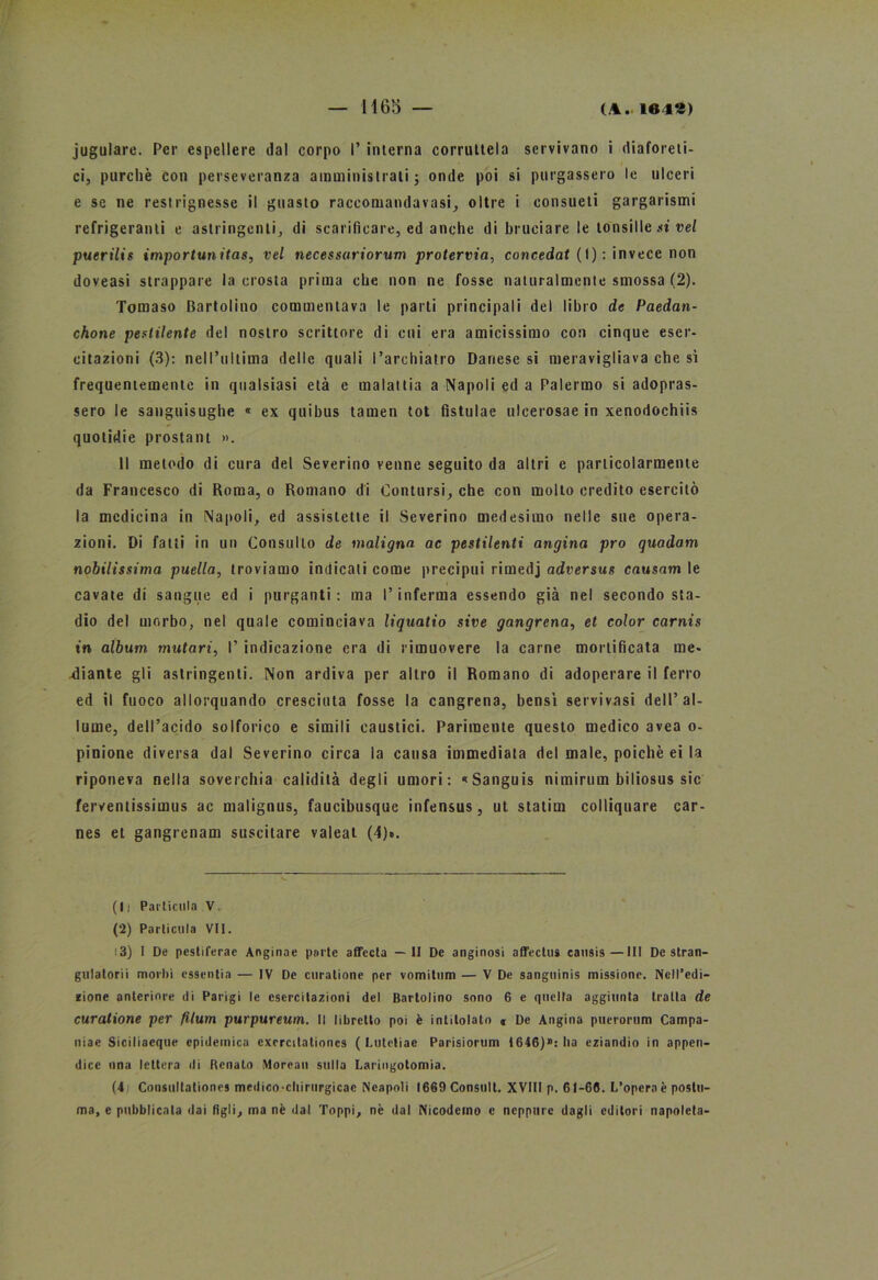 jugulare. Per espellere dal corpo 1’ interna corruttela servivano i diaforeti- ci, purché con perseveranza amministrati; onde poi si purgassero le ulceri e se ne restrignesse il guasto raccomandavasi, oltre i consueti gargarismi refrigerami e astringenti, di scarificare, ed anche di bruciare le tonsille si vel puerilis importunitas, vel necessuriorum protervia, concedat (I) : invece non doveasi strappare la crosta prima che non ne fosse naturalmente smossa (2). Tomaso Bartolino commentava le parti principali del libro de Paedan- chone pestilente del nostro scrittore di cui era amicissimo con cinque eser- citazioni (3): nell’ultima delle quali l’archiatro Danese si meravigliava che si frequentemente in qualsiasi età e malattia a Napoli ed a Palermo si adopras- sero le sanguisughe « ex quibus tamen tot fistulae ulcerosae in xenodochiis quolidie prostant ». Il metodo di cura del Severino venne seguito da altri e particolarmente da Francesco di Roma, o Romano di Contursi, che con mollo credito esercitò la medicina in Napoli, ed assistette il Severino medesimo nelle sue opera- zioni. Di fatti in un Consulto de maligna ac pestilenti angina prò quadam nobilissima puella, troviamo indicali come precipui rimedj adversus causam le cavate di sangue ed i purganti: ma l’inferma essendo già nel secondo sta- dio del morbo, nel quale cominciava liquatio sire gangrena, et color carnis tn album mutavi, I’ indicazione era di rimuovere la carne mortificata me- diante gli astringenti. Non ardiva per altro il Romano di adoperare il ferro ed il fuoco allorquando cresciuta fosse la cangrena, bensì setvivasi dell’al- lume, dell’acido solforico e simili caustici. Parimente questo medico avea o- pinione diversa dal Severino circa la causa immediata del male, poiché ei la riponeva nella soverchia calidità degli umori: «Sanguis nimirum biliosus sic ferventissimus ac malignus, faucibusque infensus, ut statim colliquare car- nes et gangrenam suscitare valeat (4)». (li Pat'licula V. (2) Parlicula VII. 13) I De pesliferae Anginae parte affecta —II De anginosi affectus causis—III De stran- golatoci morbi essenti — IV De curatine per vomilum — V De sangninis missione. Nell’edi- zione anteriore di Parigi le esercitazioni del Bartolino sono 6 e quella aggiunta tratta de curatione per filum purpureutn. Il libretto poi è intitolato « De Angina puerorum Campa- nie Siciliacque epidemica excrcitationes ( I.utetiae Parisiorum 1646)»: ha eziandio in appen- dice una lettera di Renato Morean sulla Laringotomia. (4 Consultationcs medico chirurgicac Neapoli (669 Consult. XVIII p. 61-66. L’opera è postu- ma, e pubblicala dai Agli, ma nè dal Toppi, nè dal Nicodemo e neppure dagli editori napoleta-