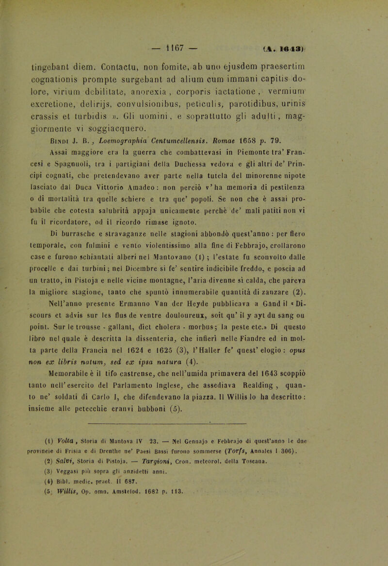 tingebant diem. Contactu, non fomite, ab uno ejusdem praesertim eognationis prompte surgebant ad aliurn cum immani capilis do- lore, virium debilitate, anorexia , corporis iactatione , vermium excretione, delirijs, convulsionibus, peticulis, parotidibus, urinis crassis et turbidis ». (ìli uomini, e soprattutto gli adulti, mag- giormente vi soggiacquero. Dindi J. B. , Loemographia Centumcellensis. Romae 1658 p. 79. Assai maggiore era la guerra che eombattevasi in Piemonte tra’ Fran- cesi e Spago noli, tra i partigiani della Duchessa vedova e gli altri de’ Prin- cipi cognati, che pretendevano aver parte nella tutela del minorenne nipote lascialo dal Duca Vittorio Araadeo : non perciò v’ha memoria di pestilenza \ o di mortalità tra quelle schiere e tra quc’ popoli. Se non che è assai pro- babile che cotesta salubrità appaja unicamente perchè de’ mali paliti non vi fu il ricordatore, od il ricordo rimase ignoto. Di burrasche e stravaganze nelle stagioni abbondò quest’anno : per fiero temporale, con fulmini e vento violentissimo alla fine di Febbrajo, crollarono case e furono schiantali alberi nel Mantovano (I); l’estate fu sconvolto dalle procelle e dai turbini; nel Dicembre si fe’ sentire indicibile freddo, e poscia ad un tratto, in Pistoja e nelle vicine montagne, l’aria divenne sì calda, che pareva la migliore stagione, tanto che spuntò innumerabile quantità di zanzare (2). Nell’anno presente Ermanno Van der Heyde pubblicava a Gand il «Di- scours et advis sur les flus de ventre doulourcux, soit qu’ il y ayt du sang ou point. Sur le trousse - gallanl, dici cholera - morbus; la peste eie.» Di questo libro nel quale è descritta la dissenteria, che infierì nelle Fiandre ed in mol- ta parte della Francia nel 1624 e 1625 (3), l’Haller fe’ quest’elogio: opus non ex libris natura, sed, ex ipsa natura (4). Memorabile è il tifo castrense, che nell’umida primavera del 1643 scoppiò tanto nell’esercito del Parlamento Inglese, che assediava Realding , quan- to ne’ soldati di Carlo I, che difendevano la piazza. Il Willis lo ha descritto: insieme alle petecchie eranvi bubboni (5). (1) Volta , Storia ili Mantova IV 23. — Nel Gennajo e Febbrajo di quest’anno le due provineie di Frisia e di Drenthe ne’ Paesi Bassi furono sommerse (Torfs, Annales I 306). (2) Salvi, Storia di Pistoja. — Targioni, Cron. meteorol. della Toscana. (3) Veggasi più sopra gli anzidetli anni. (4) Bibl. medie, praet. II 687. (5, Willis, Op. omn. Amstelod. 1682 p. 113.