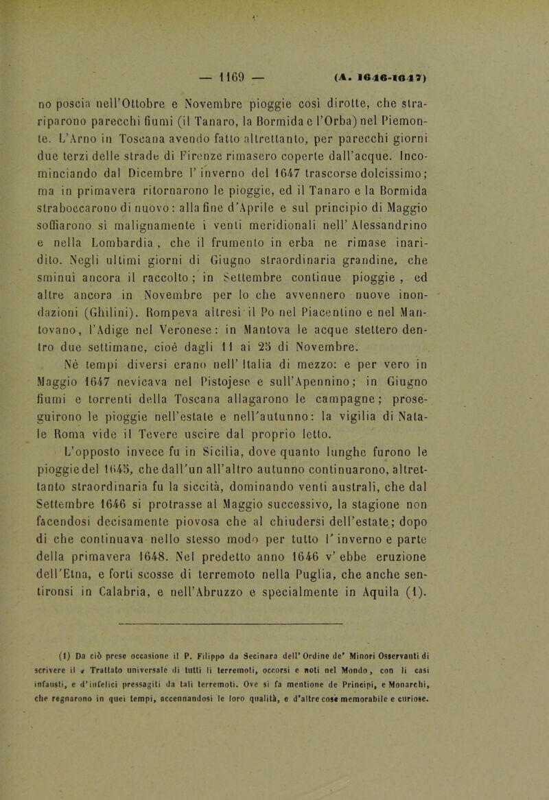 no poscia nell’Ottobre e Novembre pioggie così dirotte, che stra- riparono parecchi fiumi (il Tanaro, la Bormidae l’Orba) nel Piemon- te. L’Arno in Toscana avendo fallo altrettanto, per parecchi giorni due terzi delle strade di Firenze rimasero coperte dall’acque. Inco- minciando dal Dicembre l’inverno del 1647 trascorse dolcissimo ; ma in primavera ritornarono le pioggie, ed il Tanaro e la Bormida straboccarono di nuovo : alla fine d’Aprile e sul principio di Maggio soffiarono sì malignamente i venti meridionali nell’ Alessandrino e nella Lombardia , che il frumento in erba ne rimase inari- dito. Negli ultimi giorni di Giugno straordinaria grandine, che sminuì ancora il raccolto ; in Settembre continue pioggie , ed altre ancora in Novembre per lo che avvennero nuove inon- dazioni (Ghilini). Rompeva altresì il Po nel Piacentino e nel Man- tovano, l’Adige nel Veronese: in Mantova le acque stettero den- tro due settimane, cioè dagli 11 ai 25 di Novembre. Nè tempi diversi erano nell’ Italia di mezzo: e per vero in Maggio 1647 nevicava nel Pistojese e sull’Apennino; in Giugno fiumi e torrenti della Toscana allagarono le campagne; prose- guirono le pioggie nell’estate e nell’autunno: la vigìlia di Nata- le Roma vide il Tevere uscire dal proprio letto. L’opposto invece fu in Sicilia, dove quanto lunghe furono le pioggiedel 1645, che dall’un all’altro autunno continuarono, altret- tanto straordinaria fu la siccità, dominando venti australi, che dal Settembre 1646 si protrasse al Maggio successivo, la stagione non facendosi decisamente piovosa che al chiudersi dell’estate ; dopo di che continuava nello stesso modo per tutto 1’ inverno e parte della primavera 1648. Nel predetto anno 1646 v’ ebbe eruzione dell’Etna, e forti scosse di terremoto nella Puglia, che anche sen- tironsi in Calabria, e nell’Abruzzo e specialmente in Aquila (1). (1) Da ciò prese occasione il P. Filippo da Secinara dell’Ordine de* Minori Osservanti di scrivere il <* Trattato universale di tutti li terremoti, occorsi e noti nel Mondo, con li casi infausti, e d’infelici pressagiti da tali terremoti. Ove si fa mcntione de Principi, e Monarchi, che regnarono in quei tempi, accennandosi le loro qualità, e d’altre cose memorabile e curiose.