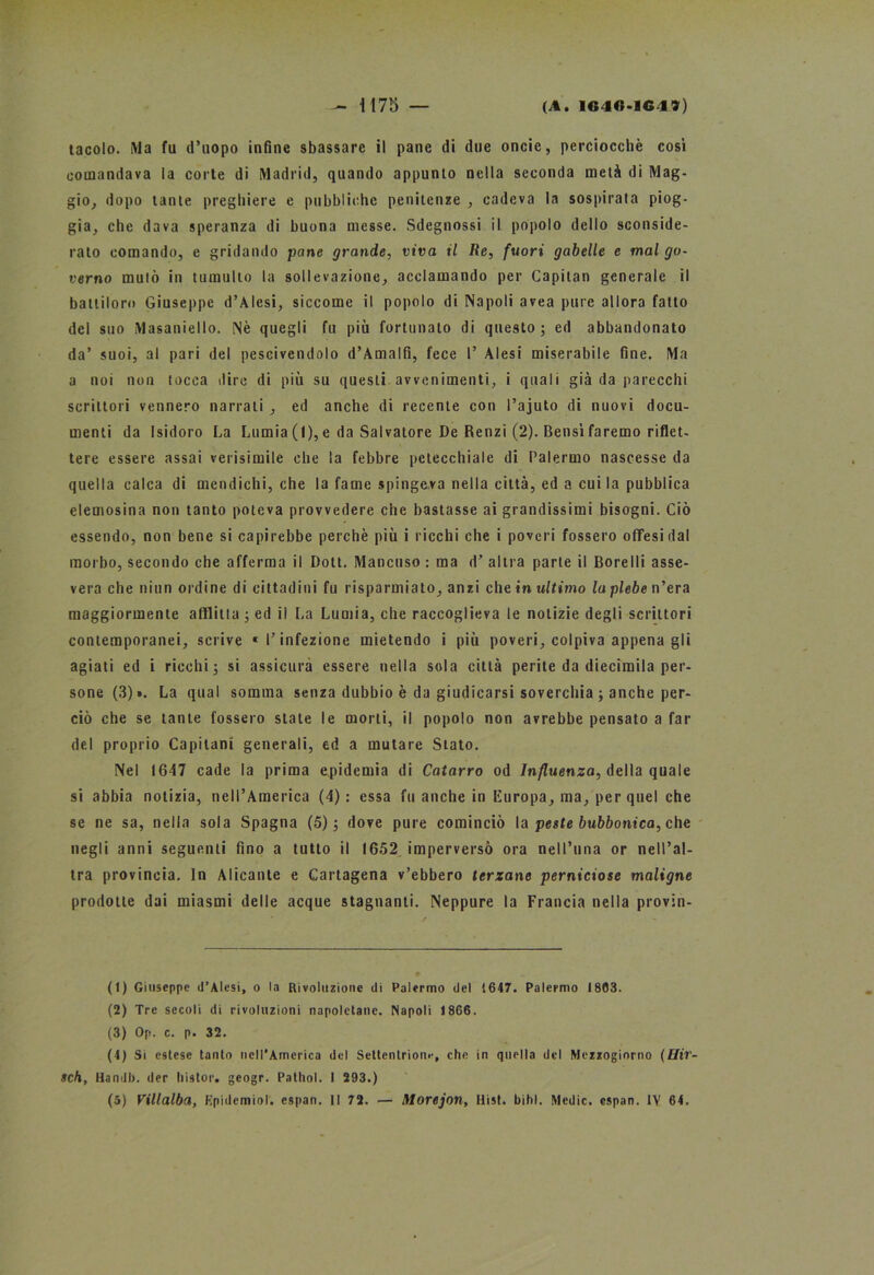 tacolo. IVla fu d’uopo infine sbassare il pane di due oncic, perciocché cosi comandava la corte di Madrid, quando appunto nella seconda metà di Mag- gio, dopo tante preghiere e pubbliche penitenze , cadeva la sospirata piog- gia, che dava speranza di buona messe. Sdegnossi il popolo dello sconside- rato comando, e gridando pane grande, viva il Re, fuori gabelle e mal go- verno mutò in tumulto la sollevazione, acclamando per Capitan generale il battiloro Giuseppe d’Alesi, siccome il popolo di Napoli avea pure allora fatto del suo Masaniello. Nè quegli fu più fortunato di questo; ed abbandonato da’ suoi, al pari del pescivendolo d’Amalfi, fece 1’ Alesi miserabile fine. Ma a noi non tocca dire di più su questi avvenimenti, i quali già da parecchi scrittori vennero narrati , ed anche di recente con l’ajuto di nuovi docu- menti da Isidoro La Lumia (I), e da Salvatore De Renzi (2). Bensì faremo riflet- tere essere assai verisimile che la febbre petecchiale di Palermo nascesse da quella calca di mendichi, che la fame spingeva nella città, ed a cui la pubblica elemosina non tanto poteva provvedere che bastasse ai grandissimi bisogni. Ciò essendo, non bene si capirebbe perchè più i ricchi che i poveri fossero ofTesi dal morbo, secondo che afferma il Doti. Mancuso : ma d’ altra parte il Bore Ili asse- vera che niun ordine di cittadini fu risparmiato, anzi eh e in ultimo la plebe n’era maggiormente afflitta ; ed il La Lumia, che raccoglieva le notizie degli scrittori contemporanei, scrive «l’infezione mietendo i più poveri, colpiva appena gli agiati ed i ricchi; si assicura essere nella sola città perite da diecimila per- sone (3)». La qual somma senza dubbio è da giudicarsi soverchia ; anche per- ciò che se tante fossero stale le morti, il popolo non avrebbe pensato a far del proprio Capitani generali, ed a mutare Stato. Nel 1647 cade la prima epidemia di Catarro od Influenza, della quale si abbia notizia, nell’America (4) : essa fu anche in Europa, ma, per quel che se ne sa, nella sola Spagna (5); dove pure cominciò la peste bubbonica, che negli anni seguenti fino a tutto il 1652 imperversò ora nell’ima or nell’al- tra provincia. In Alicante e Cartagena v’ebbero terzane perniciose maligne prodotte dai miasmi delle acque stagnanti. Neppure la Francia nella provin- (1) Giuseppe d’Alesi, o la Rivoluzione di Palermo del 1647. Palermo 1803. (2) Tre secoli di rivoluzioni napoletane. Napoli 1866. (3) Op. c. p. 32. (4) Si estese tanto nell’America del Settentrione, che in quella del Mezzogiorno (Hir- sch, Handb. der liistor. geogr. Pathol. I 293.)