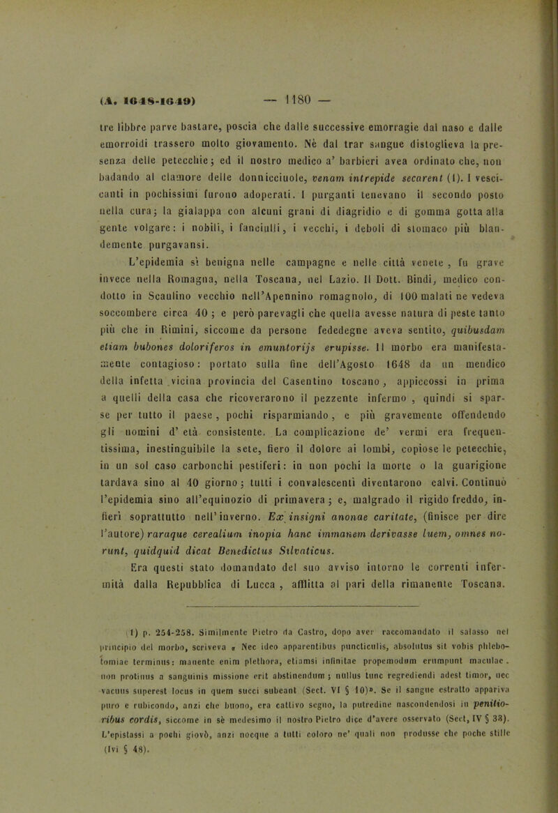 tre libbre parve bastare, poscia che dalle successive emorragie dal naso e dalle emorroidi trassero molto giovamento. Nè dal trar sangue distoglieva la pre- senza delle petecchie ; ed il nostro medico a’barbieri avea ordinato che, non badando al clamore delle domiicciuole, venam intrepide secarenl (I). 1 vesci- canti in pochissimi furono adoperati. I purganti tenevano il secondo posto nella cura 5 la gialappa con alcuni grani di di agridio e di gomma gotta alla gente volgare: i nobili, i fanciulli, i vecchi, i deboli di stomaco più blan- damente purgavansi. L’epidemia si benigna nelle campagne e nelle città venete , fu grave invece nella Romagna, nella Toscana, nel Lazio. Il Dott. Dindi, medico con- dotto in Scaulino vecchio nell’Apennino romagnolo, di 100 malati ne vedeva soccombere circa 40 ; e però parevagli che quella avesse natura di peste tanto più che in Rimini, siccome da persone fededegne aveva sentito, quibusdam eliam bubones doloriferos in emuntorijs empisse. Il morbo era manifesta- mente contagioso: portalo sulla (ine dell’Agosto 1648 da un mendico della infetta vicina provincia del Casentino toscano, appiecossi in prima a quelli della casa che ricoverarono il pezzente infermo , quindi si spar- se per tutto il paese, pochi risparmiando, c più gravemente offendendo gli uomini d’ età consistente. La complicazione de’ vermi era frequen- tissima, inestinguibile la sete, fiero il dolore ai lombi, copiose le petecchie, in un sol caso carbonchi pestiferi: in non pochi la morte 0 la guarigione tardava sino al 10 giorno ; tutti i convalescenti diventarono calvi. Continuò l’epidemia sino all’equinozio di primavera ; e, malgrado il rigido freddo, in- fierì soprattutto nell’inverno. Ex insignì anonae cavitate, (finisce per dire l’autore) raruque cerealium inopia hanc immanem derivasse luem, omnes no- runt, quidquid dicat Benedictus Silvaticus. Era questi stato domandato del suo avviso intorno le correnti infer- mità dalla Repubblica di Lucca , afflitta al pari della rimanente Toscana. (t) p. 254-258. Similmente Pietro da Castro, dopo aver raccomandato il salasso nel principio del morbo, scriveva n Nec ideo apparentibus puncticulis, absolntus sit vobis phlcbo- tomiae terminus: manente enim pletliora, etiamsi inlìnitae propemodum erompimi maculac . non protinus a sanguinis missione erit abstinendum ; nullus Urne regrediendi adest timor, nec vacuiis snperest focus in quem succi subeant (Sect. VI § 10)». Se il sangue estratto appariva puro e rubicondo, anzi clic buono, era cattivo seguo, la putredine nascondendosi in penitio- ribus cordis, siccome in sè medesimo il nostro Pietro dice d’avere osservato (Sect, IV § 33). L’epistassi a pochi giovò, anzi nocque a tutti coloro ne’ quali non produsse elio poche stille (Ivi § 48).