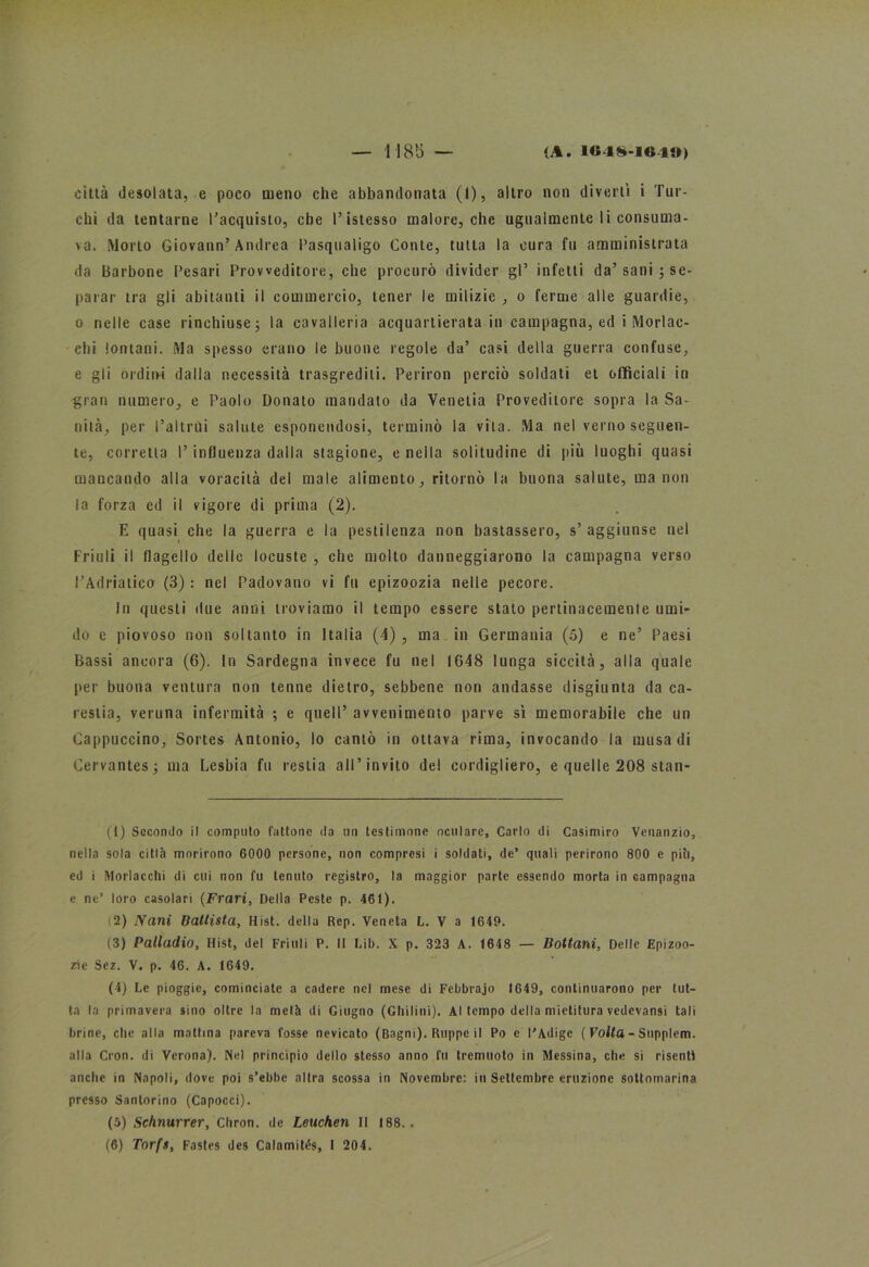 città desolata, e poco meno che abbandonata (1), altro non divertì i Tur- chi da tentarne l’acquisto, che l’istesso malore, che ugualmente li consuma- la. Morto Giovano’Andrea Pasqualigo Conte, tutta la cura fu amministrata da Barbone Cesari Provveditore, che procurò divider gl’ infetti da’sani $ se- parar tra gli abitanti il commercio, tener le milizie , o ferme alle guardie, o nelle case rinchiuse ; la cavalleria acquartierata iu campagna, ed i Morlac- chi lontani. Ma spesso erano le buone regole da’ casi della guerra confuse, e gli ordini dalla necessità trasgrediti. Periron perciò soldati et officiali in gran numero, e Paolo Donato mandato da Venetia Provedilore sopra la Sa- nità, per l’altrui salute esponendosi, terminò la vita. Ma nel verno seguen- te, corretta l’influenza dalla stagione, e nella solitudine di più luoghi quasi mancando alla voracità del male alimento, ritornò la buona salute, ma non la forza ed il vigore di prima (2). E quasi che la guerra e la pestilenza non bastassero, s’aggiunse nel Friuli il flagello delle locuste , che molto danneggiarono la campagna verso l’Adriatico (3) : nel Padovano vi fu epizoozia nelle pecore. In questi due anni troviamo il tempo essere stato pertinacemente umi- do e piovoso non soltanto in Italia (4) , ma in Germania (5) e ne’ Paesi Bassi ancora (6). In Sardegna invece fu nel 1648 lunga siccità, alla quale per buona ventura non tenne dietro, sebbene non andasse disgiunta da ca- restia, veruna infermità ; e quell’ avvenimento parve sì memorabile che un Cappuccino, Sortes Antonio, lo cantò in ottava rima, invocando la musa di Cervantes; ma Lesbia fu restia all’invito del cordigliero, e quelle 208 stan- (1) Secondo il computo fattone da un testimone oculare, Carlo di Casimiro Venanzio, nella sola città morirono 6000 persone, non compresi i soldati, de’ quali perirono 800 e piti, ed i Mordacelo di cui non fu tenuto registro, la maggior parte essendo morta in campagna e ne’ loro casolari (Frari, Della Peste p. 461). (2) Nani Battista, Hist. della Rep. Veneta L. V a 1649. (3) Palladio, Hist, del Friuli P. II Lib. X p. 323 A. 1648 — Bottani, Delle Epizoo- zie Sez. V. p. 46. A. 1649. (4) Le pioggia, cominciate a cadere nel mese di Febbrajo 1649, continuarono per tut- ta la primavera sino oltre la metà di Giugno (Glutini). Al tempo della mietitura vedevansi tali brine, che alla mattina pareva fosse nevicato (Bagni). Ruppe il Po e l'Adige ( Volta - Supplem. alla Cron. di Verona). Nel principio dello stesso anno fu tremuoto in Messina, che si risenti anche in Napoli, dove poi s’ebbe altra scossa in Novembre: iti Settembre eruzione sottomarina presso Santorino (Capocci). (5) Schnurrer, Chron. de Leuchen II 188. . (6) Torfs, Fastes des Calamités, I 204.