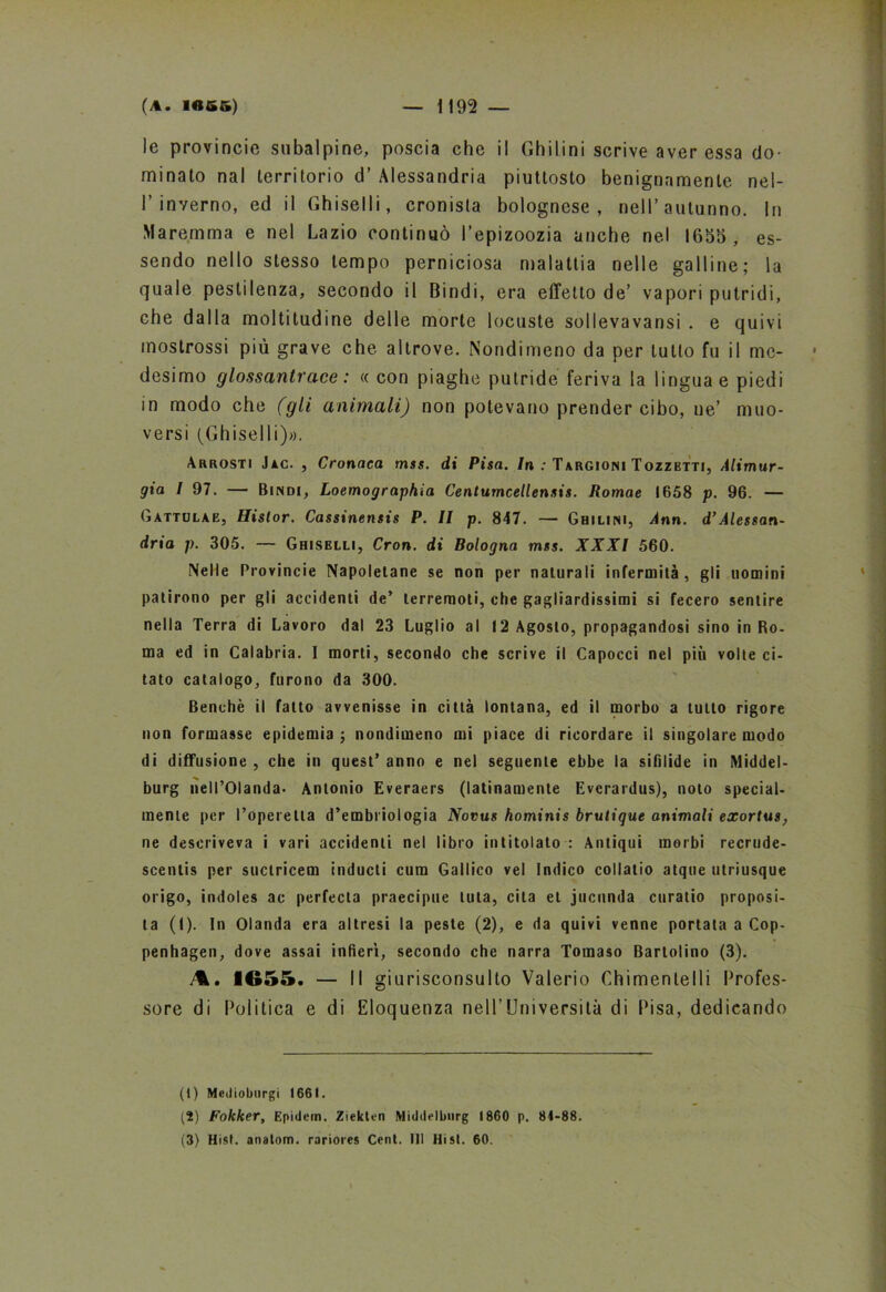 le provinole subalpine, poscia che il Ghilini scrive aver essa do- minato nal territorio d’ Alessandria piuttosto benignamente nel- 1’inverno, ed il Ghiselli, cronista bolognese, nell’autunno. In Maremma e nel Lazio continuò l’epizoozia anche nel 1655, es- sendo nello stesso tempo perniciosa malattia nelle galline; la quale pestilenza, secondo il Dindi, era effetto de’ vapori putridi, che dalla moltitudine delle morte locuste sollevavansi . e quivi mostrossi più grave che altrove. Nondimeno da per tutto fu il me- desimo glossanti'ace : « con piaghe putride feriva la lingua e piedi in modo che (gli animali) non potevano prender cibo, ne’ muo- versi (Ghiselli)». Arrosti Jac. , Cronaca mss. di Pisa. In : Targioni Tozzbtti, Alimur- gia l 97. — Bindi, Loemographia Centumcellensis. Romae 1658 p. 96. — Gàttolae, Histor. Cassinensis P. Il p. 847. — Ghilini, Ann. d’Alessan- dria p. 305. — Ghiselli, Cron. di Bologna mss. XXXI 560. Nelle Provincie Napoletane se non per naturali infermità, gli nomini patirono per gli accidenti de’ terremoti, che gagliardissimi si fecero sentire nella Terra di Lavoro dal 23 Luglio al 12 Agosto, propagandosi sino in Ro- ma ed in Calabria. I morti, secondo che scrive il Capocci nel più volte ci- tato catalogo, furono da 300. Benché il fatto avvenisse in città lontana, ed il morbo a tutto rigore non formasse epidemia ; nondimeno mi piace di ricordare il singolare modo di diffusione , che in quest’ anno e nel seguente ebbe la sifilide in Middel- burg nell’Olanda. Antonio Everaers (latinamente Evcrardus), noto special- mente per l’operetta d’embriologia Novus hominis brutique animali eacortus, ne descriveva i vari accidenti nel libro intitolato : Antiqui morbi recrude- scenlis per suctricem inducti cum Gallico vel Indico collatio atque utriusque origo, indoles ac perfecla praecipue luta, cita et jucnnda curatio proposi- ta (I). In Olanda era altresi la peste (2), e da quivi venne portata a Cop- penhagen, dove assai infierì, secondo che narra Tomaso Bartolino (3). 1655. — Il gi urisconsulto Valerio Chimentelli Profes- sore di Politica e di Eloquenza neH’lJniversità di Pisa, dedicando (t) Medioburgi 1661. (2) Fokker, Epidem. Ziekten Middelburg 1860 p. 84-88. (3) Hist. anatom. rariores Cent. Ili Hist. 60.