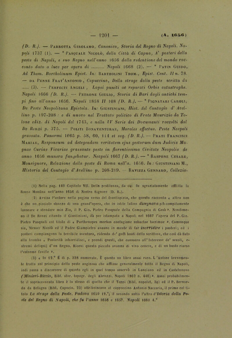 (D. II.). — I’arrotta Girolamo, Canonico, Storia elei Regno di Napoli. Na- poli 1737 (1). — * Pasquale Nicolò, della Città di Capua, A’ posteri della peste di Napoli, e suo Regno nell'anno 1656 dalla redentione del mondo rac- conto dato a luce per opera di Napoli 1668 (2). — * Patin Guido, Ad Thom. Bartholinum Epist. In: Bartholiisi Thom., Epist. Cent. Iln. 78. — da Penne Frat’Antonio , Capuccino, Della strage dalla peste scritta da (3). — Perfecti Angeli , Lapsi puniti ac reparati Orbis catastrophe. Napoli 1666 (D. R.J. — Petrone Giulio, Storia di Bari dagli antichi tem- pi fino all’anno 1656. Napoli 1858 II 108 fi). R.J. — * Pignatari Caroli, De Reste Neupolitana Epistola. In: Giustiniani, Hist. del Contagio d’ Avel- lino p. 197-208 e di nuovo nel Trattato politico di Frate Maurizio da To- lone ediz. di Napoli del 1743, e nella IV Serie dei Documenti raccolti dal De Renzi p. 375. — Politi Bonaventurae, Morales effectus. Peste Neapoli grassata. Panormi 1665 p. 58, 60, 114 et seq. (D.R.).— Prati Francisci Maria e, Responsum ad detegendam veritatem ejus gestorum dum Judicis Ma- gnae Curiae Vicariae grassante peste in fiorentissima Civitate Neapolis de anno 1656 munera fungebatur. Neapoli 1667 (D.R.). — * Raspone Cesare, Monsignore, Relazione della peste di Roma nell'a. 1656. In: Giustiniani M., Historia del Contagio d’Avellino p. 208-219. — Ràvizza Gennaro, Collezio- (1) Nella pag. 140 Capitolo VII. Della pestilenza, da citi fu sgraziatamente afflitta la Rocca Montina nell’anno 1656 ili Nostro Signore (D. R.). ■2) Avvisa Cantore nella pagina verso del frontispizio, che questo racconto « altro non è che un.picciolo sbozzo di una grand’opera, che in istile latino disegnava piti compitamente lavorare e stendere mio Zio, il P. Gio. Pietro Pasquale della Compagnia di Gesti». Nondime- no il De Renzi citando il Giustiniani, dà per istampala a Napoli nel 1667 l’opera del P. Gio. Pietro Pasquali col titolo di « Parthenopes morbos contagione subactae lacrimae ». Comnnque sia, Messer Nicolò ed il Padre Giampietro aveano in mente di far inorridire i posteri; ed i posteri compiangono la terribile sventura, ridendo de’ goffi boati dello scrittore, che cosi dà fiato alla tromba « Posterità inhorridisci, e prendi questi, che consacro all’Interesse de’ secoli, e- slremi deliquij d’un Regno. Ricevi questo piccolo avanzo di vivo cenere, e di un busto riarso l'estrone faville ». (3) a In 12.° É di p. 338 numerate. È questo un libro assai raro. L’Autore brevemen- te tratta sul principio della peste anginosa che afflisse generalmente tutto il Regno di Napoli, indi passa a discorrere di quanto egli in quel tempo osservò in Lanciano ed in Caslelnuovo (Minieri-Riccio, Bibl. stor. lopogr. degli Abruzzi. Napoli 1862 n. 446)». Assai probabilmen- te il sopraccennato libro è lo stesso di quello che il Toppi (Bibl. napolet. 3o) ed il P. Bernar- do da Bologna (Bibl. Capucio. 23) attribuiscono al cappuccino Antonio Naccaria, il primo col ti- tolo La strage della Peste. Padova 1659 12.°; il secondo sotto l’altro d’istoria della Pe-