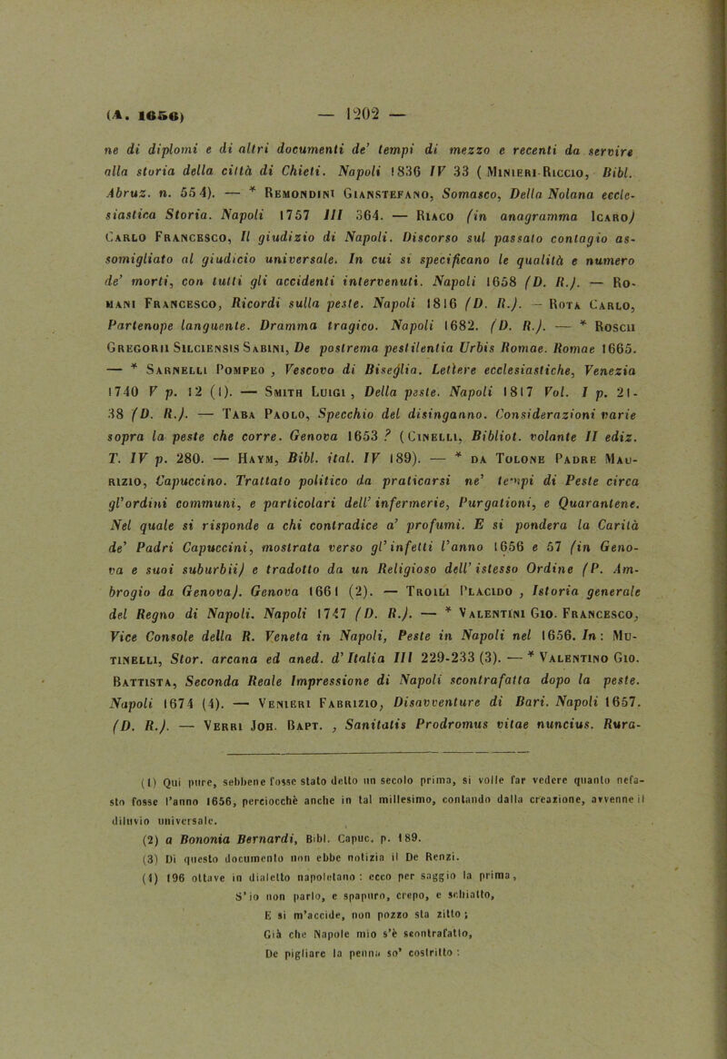 ne di diplomi e di altri documenti de’ tempi di mezzo e recenti da servire alla storia della città di Chieti. Napoli 1836 IV 33 ( Minieri-Riccio, Bibl. Abruz. n. 55 4). — * Remondinx Gianstefano, Somasco, Della Nolana eccle- siastica Storia. Napoli 1757 III 364. — Riaco fin anagramma Icaro/ Carlo Francesco, Il giudizio di Napoli. Discorso sul passato contagio as- somigliato al giudicio universale. In cui si specificano le qualità e numero de’ morti, con tutti gli accidenti intervenuti. Napoli 1658 (D. R.J. — Ro- mani Francesco, Ricordi sulla peste. Napoli 1816 (D. R.J. — Rota Carlo, Partenope languente. Dramma tragico. Napoli 1682. (D. R.J. — * Rosea Gregorii SlLCiENSis Sabini, De postrema pesiilentia Urbis Romae. Romae 1665. — * Sarnelll Pompeo , Vescovo di Biseglia. Ledere ecclesiastiche, Venezia 1740 V p. 12 (I)- — Smith Luigi, Della peste. Napoli 1817 Voi. I p. 21- 38 (D. R.J. — Taba Paolo, Specchio del disinganno. Considerazioni varie sopra la peste che corre. Genova 1653 ? (Cinelli, Bibliot. volante lì ediz. T. IV p. 280. — Haym, Bibl. ital. IV 189). — * da Tolone Padre Mau- rizio, Capuccino. Trattato politico da praticarsi ne’ tempi di Peste circa gl’ordini communi, e particolari dell’ infermerie, Purgationi, e Quarantene. Nel quale si risponde a chi contradice a’ profumi. E si pondera la Carità de’ Padri Capuccini, mostrata verso gl’infetti l’anno 1656 e 57 fin Geno- va e suoi suburbiij e tradotto da un Religioso dell’ istesso Ordine fP. Am- brogio da GenovaJ. Genova 1661 (2). — Troili Placido , Istoria generale del Regno di Napoli. Napoli 1747 f D. R.J. — * V alentìni Gio. Francesco, Vice Console della R. Veneta in Napoli, Peste in Napoli nel 1656. In: Mu- tinelli, Stor. arcana ed aned. d’Italia III 229-233 (3).—* Valentino Gio. Battista, Seconda Reale Impressione di Napoli scontrafatta dopo la peste. Napoli 1674 (4). — Venieri Fabrizio, Disavventure di Bari. Napoli 1657. (D. R.J. — Verri Job. Bapt. , Sanitatis Prodromus vitae nuncius. Rura- li) Qui pure, sebbene fosse stato dello un secolo prima, si volle far vedere quanto nefa- sto fosse l’anno 1656, perciocché anche in tal millesimo, contando dalla creazione, avvenne il diluvio universale. (2) a Bononia Bernardi, Bibl. Capuc, p. 189. (3) Di questo documenlo non ebbe notizia il De Renzi. (f) 196 ottave in dialetto napoletano: ecco per saggio la prima, S’io non parlo, e spapuro, crepo, e schiatto, E si m’accide, non pozzo sta zitto; Già che Napole mio s’è seontrafatlo, De pigliare la penna so’ costritto :