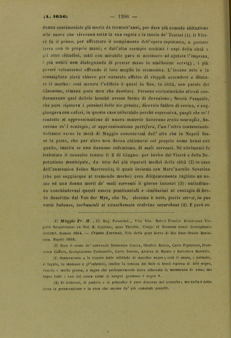 donna santimoniale già morta da trentott’anni, per dare più comoda abitazione alle suore che vivevano sotto la sua regola e la tutela de’ Teatini (I). Il Vice- ré fu il primo, per affrettare il compimento dell’opera espiatoria, a portare terra con le proprie mani) e dall’alto esempio eccitali i capi della città e gli altri cittadini, tutti con mirabile gara si accinsero ad ajutare l’impresa, i più nobili non disdegnando di prestar mano in umilissimi servigj , i più poveri volenterosi offrendo il loro meglio in elemosina. L’insano zelo e la sconsigliata pietà ebbero per naturale effetto di vieppiù accendere e dilata- re il morbo: così mentre l’edificio è quasi in fine, la città, son parole del Giannone, rimane poco men che desolata. Persone ecclesiastiche altresì con- dannavano quel delirio benché avesse forma di devozione; Nicolò Pasquale, che pure ripeteva i pensieri dello zio gesuita, dicevalo fabbro di rovina, e sog- giungeva con enfasi, in questo caso tollerabile perchè espressiva, quegli che co’ l contatto et approssimatione di nuova materia havevano eretto muraglie, ha- vevano co’ l contagio, et approssimatione pestifera, l’un l’altro contaminato. Soltanto verso la metà di Maggio concedevasi dall’ alto che in Napoli fos- se la peste, che per altro non dovea chiamarsi col proprio nome bensì con quello, inutile se non dannoso eufemismo, di mali correnti. Nè altrimenti fu intitolato il consulto tenuto il 2 di Giugno, per invito del Viceré e della De- putazione municipale, da otto dei più riputati medici della città (2) in casa dell’anatomico Felice Martorella; il quale insieme con Marc’Aurelio Severino (che poi soggiacque al tremendo morbo) avea diligentemente taglialo un uo- mo ed una donna morti de’ mali correnti il giorno innanzi (3) : nulladime- no conchiudevasi questi essere pestilenziali e similissimi al contagio di Bre- da descritto dal Van der Mye, che fu, siccome è noto, pestis atr<>x,in qua varii bubones, carbunculi et exanlhemata crebrius occurebant (4). E però as- ti) Maggio Fr. M. , CI. Reg. Panormit., Vita Veti. IVJatris Ursulae Benincasae Vir- ginis Neapolitanac ex Ord. B. Cajetani, quae Tlieatin. Congr. et Eremum Sanct Conceptionis instituit. Romae 1664. — Crasso Lorenzo, Vita della gran Serva di Dio Suor Orsola Bcnin- casa. Napoli 1668. (2) Ecco il nome de’ convocati Domenico Coccia, Onofrio Riccio, Carlo Pignataro, Fran- cesco Caflfaro, Giangiacorno Carbonello, Carlo Jovene, Andrea di Mauro c Salvatore Borrello. (3) Osservaronsi « le viscere tutte infettate di macchie negre ; cioè il cuore, t polmoni, il fegato, lo stomaco e gl'intestini, inoltre la vescica del fiele si trovò ripiena di bile negra, viscida e molto grassa, a segno clic pertinacemente slava attaccata la membrana di essa; ma sopra tutto i vasi del cuore colmi di sangue grumoso e negro ». (4) Di bubboni, di pustole e di petecchie è pure discorso nel consulto; ma nulla è detto circa la preservazione e la cura che uscisse da’ piò comunali precetti.