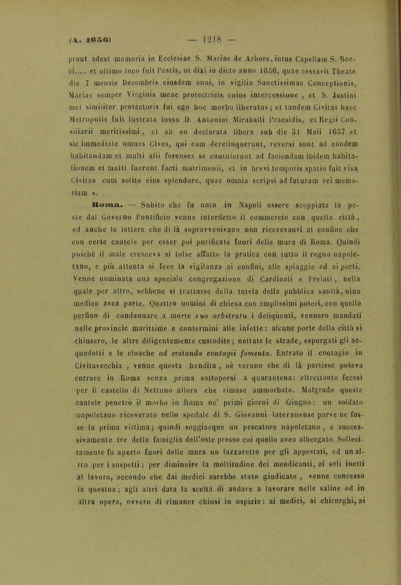 prout. adesi memoria in Ecclesiae S. Mariae de Arbore, intus Capellam S. Boc- ci et ultimo loco fuit Pestis, ut dixi in dicto anno 1056, quae cessavit Theate die 7 mensis Decembris eiusdem anni, in vigilia Sanctissimae Conceptionis, Mariae semper Virginis meae protectricis cuius intercessione , et S. Justini mei siuiiliter proteotoris fui ego hoc morbo liberatus; et tandem Civitas liaec Metropolis fuit lustrala iussu t). Antonini Miraballi Praesidis, et Regii Con- siliarii me rii issi ali , et ab eo declarata libera sub die 3l Maii 1657 et sic immediate omnes Cives, qui eam derelinquerunt, reversi sunt ad eandem liabitandajn et multi alii forenses se contulerunl ad faciendam ibidem habita- tionem et multi fuerunt facti matrimonii, et in brevi temporis spatio fuit visa Civitas cum solito eius splendore, quae omnia seripsi ad futuram rei memo- ria m ». lloiua. — Subito che fu noto in Napoli essere scoppiata la pe- ste dal Governo Pontifìcio venne interdetto il commercio con quella città, ed anche le lettere che di là sopravvenivano non ricevevansi al confine che con certe cautele per esser poi purificate fuori delle mura di Roma. Quindi poiché il male cresceva si tolse affatto la pratica con tutto il regno napole- tano, e più attenta si fece la vigilanza ai confini, alle spiaggie ed ai porti. Venne nominala una speciale congregazione di Cardinali e Prelati , nella quale per altro, sebbene si trattasse della tutela della pubblica sanità, niun medico avea parte. Quattro uomini di chiesa con amplissimi poteri, con quello perfino di condannare a morte suo arbitrata i deliqùenti, vennero mandati nelle provincie marittime e contermini alle infette: alcune porte della città si chiusero, le altre diligentemente custodite ; nettate le strade, espurgatigli ac- quedotti e le cloache ad evitanda contagii fomenta. Entrato il contagio in Civitavecchia , venne questa bandita, nè veruno che di là partisse poteva entrare in Roma senza prima sottoporsi a quarantena: altrettanto fecesi per il castello di Nettuno allora che rimase ammorbato. Malgrado queste cautele penetrò il morbo in Roma ne’ pii mi giorni di Giugno: un soldato napoletano ricoverato nello spedale di S. Giovanni latcranense parve ne fos- se la prima vittimaj quindi soggiacque un pescatore napoletano, e succes- sivamente tre della famiglia dell’oste presso cui quello avea albergato. Solleci- tamente fu aperto fuori delle mura un lazzaretto per gli appestati, ed un al- tro per i sospetti : per diminuire la moltitudine dei mendicanti, ai soli inetti al lavoro, secondo che dai medici sarebbe, stato giudicato , venne concesso la questua ; agli altri data la scelta di andare a lavorare nelle saline od in altra opera, ovvero di rimaner chiusi in ospizio: ai medici, ai chirurghi, ai