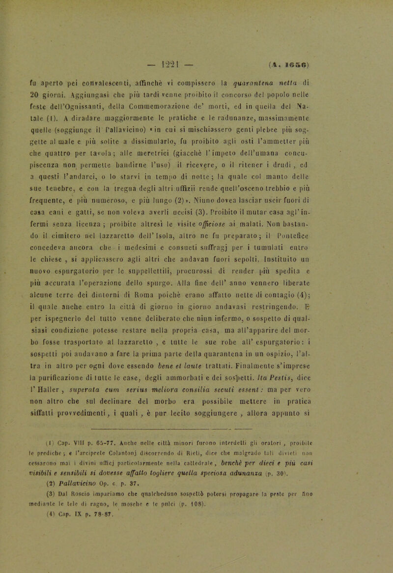 fu aperto pei convalescenti, affinchè vi compissero la quarantena netta di 20 giorni. Aggiungasi che più tardi venne proibito il concorso del popolo nelle feste dell’Ognissanti, della Commemorazione de’ morti, ed in quella del Na- tale (I). A diradare maggiormente le pratiche e le radunanze, massimamente quelle (soggiunge il rallavicino) «in cui si mischiassero genti plebee più sog- gette al male e più solite a dissimularlo, fu proibito agli osti l’ammetter più che quattro per tavola; alle meretrici (giacché l’impelo dell’umana concu- piscenza non permette bandirne l’uso) il ricevere, o il ritener i drudi, ed a questi l’andarci, o lo starvi in tempo di notte; la quale col manto delle sue tenebre, e con la tregua degli altri uffizii rende queirosceno trebbio e più * / * frequente, e più numeroso, e più lungo (2) ». Niuno dovea lasciar uscir fuori di casa cani e gatti, se non voleva averli uccisi (3). Proibito il mutar casa agl’in- fermi senza licenza ; proibite altresì le visite officiose ai malati. Non bastan- do il cimitero nel lazzaretto dell’Isola, altro ne fu preparato; il Pontefice concedeva ancora che i medesimi c consueti suffragi per i tumulati entro le chiese , si applicassero agli altri che andavan fuori sepolti. Instituito un nuovo espurgatorio per lo suppellettili, procurossi di render più spedila e più accurata l’operazione dello spurgo. Alla fine dell’ anno vennero liberate alcune terre dei dintorni di Roma poiché erano affatto nette di contagio (4); il quale anche entro la città di giorno in giorno andavasi restringendo. E per ispegnerlo del tutto venne deliberato che niun infermo, o sospetto di qual- siasi condizione potesse restare nella propria casa, ma al l’apparire del mor- bo fosse trasportato al lazzaretto , e tutte le sue robe all’espurgatorio: i sospetti poi andavano a fare la prima parte della quarantena in un ospizio, l’al- tra in altro per ogni dove essendo bene et laute trattati. Finalmente s’imprese la purificazione di tulle le case, degli ammorbati e dei sospetti. Ita Pestis, dice l'Haller, superata cum serius meliora consilia seculi essent : ma per vero non altro che sul declinare del morbo era possibile mettere in pratica siffatti provvedimenti, i quali, è pur lecito soggiungere , allora appunto si (1) Cap. VII! p. 65-77. Anche nelle città minori furono interdetti gli oratori , proibite le prediche; e l’arciprete Colantonj discorrendo di Rieti, dice che malgrado tali divieti non cessarono mai i divini nflicj particolarmente nella cattedrale, benché per dieci e più casi visibili e sensibili si dovesse affatto togliere quella speciosa adunanza (p. 30). (2) Pallavicino Op. c p. 37. (3) Dal Roscio impariamo che qualcheduno sospettò potersi propagare la peste per fino mediante le tele di ragno, le mosche e le pulci (p. 108). (4) Cap. IX p. 78-87.