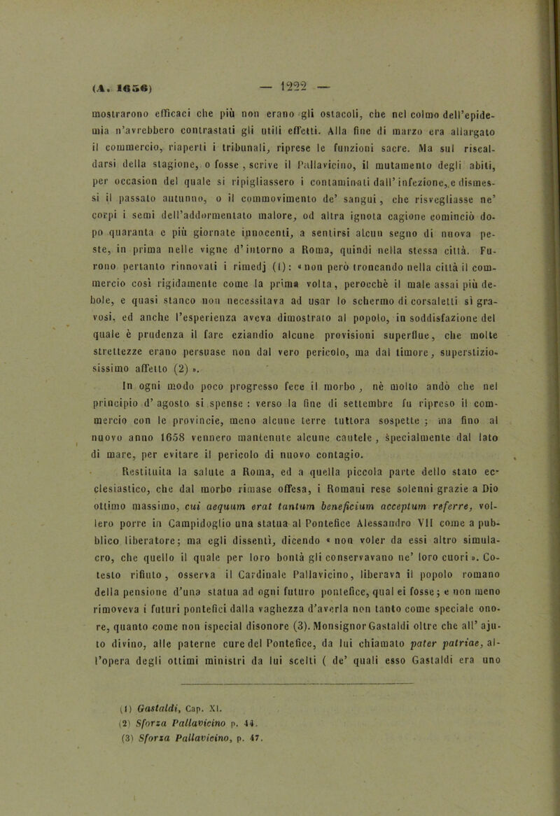 mostrarono efficaci che più non erano gli ostacoli, che nel colmo dell’epide- mia n’avrebbero contrastali gli utili efTclti. Alla fine di marzo era allargato il commercio, riaperti i tribunali, riprese le funzioni sacre. Ma sul riscal- darsi della stagione, o fosse , scrive il Pallavicino, il mutamento degli abili, per occasion del quale si ripigliassero i contamin-ati dall’infezione, e dismes- si ii passato autunno, o il commovimento de’ sangui, che risvegliasse ne’ corpi i semi dell’addormentato malore, od altra ignota cagione cominciò do- po quaranta c più giornate innocenti, a sentirsi aLcun segno di nuova pe- ste, in prima nelle vigne d’intorno a Roma, quindi nella stessa città. Fu- rono pertanto rinnovati i rimedj (I): “ non però troncando nella città il com- mercio così rigidamente come la prima volta, perocché il male assai più de- bole, e quasi stanco non necessitava ad usar lo schermo di corsaletti sì gra- vosi, ed anche l’esperienza aveva dimostrato al popolo, in soddisfazione del quale è prudenza il fare eziandio alcune provisioni superflue, che molte strettezze erano persuase non dal vero pericolo, ma dal timore, superstizio- sissimo affetto (2) ». In ogni modo poco progresso fece il morbo , nè molto andò che nel principio d’ agosto si spense : verso la fine di settembre fu ripreso ii com- mercio con le provincie, meno alcune terre tuttora sospette ; ma fino al nuovo anno 1658 vennero mantenute alcune cautele , specialmente dal lato di mare, per evitare il pericolo di nuovo contagio. Restituita la salute a Roma, ed a quella piccola parte dello stato ec- clesiastico, che dal morbo rimase offesa, i Romani rese solenni grazie a Dio ottimo massimo, cui aequum erat tantum beneficium acceptum referre, vol- lero porre in Campidoglio una statua al Pontefice Alessandro VII come a pub- blico liberatore; ma egli dissentì, dicendo « non voler da essi altro simula- cro, che quello il quale per loro bontà gli conservavano ne’ loro cuori ». Co- testo rifiuto, osserva il Cardinale Pallavicino, liberava il popolo romano della pensione d’una statua ad ogni futuro pontefice, qual ei fosse; e non meno rimoveva i futuri pontefici dalla vaghezza d’averla non tanto come speciale ono- re, quanto come non (special disonore (3). Monsignor Gastaldi oltre che all’ aju* to divino, alle paterne cure del Pontefice, da lui chiamato pater patriae, al- l’opera degli ottimi ministri da lui scelti ( de’ quali esso Gastaldi era uno il) Gastaldi, Cap. XI. (2) Sforza Pallavicino p. 44. (3) Sforza Pallavicino, p. 47. t