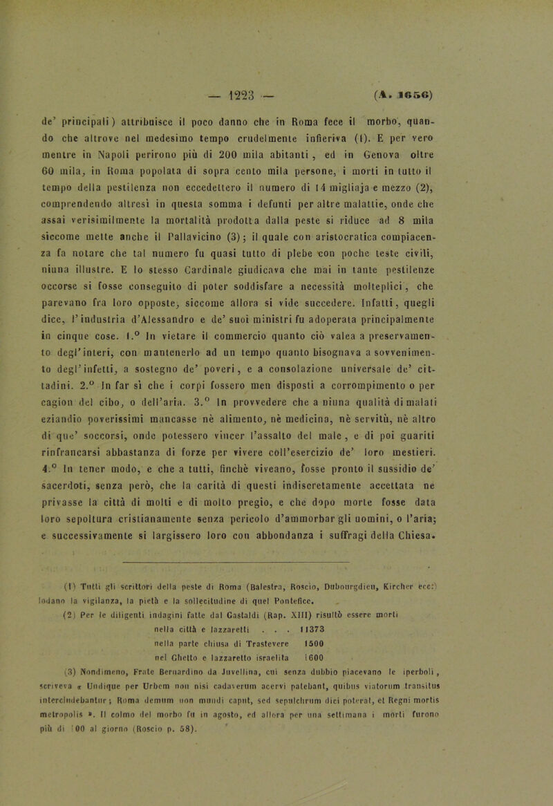 de’ principali ) attribuisce il poco danno che in Roma fece il morbo, quan- do che altrove nel medesimo tempo crudelmente infieriva (l). E per vero mentre in Napoli perirono più di 200 mila abitanti , ed in Genova oltre 60 mila, in Roma popolata di sopra cento mila persone, i morti in tutto il tempo della pestilenza non eccedettero il numero di 14 migliaja e mezzo (2), comprendendo altresì in questa somma i defunti per altre malattie, onde che assai verisimilmente la mortalità prodotta dalla peste si riduce ad 8 mila siccome mette anche il Pallavicino (3); il quale con aristocratica compiacen- za fa notare che tal numero fu quasi tutto di plebe con poche teste civili, ninna illustre. E lo stesso Cardinale giudicava che mai in tante pestilenze occorse si fosse conseguito di poter soddisfare a necessità molteplici, che parevano fra loro opposte, siccome allora si vide succedere. Infatti, quegli dice, l’industria d’Alessandro e de’suoi ministri fu adoperata principalmente in cinque cose. I.° In vietare il commercio quanto ciò valea a preservamen- to degl'interi, con mantenerlo ad un tempo quanto bisognava a sowenimen- to degl’infetti, a sostegno de’ poveri, e a consolazione universale de’ cit- tadini. 2.° In far sì che i corpi fossero men disposti a corroinpimento o per cagion del cibo, o dell’aria. 3.° In provvedere che a niuna qualità di malati eziandio poverissimi mancasse nè alimento, nè medicina, nè servitù, nè altro di que’ soccorsi, onde potessero vincer l’assalto del male , e di poi guariti rinfrancarsi abbastanza di forze per vivere coll’esercizio de’ loro mestieri. 4.° In tener modo, e che a tutti, finché viveano, fosse pronto il sussidio de’ sacerdoti, senza però, che la carità di questi indiscretamente accettata ne privasse la città di molti e di molto pregio, e che dopo morte fosse data loro sepoltura cristianamente senza pericolo d’ammorbar gli uomini, o l’aria; e successivamente si largissero loro con abbondanza i suffragi della Chiesa. (t) Tutti gli scrittori della peste di Roma (Balestra, Roscio, Dubourgdieu, Kircher ecc.’ì lodano la vigilanza, la pietà e la sollecitudine di quel Pontefice. (2) Per le diligenti indagini fatte dal Gastaldi (Rap. XIII) risultò essere morti nella città e lazzaretti . . . >1373 nella parte chiusa di Trastevere 1500 nel Ghetto e lazzaretto israelita 1600 (3) Nondimeno, Frate Bernardino da Juvellina, cui senza dubbio piacevano le iperboli, scriveva <r Umlique per Urbcm non nisi cadavcrutn acervi patcbanl, quibus viatorum transitus intcrcliidebanlur ; Roma demum non mundi caput, sed sepulchrum dici poterai, et Regni mortis metropolis ». Il colmo del morbo fu in agosto, ed allora per una settimana i morti furono piò di ! 00 al giorno (Roscio p. 58).