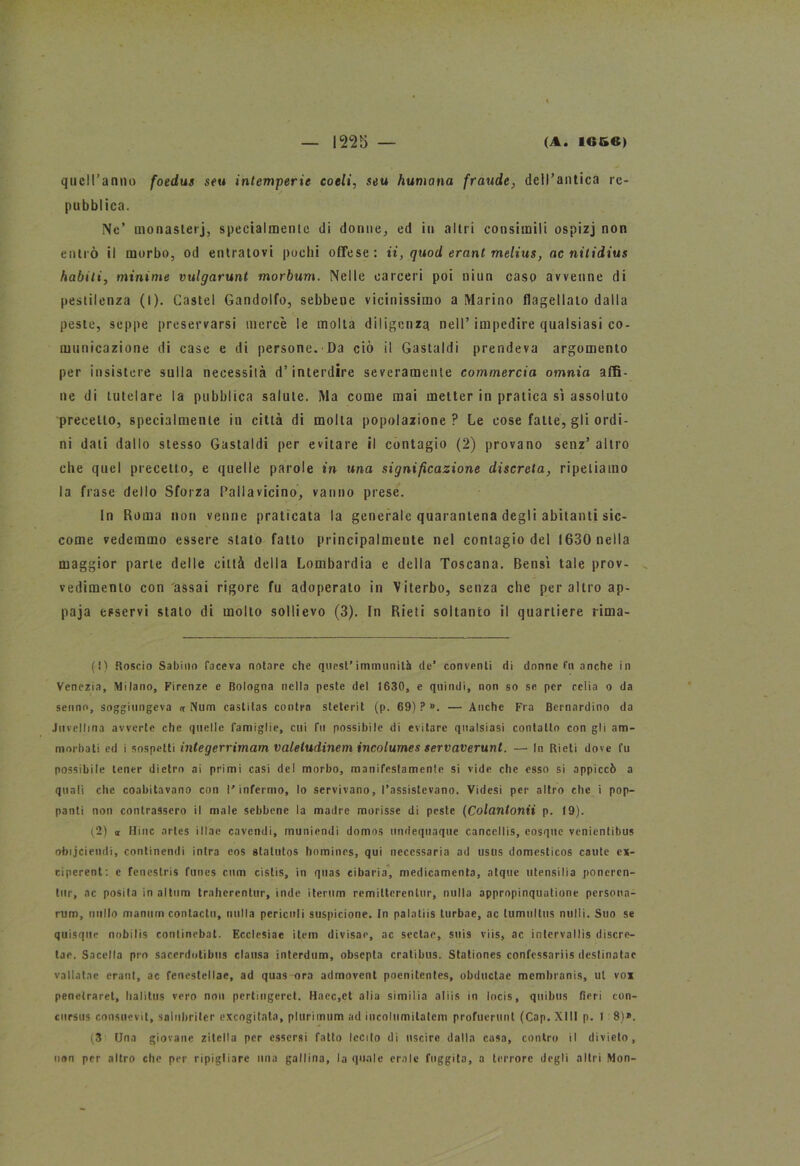 quell’anno foedus seu intemperie coeli, seu fiumana fraude, dell’antica re- pubblica. Ne’ monasteri, specialmente di donne, ed iu altri consimili ospizj non entrò il morbo, od entratovi pochi offese : ii, quod erant melius, ac nitidius ìlabili, minime vulgarunt morbum. Nelle carceri poi niun caso avvenne di pestilenza (I). Castel Gandolfo, sebbene vicinissimo a Marino flagellato dalla peste, seppe preservarsi mercè le molla diligenza nell’impedire qualsiasi co- municazione di case e di persone. Da ciò il Gastaldi prendeva argomento per insistere sulla necessità d’interdire severamente commercia omnia affi- ne di tutelare la pubblica salute. Ma come mai metter in pratica sì assoluto precetto, specialmente in città di molla popolazione? Le cose fatte, gli ordi- ni dati dallo stesso Gastaldi per evitare il contagio (2) provano scnz’ altro che quel precetto, e quelle parole in una significazione discreta, ripetiamo la frase dello Sforza Pallavicino, vanno prese. In Roma non venne praticata la generale quarantena degli abitanti sic- come vedemmo essere stato fatto principalmente nel contagio del 1630 nella maggior parte delle città della Lombardia e della Toscana. Bensì tale prov- vedimento con assai rigore fu adoperato in \iterbo, senza che per altro ap- paja esservi stato di molto sollievo (3). In Rieti soltanto il quartiere rima- (!) Roscio Sabino faceva notare che quest’immunità de’ conventi di donne fu anche in Venezia, Milano, Firenze e Bologna nella peste del 1630, e quindi, non so se per celia o da senno, soggiungeva or Num castitas contra steterit (p. 69) ? ». — Anche Fra Bernardino da Juvellina avverte che quelle famiglie, cui fu possibile di evitare qualsiasi contatto con gli am- morbati ed i sospetti integerrimam valeludinem incolumes servaverunt. — In Rieti dove fu possibile tener dietro ai primi casi del morbo, manifestamente si vide che esso si appiccò a quali che coabitavano con l’infermo, lo servivano, l’assistevano. Videsi per altro che i pop- panti non contrassero il male sebbene la madre morisse di peste (Colantonii p. 19). (2) « Mine artes illae cavendi, muniendi domos undequaque cancellis, eosque venientibus obijciendi, continendi intra eos statutos hominrs, qui necessaria ad usus domesticos caute ex- ciperent: e fencstris funes cum cistis, in quas cibaria, medicamenta, atque utensiiia poneren- tur, ac posila in altum traherentur, inde iterimi remilterenlur, nulla appropinquatione persona- rum, millo mamun contactu, nulla pericoli suspicione. In palatiis turbae, ac lumultus nulli. Suo se quisque nobilis continebat. Ecclesiae item divisar, ac sedar, suis viis, ac intervallis discre- tae. Sacello prò saccrdotibus clausa interdum, obsepta cratibus. Stationes confcssariis dcstinatac vatlatae erant, ac fenestellae, ad quas ora admovent poenitentes, obductae membranis, ut vox penetrarci, halitus vero non pertingeret. Haec,et alia similia atiis in locis, quibus fieri con- cursus consuevit, saliibriler excogitata, plurimum ad incolumilatem profumini (Cap. XIII p. 1 8)». (3 Una giovane zitella per essersi fatto lecito di uscire dalla casa, contro il divieto, non per altro che per ripigliare una gallina, la quale ernie fuggita, a terrore degli altri Mon-