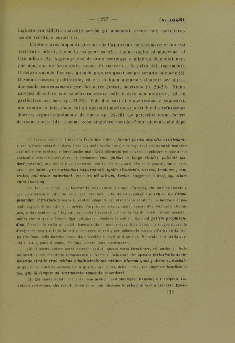 ingiusto era siffatto spavento perchè gli ammalali erano colà caritatevol- mente serviti, e curati (l). L’autore avea alquanti giovani che l’ajutavano nel medicare; erano essi stati tutti infetti, e con la maggior carità c buona voglia adempievano al loro ufficio (2). Aggiunge che di tante centinaia e migliaja di malati nep- pur uno, clic ne fosse stato capace di riceverli , fu privo dei sacramenti. Il delirio quando furioso, quando gajo era quasi sempre seguito da morte (3). Il sonno rieseiva profittevole, ed era di buon augurio: alquanti per altro, dormendo continuamente per due o tre giorni, morivano (p. 20-22). Niuno salvossi di coloro che commisero errore nelle 6 cose non naturali , ed in particolare nel bere (p. 22-25). Vide due casi di violentissimo e copiosissi- mo vomito di bile, dopo cui gli appestali morirono: altri due di profusissima diarrea, seguili egualmente da morte (p. 25-26). Le petecchie erano forieri di vicina morte (4) : e come oaso singolare ricorda d’una giovane, che dopo ( I Invece, secondo il predelle Frate Bernardino, famuli parum aegrotis assistebant : e per la (rascuranza di costoro, c per la grande confusione che ne seguiva, i medicamenti non cran dati nelle ore prefisse, e forse anche mai. Certi chirurghi poi dovendo applicare empiastri sui bubboni e carbónchi servivansi di strumenti cum quibus a longe stantcs patienti me- deri possent • ma spesso il medicamento veniva apposto, anzi che sulle guaste, sulle parti sane; similmente prò carbonibus expurgandis ignito strumento, nervos, tendones , mu- seulos, aut venas adurebanl. Per altro nil mirum, Lector, soggiunge il frate, ego etiam enim timebam. (2) Tra i chirurghi del Lazzaretto eravj anche il Ciucci d’Arezzo, che immeritamcnle e con poca onestà il Cittadini volle fare inventore della litotrizia. Quegli a p. 180 del suo Prom- ptuarium chirurgicum narra le cautele adoprate per mantenersi incolume in mezzo a sì po- tenti cagioni di malattia e di morte. Pnrgossi in prima, quindi appose due vescicanti alle co- scie, e due cauterj agl* inguini, acciocché l’evacuazione per la via di questi incominciasse, subito che in qnqlle finisse. Ogni settimana prendeva le solile pillole ad pestem propulsan- dam, facendo la visita ai malati teneva sotto il naso e davanti la bocca una spugna imbevuta d'acqua odorosa; e falla la visita deponeva le vesti, per indossarle poscia all’altra visita, do- po che fuori dalla finestra erano state sventolate dagli aliti putridi. Moderato e di scelta qua- lità il vitto, poco il sonno, l’animo ognora ilare mantenendo. (3) Il nostro autore narra parecchi casi di questo vario farneticare, ed anche il frate da Juveltina con manifesta compiacenza si ferma a dichiarare che species perturbalionis in~ telìectus similis erat actibus administrationts artium illarum quas patiens exercebal: in qualcuno il delirio cessava tre o quattro ore prima della morte, per singolare beneficio di Dio, qui id tempus ad sacramenta sumenda concederei. (4) Ciò venne notato anche dai non medici : così Monsignor Raspone, e I’ arciprete Co- lantonii scrivevano, che spediti erano coloro cui uscivano le petecchie nere o paonazze. Egual- 15/i v