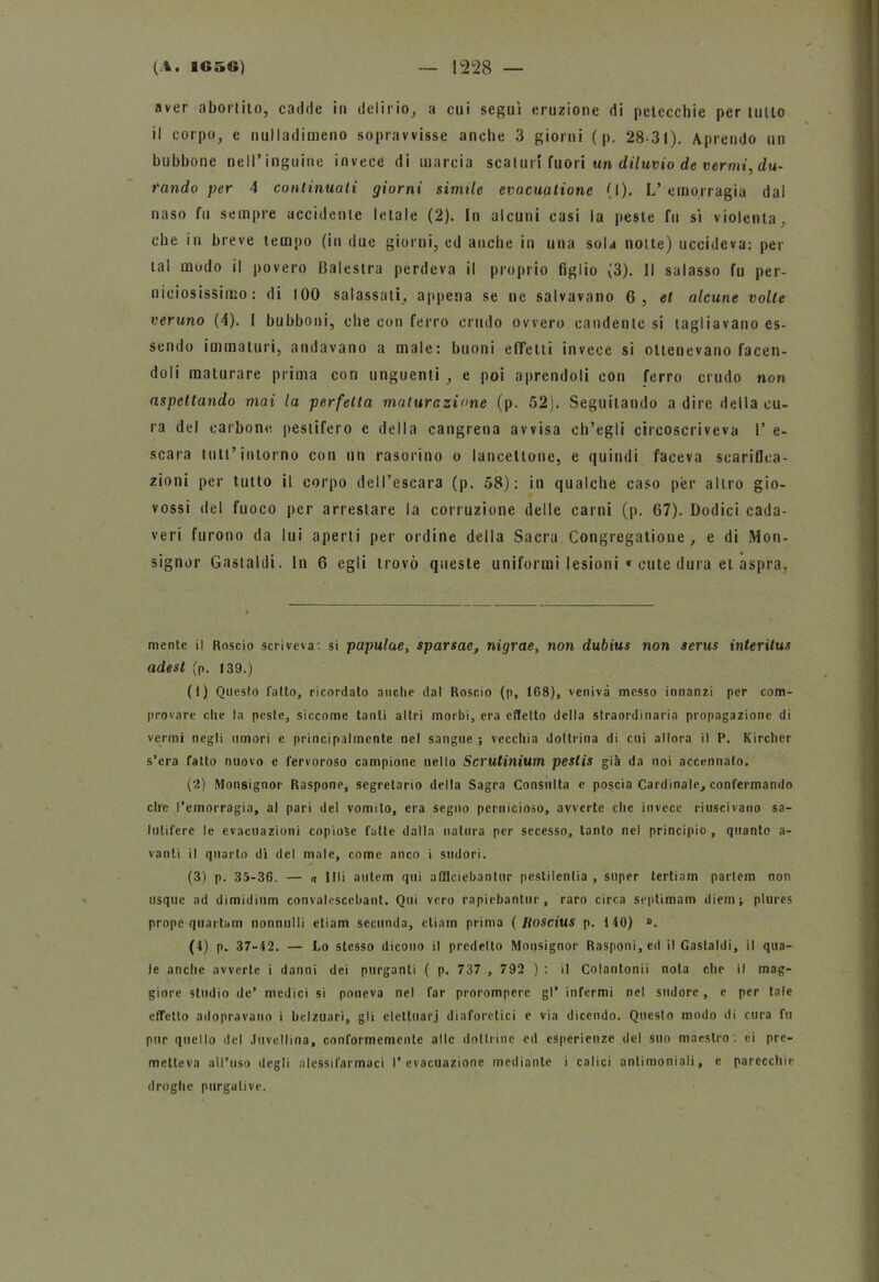 aver abortito, cadde in delirio, a cui seguì eruzione di petecchie per tulio il corpo, e nulladimeno sopravvisse anche 3 giorni ( p. 28-31). Aprendo un bubbone nell’inguine invece di marcia scaturì fuori un dii uvio de vermi, du- rando per 4 continuati giorni simile evacuatione (I). L’emorragia dal naso fu sempre accidente letale (2). In alcuni casi la peste fu sì violenta, che in breve tempo (in due giorni, ed anche in una sola notte) uccideva: per tal mudo il povero Balestra perdeva il proprio figlio (3). Il salasso fu per- niciosissimo: di 100 salassati, appena se ne salvavano 6, et alcune volte veruno (4). I bubboni, che con ferro crudo ovvero candente si tagliavano es- sendo immaturi, andavano a male: buoni effetti invece si ottenevano facen- doli maturare prima con unguenti , e poi aprendoli con ferro crudo non aspettando mai la perfetta maturazione (p. 52). Seguitando a dire della cu- ra del carbone pestifero e della cangrena avvisa ch’egli circoscriveva 1’ e- scara luti’ intorno con un rasoiino o lanceltone, e quindi faceva scarifica- zioni per tutto il corpo dell’escara (p. 58): in qualche caso per altro gio- vossi del fuoco per arrestare la corruzione delle carni (p. 67). Dodici cada- veri furono da lui aperti per ordine della Sacra Congregatioue , e di Mon- signor Gastaldi. In 6 egli trovò queste uniformi lesioni « cute dura et aspra, mente il Roscio scriveva: si papulae, sparsae, nigrae, non dubius non serus interitus adest (p. 139.) (t) Questo fatto, ricordato anche dal Roscio (p, 168), veniva messo innanzi per com- provare che la peste, siccome tanti altri morbi, era effetto della straordinaria propagazione di vermi negli umori e principalmente nel sangue ; vecchia dottrina di cui allora il P. Kircher s’era fatto nuovo e fervoroso campione nello Scrutinium pestis già da noi accennalo. (2) Monsignor Raspone, segretario della Sagra Consulta e poscia Cardinale, confermando ciré l’emorragia, al pari del vomito, era segno pernicioso, avverte che invece riuscivano sa- lutifere le evacuazioni copiose fatte dalla natura per secesso, tanto nel principio , quanto a- vanti il quarto dì del male, come anco i sudori. (3) p. 35-36. — « Idi autem qui afflciebantur pestilenlia , super tertiam partem non usque ad dimidium convalcscebant. Qui vero rapiebantur, raro circa septimam diem; plures prope quartam nonnulli etiam seconda, ctiam prima ( Roscius p. t 40) ». (4) p. 37-42. — Lo stesso dicono il predetto Mopsignor Rasponi,ed il Gastaldi, il qua- le anche avverte i danni dei purganti ( p. 737 , 792 ) : il Colantonii nota che il mag- giore studio de’ medici si poneva nel far prorompere gl’ infermi nel sudore, e per tale effetto adopravano i belzuari, gli elettuarj diaforetici e via dicendo. Questo modo di cura fu pur quello del Juvellina, conformemente alle dottrine ed esperienze del suo maestro: ei pre- metteva all’uso degli alessifarmaci l’evacuazione mediante i calici antimoniali, e parecchie droghe purgative.