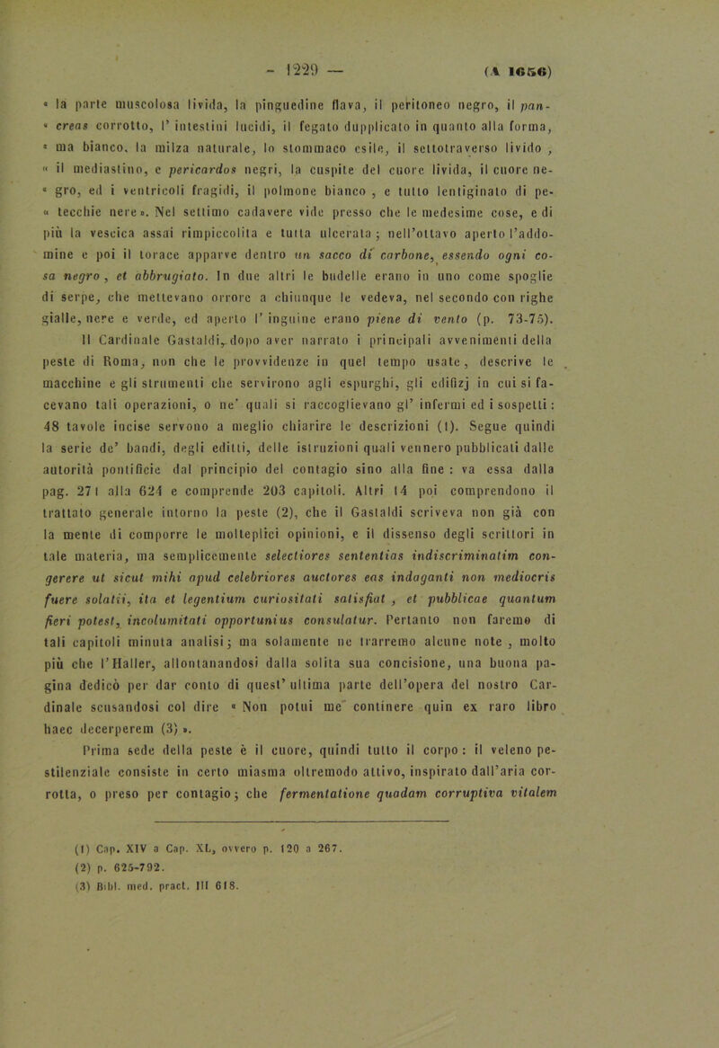 <■ la parie muscolosa livida, la pinguedine flava, il peritoneo negro, il pan- « creas corrotto, I’ intestini lucidi, il fegato dupplicato in quanto alla forma, « ma bianco, la milza naturale, lo stommaco esile, il scttotraverso livido , » il mediastino, e pericardos negri, la cuspite del cuore livida, il cuore ne- « grò, ed i ventricoli fragidi, il polmone bianco , e tutto lentiginato di pe- li teechie nere». Nel settimo cadavere vide presso che le medesime cose, e di più la vescica assai rimpiccolita e tutta ulcerala; nell’ottavo aperto l’addo- mine e poi il torace apparve dentro un sacco di carbone, essendo ogni co- sa negro, et abbrugiato. In due altri le budelle erano in uno come spoglie di serpe, che mettevano orrore a chiunque le vedeva, nel secondo con righe gialle, nere e verde, ed aperto I’inguine erano piene di vento (p. 73-75). Il Cardinale Gastaldi,-dopo aver narrato i principali avvenimenti della peste di Roma, non che le provvidenze in quel tempo usate, descrive le macchine e gli strumenti che servirono agli espurghi, gli edifizj in cui si fa- cevano tali operazioni, o ne’ quali si raccoglievano gl’ infermi ed i sospetti : 48 tavole incise servono a meglio chiarire le descrizioni (I). Segue quindi la serie de’ bandi, degli editti, delle istruzioni quali vennero pubblicali dalle autorità pontificie dal principio del contagio sino alla fine : va essa dalla pag. 271 alla 624 e comprende 203 capitoli. Altri 14 poi comprendono il trattato generale intorno la peste (2), che il Gastaldi scriveva non già con la mente di comporre le molteplici opinioni, e il dissenso degli scrittori in tale materia, ma semplicemente selectiorcs sententias indi scriminatila con- gerere ut sicut mihi apud celebriores auctores eas indaganti non mediocris fuere solatii, ita et legentium curiositati salisfiat , et pubblicae quantum fieri potesl, incolumitati opportunius consulatur. Pertanto non faremo di tali capitoli minuta analisi; ma solamente ne trarremo alcune note , molto più che l’Haller, allontanandosi dalla solita sua concisione, una buona pa- gina dedicò per dar conto di quest’ ultima parte dell’opera del nostro Car- dinale scusandosi col dire « Non potiti me continere quin ex raro libro haec decerperem (3) ». Prima sede della peste è il cuore, quindi tutto il corpo: il veleno pe- stilenziale consiste in certo miasma oltremodo attivo, inspirato dall’aria cor- rotta, o preso per contagio; che fermenlatione quadam corruptiva vitalem (t) Cap. XIV a Cap. XL, ovvero p. 120 a 267. (2) p. 625-792. (3) Bibl. mcd. pract. Ili 618.