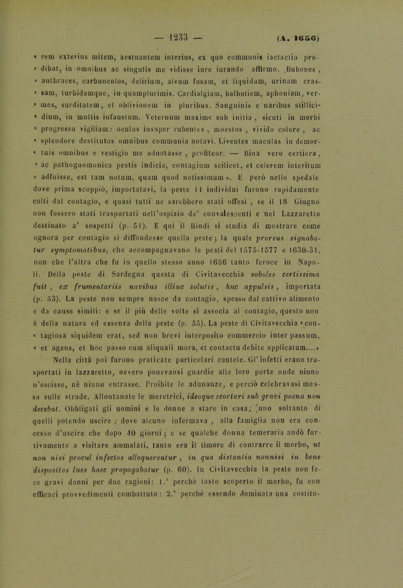 « rem cxterius miteni, aestuaniem interius, ex quo communis iactaciio pro- « dibat, in omnibus ac singulis me vidisse iure 'turando affilino. ^Bubones , “ anthraces, carbuncolos, delirium, alvum fusam, et liquidam, urinam cras- « sam, turbidamque, in quamplurimis. Cardialgiam, balbutiem, aphoniam, ver- * mes, surditatem, el oblivionem in pluribus. Sanguinis c naribus stillici- * dium, in muilis infausium. Velernum maxime sub initia , siculi in morbi « progressi! vigiliam: oculus iusuper rubenies , moestos , vivido colore, ac * splendore destiiutos omnibus communia notavi. Livenles maculas in demor- * tuis omnibus e vestigio me adnotasse , profiteor. — Bina vero cerliora, * ac pathognomoniea pestis indicia, contagimi! scilicet, et celerem interitum « adfuisse, est tam notum, quam quod notissimum ». E però nello spedale dove prima scoppiò, importatavi, la peste I I individui furono rapidamente colti dal contagio, e quasi tutti ne sarebbero stati offesi , se il 18 Giugno non fossero stati trasportali nell’ospizio de’ convalescenti e nel Lazzaretto destinato a’ sospetti (p. 51). E qui il Bindi si studia di mostrare come ognora per contagio si diffondesse quella peste ; la quale prorsus signaba- tur symptomatibus, che accompagnavano le pesti del 1575-1577 e 1630-31, non che l’altra che fu in quello stesso anno 1656 tanto feroce in Napo- li. Della peste di Sardegna questa di Civitavecchia soboles certissima fuit , ex frumentariis navibus illinc solutis, bue appulsis, importata (p. 53). La peste non sempre nasce da contagio, spesso dal cattivo alimento e da cause simili: e se il più delle volte si associa al contagio, questo non è della natura ed essenza della peste (p. 55). La peste di Civitavecchia con- « lagiosa siquidem erat, sed non brevi interposito commercio inter passum, « et agens, et hoc passo cura aliquali mora, et contaclu debite applicatum....» Nella città poi furono praticate particolari cautele. Gl’infetti erano tra- sportati in lazzaretto, ovvero ponevansi guardie alle loro porte onde ninno u’escisse, nè niuno entrasse. Proibite le adunanze, e perciò cclebravasi mes- sa sulle strade. Allontanale le meretrici, ideoque scortari sub gravi poena non decebat. Obbligati gli uomini e le donne a stare in casa; uno soltanto di quelli potendo uscire ; dove alcuno infermava , alla famiglia non era con- cesso d’uscire che dopo 40 giorni; e se qualche donna temeraria andò fur- tivamente a visitare ammalati, tanto era il timore di contrarre il morbo, ut non nisi procul infectos alloquerentur , in qua distanlia nonnisi in bene dispositos lues haec propagabatur (p. 60). In Civitavecchia la peste non fe- ce gravi danni per due ragioni: I .a perchè tosto scoperto il morbo, fu con efficaci provvedimenti combattuto: 2.ft perchè essendo dominala una costiti»-