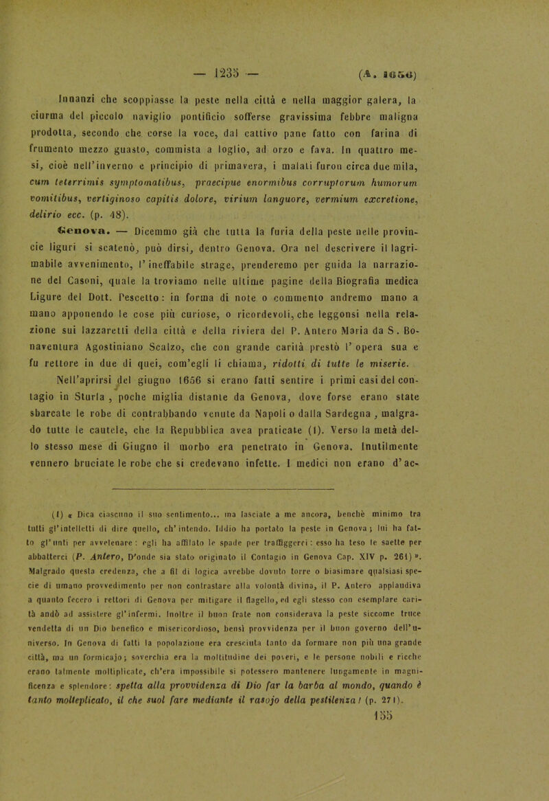 Innanzi che scoppiasse la peste nella città e nella maggior galera, la ciurma del piccolo naviglio pontificio sofferse gravissima febbre maligna prodotta, secondo che corse la voce, dal cattivo pane fatto con farina di frumento mezzo guasto, commista a loglio, ad orzo e fava. In quattro me- si, cioè nell’inverno e principio di primavera, i malati furori circa due mila, cum teterrimi* symptomalibus, praecipue enormibus corruptorum humorum vomitibus, vertiginoso capitis dolore, virium languore, vermium excretione, delirio ecc. (p. 48). denota. — Dicemmo già che tutta la furia della peste nelle provin- cie liguri si scatenò, può dirsi, dentro Genova. Ora nel descrivere il lagri- mabile avvenimento, l’ineffabile strage, prenderemo per guida la narrazio- ne del Casoni, quale la troviamo nelle ultime pagine della Biografia medica Ligure del Dott. Pescetto : in forma di note o commento andremo mano a mano apponendo le cose più curiose, o ricordevoli, che leggonsi nella rela- zione sui lazzaretti della città e della riviera del P. Antero Maria da S. Bo- naventura Agostiniano Scalzo, che con grande carità prestò I’ opera sua e fu rettore in due di quei, com’egli li chiama, ridotti di tutte le miserie. Nell’aprirsi del giugno 1656 si erano falli sentire i primi casi del con- tagio in Sturla , poche miglia distante da Genova, dove forse erano state sbarcate le robe di contrabbando venute da Napoli o dalla Sardegna , malgra- do tutte le cautele, che la Repubblica avea praticate (I). Verso la metà del- lo stesso mese di Giugno il morbo era penetrato in Genova. Inutilmente vennero bruciate le robe che si credevano infette. I medici non erano d’ac- (l) <r Dica ciascuno il suo sentimento... ma fasciate a me ancora, benché minimo tra tutti gl’intelletti di dire quello, ch’intendo. Iddio ha portato la peste in Genova; lui ha fat- to gl’unti per avvelenare: egli ha affilato le spade per traffiggerci: esso ha teso le saette per abbatterci (P. Antero, D’onde sia stato originato il Contagio in Genova Cap. XIV p. 261 ) ». Malgrado questa credenza, che a fil di logica avrebbe dovuto torre o biasimare qpalsiasi spe- cie di umano provvedimento per non contrastare alla volontà divina, il P. Antero applaudiva a quanto fecero i rettori di Genova per mitigare il flagello, ed egli stesso con esemplare cari- tà andò ad assistere gl’infermi. Inoltre il buon frate non considerava la peste siccome truce vendetta di un Dio benefico e misericordioso, bensì provvidenza per il buon governo dell’u- niverso. In Genova di fatti la popolazione era cresciuta tanto da formare non piò una grande città, ma un formica.jo; soverchia era la moltitudine dei poveri, e le persone nobili e ricche erano talmente moltiplicate, ch’era impossibile si potessero mantenere lungamente in magni- ficenza e splendore: spetta alla provvidenza di Dio far la barba al mondo, quando è tanto molleplicato, il che suol fare mediante il rasojo della pestilenza! (p. 27 1). 155