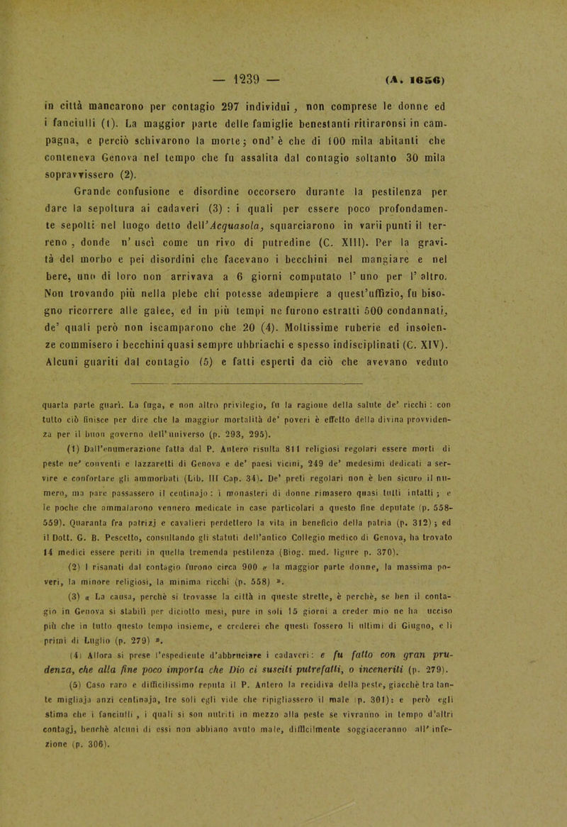 in città mancarono per contagio 297 individui , non comprese le donne ed i fanciulli (l). La maggior parte delle famiglie benestanti riliraronsi in cam- pagna, e perciò schivarono la morte ; ond’è che di tOO mila abitanti che conteneva Genova nel tempo che fu assalita dal contagio soltanto 30 mila sopravvissero (2). Grande confusione e disordine occorsero durante la pestilenza per dare la sepoltura ai cadaveri (3) : i quali per essere poco profondamen- te sepolti nel luogo detto AtW Acquasola, squarciarono in varii punti il ter- reno , donde n’ uscì come un rivo di putredine (C. XIII). Per la gravi, tà del morbo e pei disordini che facevano i becchini nel mangiare e nel bere, uno di loro non arrivava a 6 giorni computalo I’ uno per I’ altro. Non trovando più nella plebe chi potesse adempiere a quest’uffìzio, fu biso- gno ricorrere alle galee, ed in più tempi ne furono estratti 500 condannati, de’ quali però non Scamparono che 20 (4). Moltissime ruberie ed insolen- ze commisero i becchini quasi sempre uhbriachi e spesso indisciplinati (C. XIV). Alcuni guariti dal contagio (5) e fatti esperti da ciò che avevano veduto quarta parte guarì. La fuga, e non altro privilegio, fu la ragione della salute de’ ricchi : con tutto ciò finisce per dire che la maggior mortalità de’ poveri è effetto della divina provviden- za per il hnoii governo dell’universo (p. 293, 295). (1) Dall’enumerazione fatta dal P. Antere risulta 811 religiosi regolari essere morti di peste ne' conventi e lazzaretti di Genova e de’ paesi vicini, 249 de’ medesimi dedicati a ser- vire e confortare gli ammorbati (Lib. Ut Cap. 34). De’ preti regolari non è ben sicuro il nu- mero, ma pare passassero il centinaio: i monasteri di donne rimasero quasi tutti intatti; e le poche die ammalarono vennero medicate in case particolari a questo line depiliate (p. 558- 559). Quaranta fra patrizi e cavalieri perdettero la vita in beneficio della patria (p. 312); ed il Doti. G. B. Pescetto, consultando gli statuti dell’antico Collegio medico di Genova, ha trovato 14 medici essere periti in quella tremenda pestilenza (Biog. med. ligure p. 370). (2) I risanati dal contagio furono circa 900 v la maggior parte donne, la massima po- veri, la minore religiosi, la minima ricchi (p. 558) ». (3) a La causa, perchè si trovasse la città in queste strette, è perchè, se ben il conta- gio in Genova si stabilì per diciotto mesi, pure in soli 15 giorni a creder mio ne ha ucciso pili che in tulio questo tempo insieme, e crederei che questi fossero li ultimi di Giugno, e li primi di Luglio (p. 279) ». (4i Allora si prese l’espediente d’abbruciare i cadaveri: c fu fatto con gran pru- denza, che alla fine poco imporla che Dio ci susciti putrefatti, o inceneriti (p. 279). (5) Caso raro e difficilissimo reputa il P. Antero la recidiva della peste, giacché tra tan- te migliaja anzi centinaja. Ire soli egli vide che ripigliassero il male !p. 301): e però egli stima che i fanciulli , i quali si son nutriti in mezzo alla peste se vivranno in tempo d’altri contagi, benché alcuni di ossi non abbiano avuto male, difficilmente soggiaceranno all' infe- zione (p. 306).