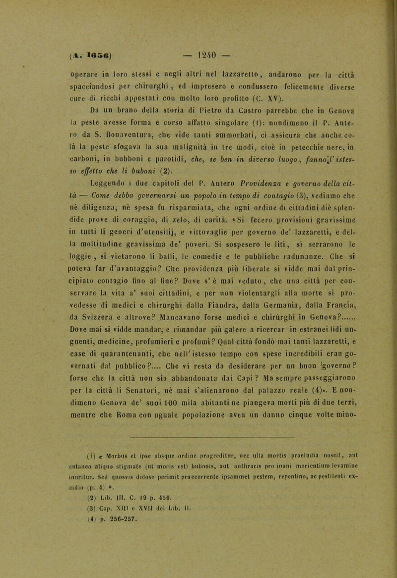 (.1. 1056) I 1540 — operare in loro slessi e negli altri nel lazzaretto, andarono per la città spacciandosi per chirurghi , ed impresero e condussero felicemente diverse cure di ricchi appestali con molto loro profitto (C. XV). Da un brano della storia di Pietro da Castro parrebbe che in Genova la peste avesse forma e corso affatto singolare (I): nondimeno il P. Ante- io da S. Bonaventura, che vide tanti ammorbati, ci assicura che anche co- là la peste sfogava la sua malignità in tre modi, cioè in petecchie nere, in carboni, in bubboni e parolidi, che, se ben in diverso luogo, fannoJ,’ istes- so effetto che li buboni (2). Leggendo i due capitoli del P. Aliterò Providenza e governo della cit- tà — Come debba governarsi un popolo in tempo di contagio (3), vediamo che nè diligenza, nè spesa fu risparmiala, che ogni ordine di cittadini diè splen- dide prove di coraggio, di zelo, di carità. «Si fecero provisioni gravissime in tutti li generi d’utensilij, e vittovaglie per governo de’ lazzaretti, e del- la moltitudine gravissima de’ poveri. Si sospesero le liti, si serrarono le logg ie , si vietarono li balli, le comedie e le pubbliche radunanze. Che si poteva far d’avantaggio? Che providenza più liberale si vidde mai dal prin- cipiato contagio fino al fine? Dove s’è mai veduto, che una città per con- servare la vita a’ suoi cittadini, e per non violentargli alla morte si pro- vedesse di medici e chirurghi dalla Fiandra, dalla Germania, dalla Francia, da Svizzera e altrove? Mancavano forse medici e chirurghi in Genova? Dove mai si vidde mandar, e rimandar più galere a ricercar in estranei lidi un- guenti, medicine, profumieri e profumi? Qual città fondò mai tanti lazzaretti, e case di quarantenanti, che nell’istesso tempo con spese incredibili eran go- vernati dal pubblico?.... Che vi resta da desiderare per un buon 'governo? forse che la città non sia abbandonata dai Capi ? Ma sempre passeggiarono per la città li Senatori, nè mai s’alienarono dal palazzo reale (4)». E non- dimeno Genova de’ suoi 100 mila abitanti ne piangeva morti più di due terzi, mentre che Roma con uguale popolazione avea un danno cinque volte mino- (1) « Morbus et ipse absquc ordine progreditile, lice ulta mortis praeludia uoscit, a ut cutaneo aliquo stigmate (ut moris est) bubonis, a ut anlhracis prò inani moricntinm levamine inuritur. Sed quosvis dolose perimit praccurrcnte ipsammet pestem, repentino, ac pestilenti ex- cidio (p..4) ». (2) Lib. III. C. 19 p. 450. (3) Cap. XIII e XVII del Lib. II.