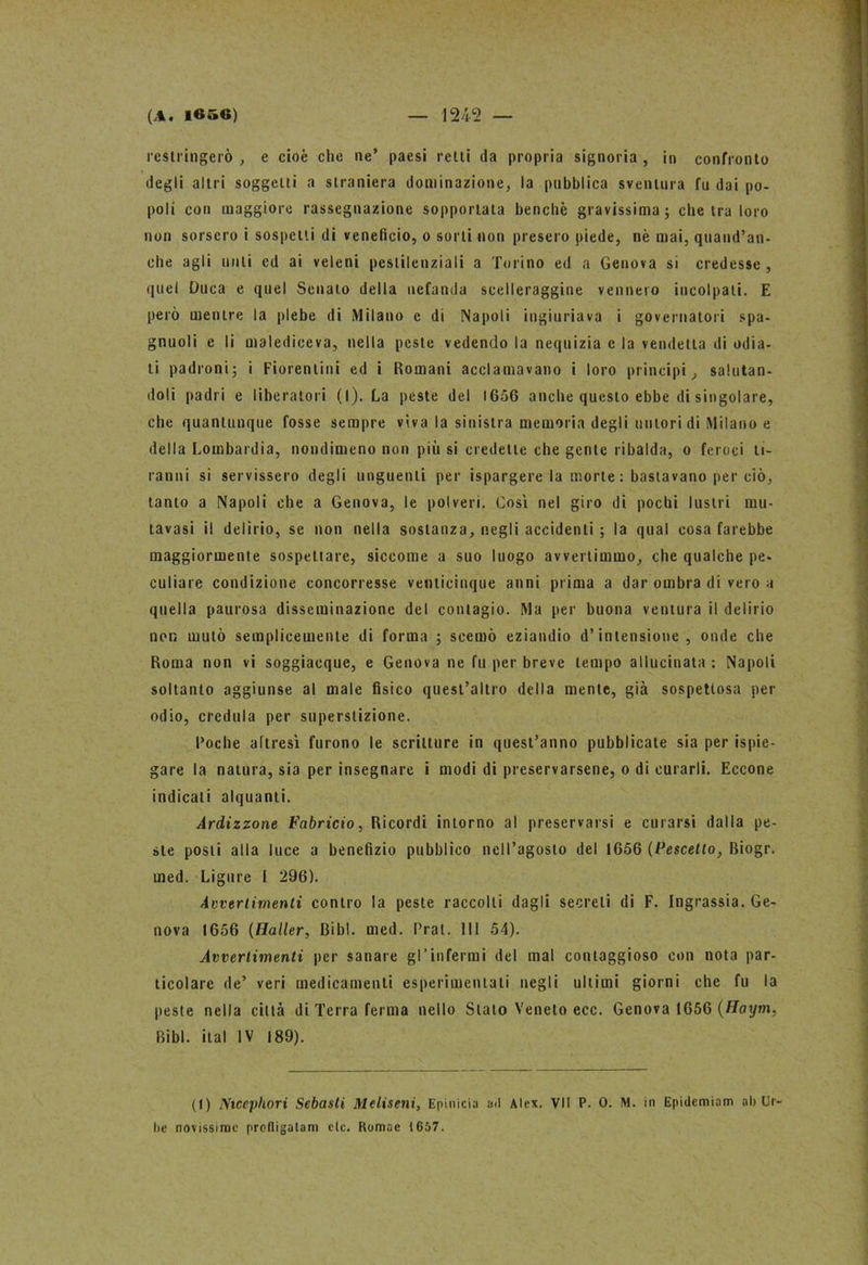 restringerò , e cioè che ne’ paesi retti da propria signoria , in confronto degli altri soggetti a straniera dominazione, la pubblica sventura fu dai po- poli con maggiore rassegnazione sopportata benché gravissima; che tra loro non sorsero i sospetti di veneficio, o sorti non presero piede, nè mai, quand’an- che agli unti cd ai veleni pestilenziali a Torino ed a Genova si credesse , quel Duca e quel Senato della nefanda scelleraggine vennero incolpali. E però mentre la plebe di Milano c di Napoli ingiuriava i governatori spa- gnuoli e li malediceva, nella peste vedendo la nequizia c la vendetta di odia- ti padroni; i Fiorentini ed i Romani acclamavano i loro principi, salutan- doli padri e liberatori (l). La peste del 1656 anche questo ebbe di singolare, che quantunque fosse sempre viva la sinistra memoria degli untori di Milano e della Lombardia, nondimeno non più si credette che gente ribalda, o feroci ti- ranni si servissero degli unguenti per ispargere la morte : bastavano per ciò, tanto a Napoli che a Genova, le polveri. Cosi nel giro di pochi lustri mu- tavasi il delirio, se non nella sostanza, negli accidenti ; la qual cosa farebbe maggiormente sospettare, siccome a suo luogo avvertimmo, che qualche pe- culiare condizione concorresse venticinque anni prima a dar ombra di vero a quella paurosa disseminazione del contagio. Ma per buona ventura il delirio non mutò semplicemente di forma ; scemò eziandio d’intensione, onde che Roma non vi soggiacque, e Genova ne fu per breve tempo allucinata : Napoli soltanto aggiunse al male fisico quest’altro della mente, già sospettosa per odio, credula per superstizione. Poche altresì furono le scritture in quest’anno pubblicate sia per Spie- gare la natura, sia per insegnare i modi di preservarsene, o di curarli. Eccone indicali alquanti. Ardizzone Fabricio, Ricordi intorno al preservarsi e curarsi dalla pe- ste posti alla luce a benefizio pubblico nell’agosto del 1656 (Pescetto, Biogr. med. Ligure I 296). Avvertimenti contro la peste raccolti dagli secreti di F. Ingrassia. Ge- nova 1656 (Haller, Bibl. med. Pral. Ili 54). Avvertimenti per sanare gl’infermi del mal contaggioso con nota par- ticolare de’ veri medicamenti esperimentati negli ultimi giorni che fu la peste nella città di Terra ferma nello Stato Veneto ecc. Genova 1656 (Haxym, Bibl. ital IV 189). (1) Nicephori Sebasti Meliseni, Epinicia ad Alex. VII P. 0. M. in Epidemìam ah Ur- be novissime profligalam eie. Romac 1657.