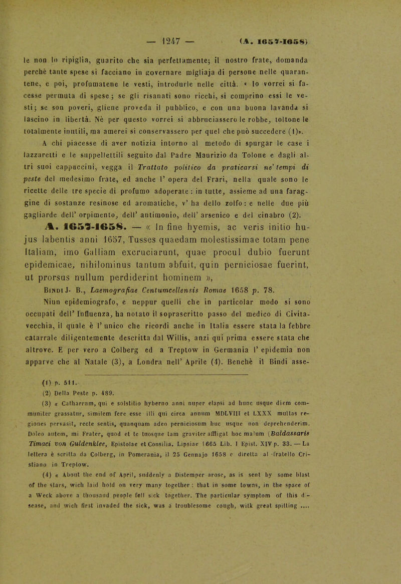le non In ripiglia, guarito che sia perfettamente; il nostro frate, domanda perchè tante spese si facciano in governare migliaja di persone nelle quaran- tene, e poi, profumatene le vesti, introdurle nelle città. « lo vorrei si fa- cesse permuta di spese; se gli risanati sono ricchi, si comprino essi le ve- sti; se son poveri, gliene proveda il pubblico, e con una buona lavanda si lascino in libertà. Nè per questo vorrei si abbruciassero le robbe, toltone le totalmente inutili, ma amerei si conservassero per quel che può succedere (1)». A chi piacesse di aver notizia intorno al metodo di spurgar le case i lazzaretti e le suppellettili seguito dal Padre Maurizio da Tolone e dagli al- tri suoi cappuccini, vegga il Trattato politico da praticarsi ne’tempi di peste del medesimo frale, ed anche I’ opera del Frari, nella quale sono le ricette delle tre specie di profumo adoperate : in tutte, assieme ad una farag- gine di sostanze resinose ed aromatiche, v’ha dello zolfo: e nelle due più gagliarde dell’ orpimento, dell’ antimonio, dell’ arsenico e del cinabro (2). A. 1G59-165S. — « in fine hyemis, ac veris initio hu- jus labentis anni 1657, Tusses quaedam molestissimae totani pene Italiani, imo Galliam excruciarunt, quae procul dubio fuerunt epidemicae, nihilominus tantum abfuit, quin pcrniciosae fuerint, ut prorsus nullum perdiderint hominem », BindiJ- B., Laemografiae Centumcellensis lìomae 1658 p. 78. Niun epidemiografo, e neppur quelli che in particolar modo si sono occupati dell’ Influenza, ha notato il soprascritto passo del medico di Civita- vecchia, il quale è I’ unico che ricordi anche in Italia essere stata la febbre catarrale diligentemente descritta dal Willis, anzi qui prima essere stata che altrove. E per vero a Colberg ed a Treplow in Germania 1’ epidemia non apparve che al Natale (3), a Londra nell’ Aprile (4). Benché il Bindi asse- fi) p. 511. (2) Della Peste p. 489. (3) « Catharrum, qui e solstitio hyberno anni nuper elapsi ad hunc usque diem com- muniter grassatur, similem fere esse illi qui circa annitrii MDLVIII et LXXX multas re- gione* pervasit, recle senlis, quanquam adeo perniciosum Ime usque non dcprehenderim. Dnleo autem, mi Frater, quod et le tuosque tam graviter affligat hoc malum (Baldassaris Timaci von Guldenklee, Epistolae et Consilia. Lipsiae 1665 Lib. I Epist. XIV p. 33. — La lettera è scritta da Colberg, in Pomerania, il 25 Gennajo 1658 e diretta al -fratello Cri- stiano in Treptow. (4) « About thè end of Aprii, soddcnly a Distemper arosc, as is seni by some blast of thè stars, wich laid hoId on very many togelher : tliat in some towns, in thè spare of a Weck above a tliousand people fell sick together. The particular symptom of this d - scase, and wich fìrst invaded thè sick, was a troublesome cough, wilk great spilling ....