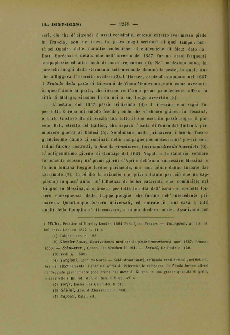 veri, ciò che d’ altronde è assai verisimile, cotesto catarro aver messo piede in Francia, non ne trovo la prova negli scrittori di quel tempo : ben- sì nel Quadro delle malattie endemiche ed epidemiche di Metz dato dal Dott. Maréehal è notato che nell’ inverno del 1657 furono assai frequenti le apoplessie ed altri modi di morte repentina (I), Nel medesimo anno, in parecchi luoghi della Germania settentrionale dominò la peste, la quale an- che affliggeva l’esercito svedese (2). L’Haeser, credendo stampato nel 1657 il Tralado della pente di Giovanni de Viana Mentesano, notò come avvenuta in quest’ anno la peste, che invece veni’ anni prima grandemente offese la città di Malaga, siccome fu da noi a suo luogo avvertito (3). L’ estate del 1657 passò aridissimo (4): I’ inverno che seguì fu per tutta Europa oltremodo freddo; onde che v’ebbero ghiacci in Toscana, e Carlo Gustavo Re di Svezia con tutto il suo esercito passò sopra il pic- colo Belt, stretto del Baltico, che separa l’isola di Funen dal Jutland, per muovere guerra ai Danesi (5). Nondimeno nella primavera i bruchi fecero grandissimo danno ai seminati nelle campagne piemontesi : que’ poveri con- tadini furono costretti, a fine di rimediarvi, farli maledire da’Sacerdoti (6). L’antipenultimo giorno di Gennajo del 1657 Napoli e le Calabrie vennero fortemente scosse; ne’primi giorni d’Aprile dell’anno successivo Messina e la non lontana Reggio furono parimente, ma con minor danno turbate dal terremoto (7). In Sicilia fu eziandio ( e quivi soltanto per ciò che ne sap- piamo) in quest’anno un’Influenza di febbri catarrali, che cominciate nel Giugno in Messina, si sparsero per tutte le città dell’isola: si credette fos- sero conseguenza delle troppe pioggie che furono nell’antecedente pri- mavera. Quantunque fossero universali, ed entrate in una casa a tutti quelli della famiglia s’ attaccassero, a niuno diedero morte. Assalivano con ( Willis, Practice of Physie, London 1684 Part I, on Feavers — Thompson, Annals of Influenza. London 1852 p. Il ). (1) Tableau ccc. p. 193. (2) Gieseler Laur., Observationes medicae de peste Bruuswicensi anni 1657. Brunsv. 1663. — Schnurrcr , Cliron. dee Scuchen II 194. — Lernet, De Peste p. 130. (3) Vedi A 638. (4) Turgioni, Cron meteorol. — Caldi straordinarj, soffiando venti australi, nel Settem- bre del 1657 lamenta il cronista Ancia di Palermo: le campagne dell’isola furono altresì danneggiate grandemente poco prima nel mese di Giugno da una grande quantità di grilli, o cavallette ( Bibliot. slor. di Sicilia V 50, 52 ). (5) Torfs, Fastes des Calamità II 67. (6) Ghilini, Ann. d’Alessandria p. 308. (7) Capocci, Calai, cit.