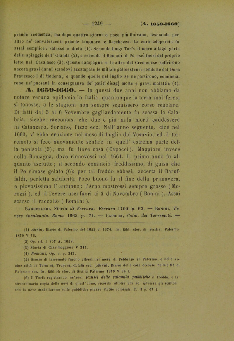 grande veemenza, ma dopo quattro giorni o poco più finivano, lasciando per altro ne’ convalescenti grande languore e fiacchezza. La cura adoperala fu assai semplice: salasso e dieta (I). Secondo Luigi Torfs il mare allagò parte delle spiaggie dell’ Olanda (2), e secondo il Romani il l'o usci fuori del proprio letto nel Casalasco (3). Queste campagne c le altre del Cremonese soffrirono ancora gravi danni standovi accampate le milizie galloestensi condotte dal Duca Francesco I di Modena; e quando quelle nel luglio se ne partirono, comincia- rono ne’paesani in conseguenza de’ paliti disagj molte e gravi malattie (4). A. 1659-1660. — In questi due anni non abbiamo da notare veruna epidemia in Italia, quantunque la terra mal ferma si tenesse, e le stagioni non sempre seguissero corso regolare. Di fatti dal 5 al 6 Novembre gagliardamente fu scossa la Cala- bria, sicché raccontasi che due e più mila morti caddessero in Catanzaro, Soriano, Pizzo ecc. Nell’ anno seguente, cioè nel 1660, v’ ebbe eruzione nel mese di Luglio del Vesuvio, ed il ter- remoto si fece nuovamente sentire in quell’ estrema parte del- la penisola (5); ma fu lieve cosa (Capocci). Maggiore invece nella Romagna, dove rinnovossi nel 1661. 11 primo anno fu al- quanto asciutto; il secondo cominciò freddissimo, di guisa che il Po rimase gelato (6): per tal freddo ebbesi, accerta il Baruf- faci, perfetta salubrità. Poco buono fu il fine della primavera, e piovosissimo P autunno: l’Arno mostrossi sempre grosso (Mo- rozzi ), ed il Tevere uscì fuori ai 6 di Novembre ( Bonini ). Assai scarso il raccolto ( Romani ). Baruffaldi, Storia di Ferrara. Ferrara 1700 p. 62. — Bonini, Te- vere incatenato. Roma 1663 p. 71. — Capocci, Catal. dei Terremoti. — (1) Auria, Diario di Palermo del 1653 al 1674. In: Bibl. stor. di Sicilia. Palermo 1870 V 78. (2) Op. cit. I 307 A. 1658. (3) Storia di Casalmaggiore V 244. (4) Romani, Op. e. p. 242. (5) Scosse di terremoto furono altresì nel mese di Febbrajo in Palermo, e nelle vi- cine città di Termini, Trapani, Cafalìi ecc. {Auria, Diario delle cose occorse nella città di Palermo ecc. In: Bibliot: stor. di Sicilia Palermo 1870 V 84 ). (6) Il Torfs registrando ne’suoi Fausti delle calamità pubbliche il freddo, e la straordinaria copia delle nevi di quest’anno, ricorda altresì che ad Anversa gli scultori