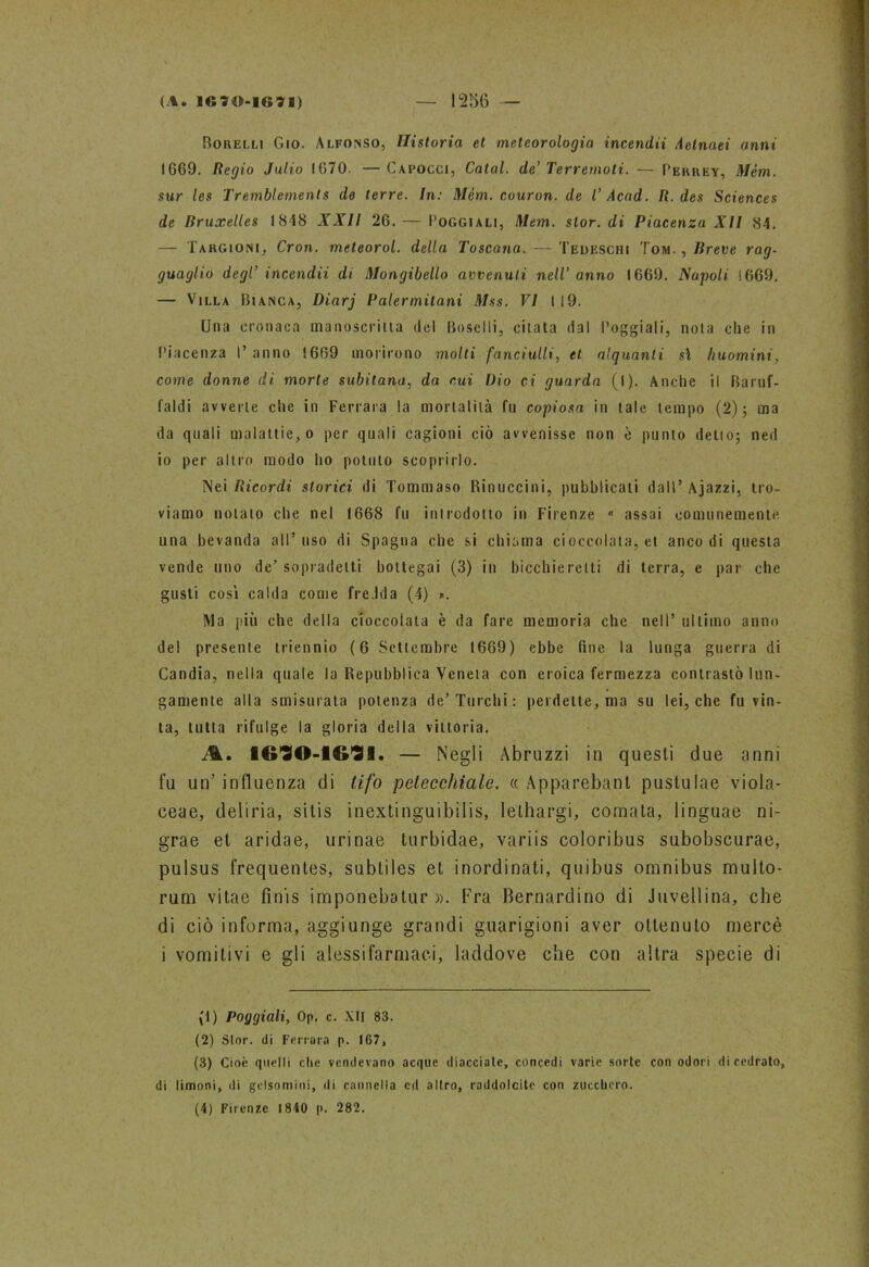 Borelli Gio. Alfonso, Ilistoria et meteorologia incenda .ietnaei anni 1669. Regio Julio 1670. —Capocci, Calai, de’ Terremoti. — Perrey, Mèm. sur les Tremblements de terre. In: Mèm. couron. de l’ Acad. R. des Sciences de Bruxelles 1848 XXII 26. — Poggiali, Mem. stor. di Piacenza XII 84. — Targioni, Cron. meteorol. della Toscana. — Tedeschi Tom., Breve rag- guaglio degl’ incenda di Mongibello avvenuti nell’anno 1669. Napoli 1669. — Villa Bianca, Diarj Palermitani Mss. VI I 19. Una cronaca manoscritta del Boschi, citata dal Poggiali, nota che in Piacenza I’ anno 1669 morirono molti fanciulli, et alquanti si huomini, come donne di. morte subitana, da cui Dio ci guarda (I). Anche il Baruf- faci avverte che in Ferrara la mortalità fu copiosa in tale tempo (2); ma da quali malattie, o per quali cagioni ciò avvenisse non e punto delio; ned io per altro modo ho potuto scoprirlo. Nei Ricordi storici di Tommaso Rinuccini, pubblicati dall’ Ajazzi, tro- viamo notato che nel 1668 fu introdotto in Firenze n assai comunemente una bevanda all’uso di Spagna che si chiama cioccolata, et anco di questa vende uno de’sopradetti bottegai (3) in bicchieretti di terra, e par che gusti cosi calda come fredda (4) ». Ma più che della cioccolata è da fare memoria che nell’ ultimo anno del presente triennio (6 Settembre 1669) ebbe fine la lunga guerra di Candia, nella quale la Repubblica Veneta con eroica fermezza contrastò lun- gamente alla smisurata potenza de’Turchi: perdette, ma su lei, che fu vin- ta, tutta rifulge la gloria della vittoria. 1G90-1G91. — Negli Abruzzi in questi due anni fu un’ influenza di tifo petecchiale. « Apparebant pustulae viola- ceae, deliria, sitis inextinguibilis, lethargi, cornata, linguae ni- grae et aridae, urinae turbidae, variis coloribus subobscurae, pulsus frequentes, subtiles et inordinati, quibus omnibus multo- rum vitae finis imponebatur ». Fra Bernardino di Juvellina, che di ciò informa, aggiunge grandi guarigioni aver ottenuto mercè i vomitivi e gli alessifarmaci, laddove che con altra specie di (1) Poggiali, Op. c. XII 83. (2) Stor. di Ferrara p. 167, (3) Cioè quelli che vendevano acque diacciale, concedi varie sorte con odori di cedrato, di limoni, di gelsomini, di cannella cd altro, raddolcite con zucchero. (4) Firenze 1840 p. 282.