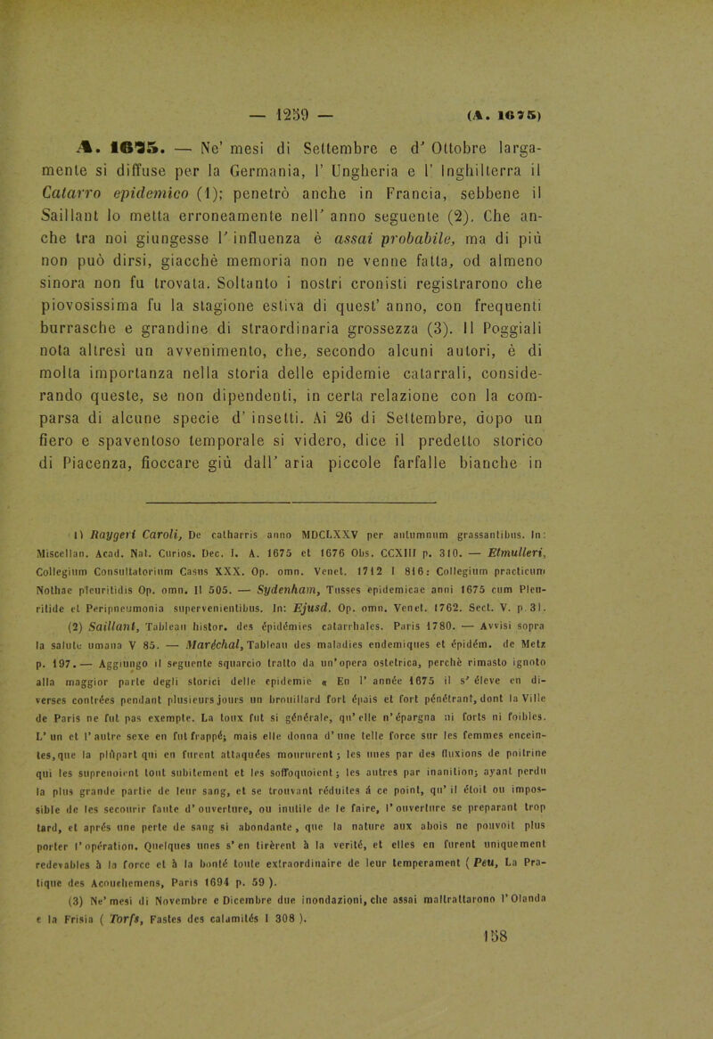 A. 16-35. — Ne’ mesi di Settembre e d' Ottobre larga- mente si diffuse per la Germania, 1’ Ungheria e U Inghilterra il Catarro epidemico (1); penetrò anche in Francia, sebbene il Saillant lo metta erroneamente nell' anno seguente (2). Che an- che tra noi giungesse V influenza è assai probabile, ma di più non può dirsi, giacché memoria non ne venne fatta, od almeno sinora non fu trovata. Soltanto i nostri cronisti registrarono che piovosissima fu la stagione estiva di quest’ anno, con frequenti burrasche e grandine di straordinaria grossezza (3). Il Poggiali nota altresì un avvenimento, che, secondo alcuni autori, è di molta importanza nella storia delle epidemie catarrali, conside- rando queste, se non dipendenti, in certa relazione con la com- parsa di alcune specie d’ insetti. Ài 26 di Settembre, dopo un fiero e spaventoso temporale si videro, dice il predetto storico di Piacenza, fioccare giù dall' aria piccole farfalle bianche in lì Raygeii Caroli, De calharris anno MDCLXXV per anlumnum grassanlibus. In: Miscellan. Aead. Nat. Curios. Dee. I. A. 1675 cl 1676 Obs. OCX III p. 310. — Etmulleri, Collegium Consultatorium Casus XXX. Op. omn. Venet. 1712 I 816: Collegium practicum Nothae plcuritidis Op. omn. II 505. — Sydenkam, Tusses epidemicae anni 1675 cuna Pleu- ritide el Peripneumonia supervenientibus. In: Ejusd. Op. omn. Venet. 1762. Sect. V. p. 3i. (2) Saillaìil, Tableau histor. des épidémies eatarrbales. Paris 1780. — Avvisi sopra la salute umana V 85. — Maréchal, Tableau des maladies endemiques et épidém. de Metz p. 197.— Aggiungo il seguente squarcio tratto da un’opera ostetrica, perchè rimasto ignoto alla maggior parte degli storici delle epidemie « En 1’ année 1675 il s' éleve en di- verscs contrées pendant plusieurs jours un broniHard fori épais et fort pénétranf, dont la Ville de Paris ne fut pas exempte. La toux fot si générale, qu’ elle n’épargna ni forts ni foiblcs. L’un et 1’autre sexe en fut frappé; mais elle donna d’ime Ielle force sur les femmes encein- tes,que la plApart qui en furent attaquées moururent j les unes par des Ouxions de poilrine qui les suprenoient tout subitemeli! et Ics soffoquoient ; les autres par inanition; ayant perdu la plus grande partie de leur sang, et se trouvant réduiles à ce point, qu’ il étoit ou impos- sible de les sccourir fante d’ouverture, ou inutile de le faire, l’ouverture se preparant trop tard, et aprés une perle de sang si abondante, que la nature aux abois ne pouvoit plus porler l’opération. Quelqucs unes s’en lirèrent à la verité, et el les en furent uniquement. redevablcs à la force el à la bonté Ionie exlraordinaire de leur tempcrament ( Peu, La Pra- tique des Acoueliemens, Paris 1694 p. 59 ). (3) Ne’mesi di Novembre c Dicembre due inondazioni, che assai maltrattarono l’Olanda e la Frisia ( Torfs, Fastcs des calamités 1 308 ).