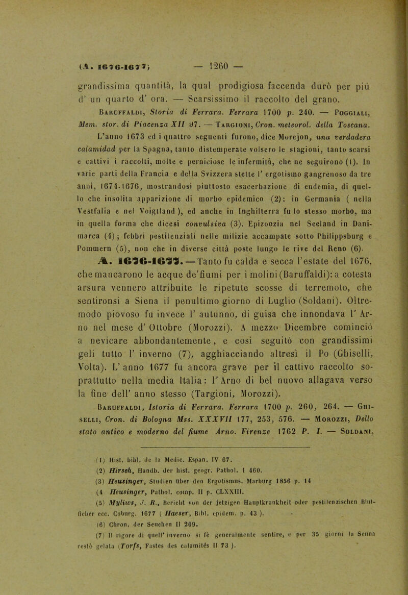 (A. B6?G-I«77ì 1260 — grandissima quantità, la qual prodigiosa faccenda durò per più d’ un quarto d’ ora. — Scarsissimo il raccolto del grano. Baruffaldi, Storia di Ferrara. Ferrara 1700 p. 240. — Poggiali, Meni. stor. di Piacenza XII 07. — Targioni, Cron. meleorol. della Toscana. L’anno 1673 ed i quattro seguenti furono, dice Murejon, una verdadera calamidad per la Spagna, tanto distemperate volsero le stagioni, tanto scarsi e cattivi i raccolti, molte e perniciose le infermità, cilene seguirono (I ). In varie parti della Francia e della Svizzera stelle I’ ergotismo gangrenoso da tre anni, 1674-1676, mostrandosi piultosto esacerbazione di endemia, di quel- lo die insolita apparizione di morbo epidemico (2): in Germania ( nella Vestfalia e nel Voigtland ), ed anche in Inghilterra fu lo stesso morbo, ma in quella forma che dicesi convulsiva (3). Epizoozia nel Seeland in Dani- marca (4); febbri pestilenziali nelle milizie accampate sotto Philippsburg e Pommern (5), non che in diverse città poste lungo le rive del Reno (6). A., —Tanto fu calda e secca l’estate del 1676, che mancarono le acque de’fiumi per i molini (Baruffaldi): a cotesta arsura vennero attribuite le ripetute scosse di terremoto, che senlironsi a Siena il penultimo giorno di Luglio (Soldani). Oltre- modo piovoso fu invece T autunno, di guisa che innondava V Ar- no nel mese d’ Ottobre (Morozzi). A mezzo Dicembre cominciò a nevicare abbondantemente, e così seguitò con grandissimi geli tutto T inverno (7), agghiacciando altresì il Po (Ghiselli, Volta). L’ anno 1677 fu ancora grave per il cattivo raccolto so- prattutto nella media Italia: V Arno di bel nuovo allagava verso la fine dell’ anno stesso (Targioni, Morozzi). Baruffaldi, Istoria di Ferrara. Ferrara (700 p. 260, 264. — Ghi- selli, Cron. di Bologna Mss. XXXVII 177, 253, 576. — Morozzi, Dello stato antico e moderno del fiume Arno. Firenze 1762 P. I. — Soldani, (1) Hist. bibl. de la Medie. Espan. IV 67. (2) Hirsoh, Handb. der hist. gengr. Palhol. 1 460. (3) Ileusinger, Stiidien tlber den Ergotismus. Marburg 1856 p. 14 (4 Hcusinger, Palhol. coinp. II p. CL.XXIII. (5) Myliws, J. R., Bericht von der jetzigen Huuptkrankheit oder peslilcnzischen Blul- Iteber ecc. Coburg. 1677 ( Ilacser, Bibl. cpidem. p. 43 ). (6) Chron. der Scuciien II 209. (7) Il rigore di quell’ inverno si te generalmente sentire, e per 35 giorni la Senna